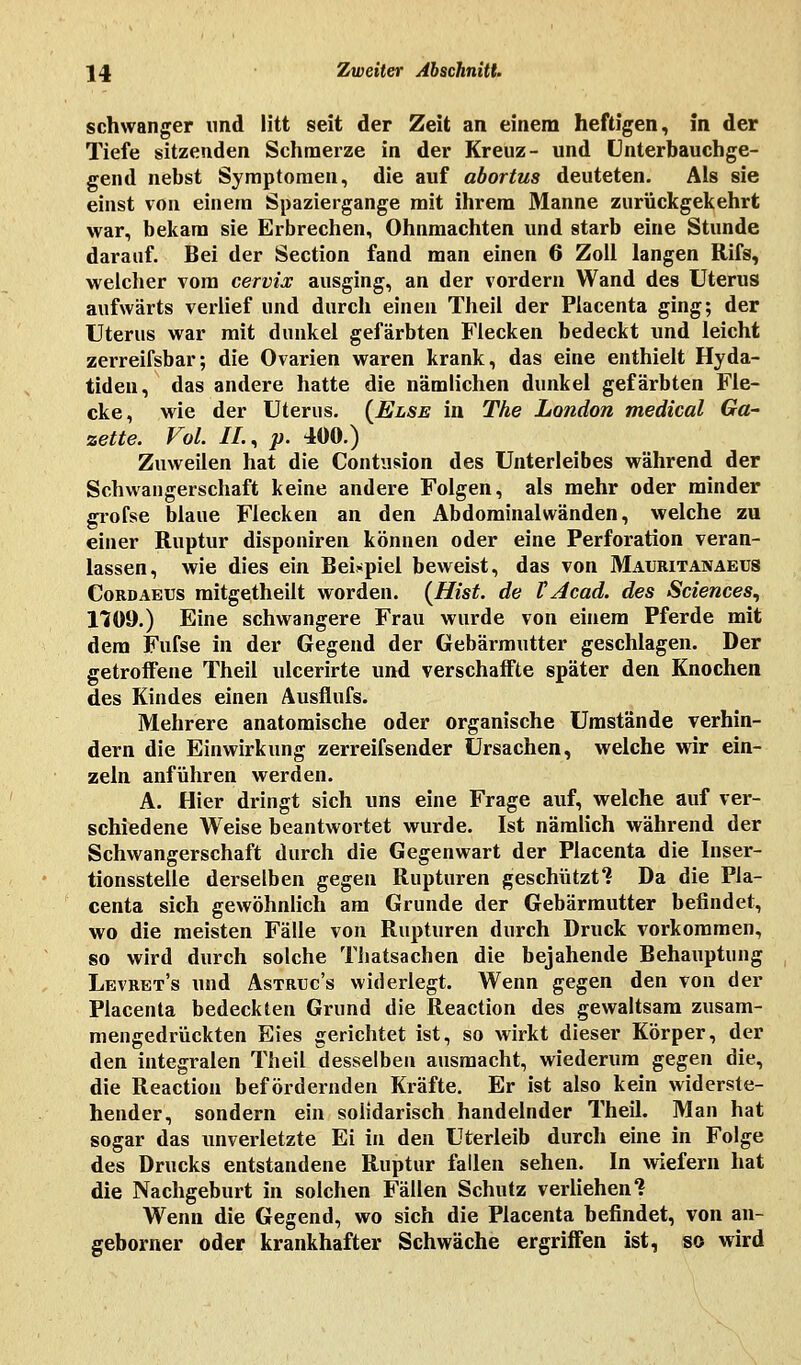 schwanger und litt seit der Zeit an einem heftigen, in der Tiefe sitzenden Schmerze in der Kreuz- und Unterbauchge- gend nebst Symptomen, die auf abortus deuteten. Als sie einst von einem Spaziergange mit ihrem Manne zurückgekehrt war, bekam sie Erbrechen, Ohnmächten und starb eine Stunde darauf. Bei der Section fand man einen 6 Zoll langen Rifs, welcher vom cervix ausging, an der vordem Wand des Uterus aufwärts verlief und durch einen Theil der Placenta ging; der Uterus war mit dunkel gefärbten Flecken bedeckt und leicht zerreifsbar; die Ovarien waren krank, das eine enthielt Hyda- tiden, das andere hatte die nämlichen dunkel gefärbten Fle- cke, wie der Uterus. (Else in The London medical Ga- zette. Vol. IL, p. 400.) Zuweilen hat die Contusion des Unterleibes während der Schwangerschaft keine andere Folgen, als mehr oder minder grofse blaue Flecken an den Abdominal wänden, welche zu einer Ruptur disponiren können oder eine Perforation veran- lassen, wie dies ein Beispiel beweist, das von Mauritanaeus Cordaeus mitgetheilt worden. (Hut. de TAcad. des Sciences, 1109.) Eine schwangere Frau wurde von einem Pferde mit dem Fufse in der Gegend der Gebärmutter geschlagen. Der getroffene Theil ulcerirte und verschaffte später den Knochen des Kindes einen Ausflufs. Mehrere anatomische oder organische Umstände verhin- dern die Einwirkung zerreifsender Ursachen, welche wir ein- zeln anführen werden. A. Hier di-ingt sich uns eine Frage auf, welche auf ver- schiedene Weise beantwortet wurde. Ist nämlich während der Schwangerschaft durch die Gegenwart der Placenta die Inser- tionsstelle derselben gegen Rupturen geschützt4? Da die Pla- centa sich gewöhnlich am Grunde der Gebärmutter befindet, wo die meisten Fälle von Rupturen durch Druck vorkommen, so wird durch solche Thatsachen die bejahende Behauptung Levret's und Astrtjc's widerlegt. Wenn gegen den von der Placenta bedeckten Grund die Reaction des gewaltsam zusam- mengedrückten Eies gerichtet ist, so wirkt dieser Körper, der den integralen Theil desselben ausmacht, wiederum gegen die, die Reaction befördernden Kräfte. Er ist also kein widerste- hender, sondern ein solidarisch handelnder Theil. Man hat sogar das unverletzte Ei in den Uterleib durch eine in Folge des Drucks entstandene Ruptur fallen sehen. In wiefern hat die Nachgeburt in solchen Fällen Schutz verliehen? Wenn die Gegend, wo sich die Placenta befindet, von an- geborner oder krankhafter Schwäche ergriffen ist, so wird