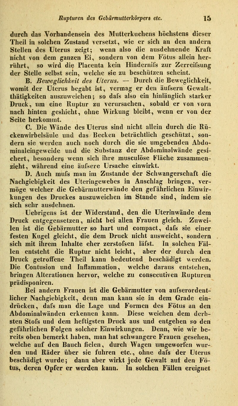 durch das Vorhandensein des Mutterkuchens höchstens dieser Theil in solchen Zustand versetzt, wie er sich an den andern Stellen des Uterus zeigt; wenn also die ausdehnende Kraft nicht von dem ganzen Ei, sondern von dem Fötus allein her- rührt, so wird die Placenta kein Hindernifs zur Zerreifsung der Stelle selbst sein, welche sie zu beschützen scheint. B. Beweglichkeit des Uterus. — Durch die Beweglichkeit, womit der Uterus begabt ist, vermag er den äufsern Gewalt- thätigkeiten auszuweichen; so dafs also ein hinlänglich starker Druck, um eine Ruptur zu verursachen, sobald er von vorn nach hinten geshieht, ohne Wirkung bleibt, wenn er von der Seite herkommt. C. Die Wände des Uterus sind nicht allein durch die Rü- ckenwirbelsäule und das Becken beträchtlich geschützt, son- dern sie werden auch noch durch die sie umgebenden Abdo- minaleingeweide und die Substanz der Abdominalwände gesi- chert, besonder^ wenn sich ihre musculöse Fläche zusammen- zieht, während eine äufsere Ursache einwirkt. D. Auch mufs man im Zustande der Schwangerschaft die Nachgiebigkeit des Uteringewebes in Anschlag bringen, ver- möge welcher die Gebärmutterwände den gefährlichen Einwir- kungen des Druckes auszuweichen im Stande sind, indem sie sich sehr ausdehnen. Uebrigens ist der Widerstand, den die Uterinwände dem Druck entgegensetzen, nicht bei allen Frauen gleich. Zuwei- len ist die Gebärmutter so hart und compact, dafs sie einer festen Kugel gleicht, die dem Druck nicht ausweicht, sondern sich mit ihrem Inhalte eher zerstofsen läfst. In solchen Fäl- len entsteht die Ruptur nicht leicht, aber der durch den Druck getroffene Theil kann bedeutend beschädigt werden. Die Contusion und Inflammation, welche daraus entstehen, bringen Alterationen hervor, welche zu consecutiven Rupturen prädisponiren. Bei andern Frauen ist die Gebärmutter von aufserordent- licher Nachgiebigkeit, denn man kann sie in dem Grade ein- drücken, dafs man die Lage und Formen des Fötus an den Abdominalwänden erkennen kann. Diese weichen dem derb- sten Stofs und dem heftigsten Druck aus und entgehen so den gefährlichen Folgen solcher Einwirkungen. Denn, wie wir be- reits oben bemerkt haben, man hat schwangere Frauen gesehen, welche auf den Bauch fielen, durch Wagen umgeworfen wur- den und Räder über sie fuhren etc., ohne dafs der Uterus beschädigt wurde; dann aber wirkt jede Gewalt auf den Fö- tus, deren Opfer er werden kann. In solchen Fällen ereignet