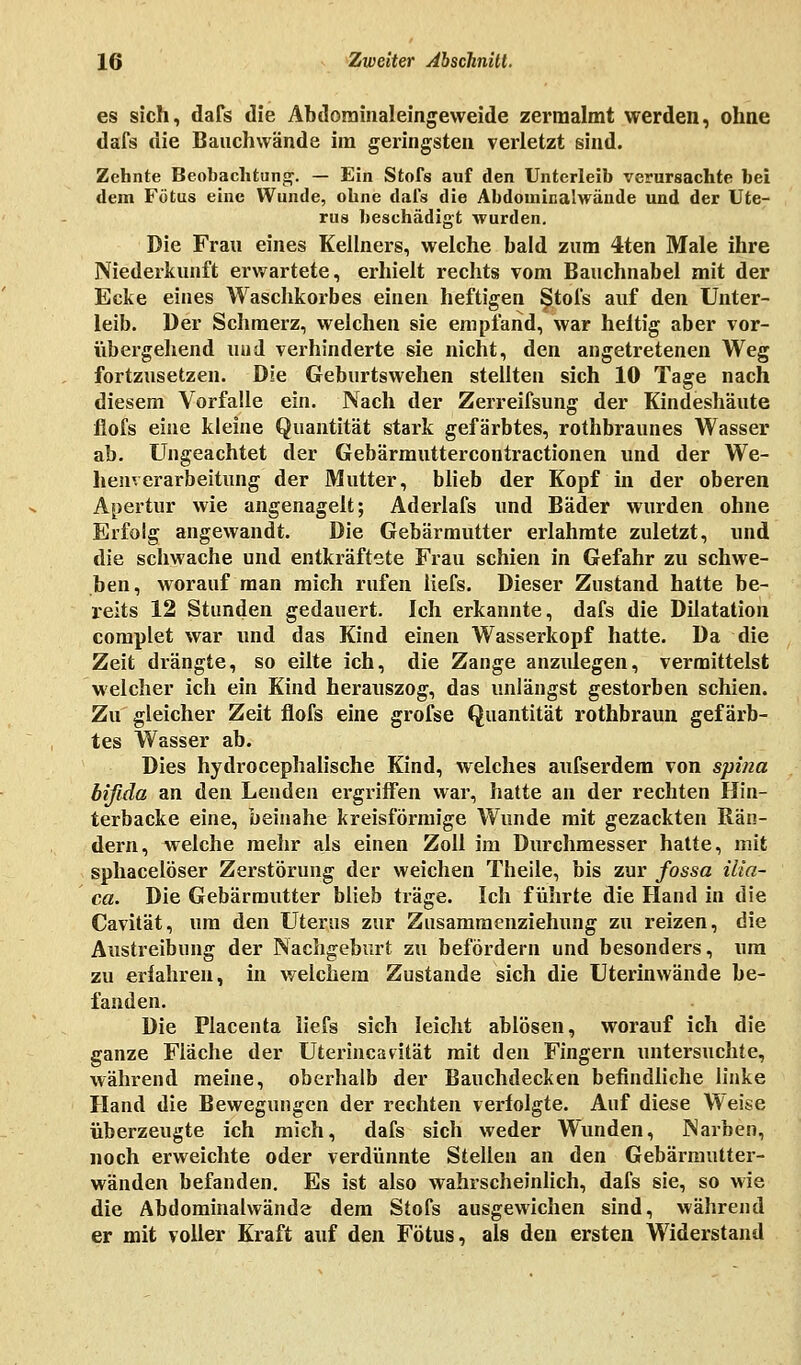 es sich, dafs die Abdominaleingeweide zermalmt werden, ohne dafs die Bauchwände im geringsten verletzt sind. Zehnte Beobachtung-. — Ein Stofs auf den Unterleib verursachte bei dem Fötus eine Wunde, ohne dafs die Abdouiinalwäude und der Ute- rus beschädigt wurden. Die Frau eines Kellners, welche bald zum 4ten Male ihre Niederkunft erwartete, erhielt rechts vom Bauchnabel mit der Ecke eines Waschkorbes einen heftigen Stofs auf den Unter- leib. Der Schmerz, welchen sie empfand, war heltig aber vor- übergehend und verhinderte sie nicht, den angetretenen Weg fortzusetzen. Die Geburtswehen stellten sich 10 Tage nach diesem Vorfalle ein. Nach der Zerreifsung der Kindeshäute flofs eine kleine Quantität stark gefärbtes, rothbraunes Wasser ab. Ungeachtet der Gebärmuttercontractionen und der We- henverarbeitung der Mutter, blieb der Kopf in der oberen Apertur wie angenagelt; Aderlafs und Bäder wurden ohne Erfolg angewandt. Die Gebärmutter erlahmte zuletzt, und die schwache und entkräftete Frau schien in Gefahr zu schwe- ben, worauf man mich rufen liefs. Dieser Zustand hatte be- reits 12 Stunden gedauert. Ich erkannte, dafs die Dilatation complet war und das Kind einen Wasserkopf hatte. Da die Zeit drängte, so eilte ich, die Zange anzulegen, vermittelst welcher ich ein Kind herauszog, das unlängst gestorben schien. Zu gleicher Zeit flofs eine grofse Quantität rothbraun gefärb- tes Wasser ab. Dies hydrocephalische Kind, welches aufserdem von spina bifida an den Lenden ergriffen war, hatte an der rechten Hin- terbacke eine, beinahe kreisförmige Wunde mit gezackten Rän- dern, welche mehr als einen Zoll im Durchmesser hatte, mit sphacelöser Zerstörung der weichen Theile, bis zur fossa ilia- ca. Die Gebärmutter blieb träge. Ich führte die Hand in die Cavität, um den Uterus zur Zusammenziehung zu reizen, die Austreibung der Nachgeburt zu befördern und besonders, um zu erfahren, in welchem Zustande sich die Uterinwände be- fanden. Die Placenta liefs sich leicht ablösen, worauf ich die ganze Fläche der Uterincavität mit den Fingern untersuchte, während meine, oberhalb der Bauchdecken befindliche linke Hand die Bewegungen der rechten verfolgte. Auf diese Weise überzeugte ich mich, dafs sich weder Wunden, Narben, noch erweichte oder verdünnte Stellen an den Gebärmutter- wänden befanden. Es ist also wahrscheinlich, dafs sie, so wie die Abdominalwände dem Stofs ausgewichen sind, während er mit voller Kraft auf den Fötus, als den ersten Widerstand