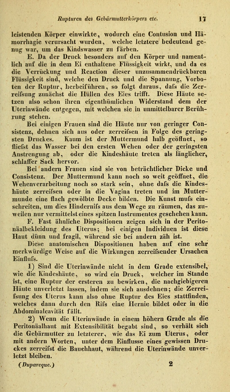 leistenden Körper einwirkte, wodurch eine Contusion und Hä- morrhagie verursacht wurden, welche letztere bedeutend ge- nug war, um das Kindswasser zu färben. E. Da der Druck besonders auf den Körper und nament- lich auf die in dem Ei enthaltene Flüssigkeit wirkt, und da es die Verrückung und Reaction dieser unzusammendrückbaren Flüssigkeit sind, welche den Druck und die Spannung, Vorbo- ten der Ruptur, herbeiführen, so folgt daraus, dafs die Zer- reifsung zunächst die Hüllen des Eies trifft. Diese Häute se- tzen also schon ihren eigentbümlichen Widerstand dem der Uterinwände entgegen, mit welchen sie in unmittelbarer Berüh- rung stehen. Bei einigen Frauen sind die Häute nur von geringer Con- sistenz, dehnen sich aus oder zerreifsen in Folge des gering- sten Druckes. Kaum ist der Muttermund halb geöffnet, so fliefst das Wasser bei den ersten Wehen oder der geringsten Anstrengung ab, oder die Kindeshäute treten als länglicher, schlaffer Sack hervor. Bei andern Frauen sind sie von beträchtlicher Dicke und Consistenz. Der Muttermund kann noch so weit geöffnet, die Wehenverarbeitung noch so stark sein, ohne dafs die Kindes- häute zerreifsen oder in die Vagina treten und im Mutter- munde eine flach gewölbte Decke bilden. Die Kunst mufs ein- schreiten, um dies Hindernifs aus dem Wege zu räumen, das zu- weilen nur vermittelsteines spitzen Instrumentes geschehen kann. F. Fast ähnliche Dispositionen zeigen sich in der Perito- näalbekleidung des Uterus; bei einigen Individuen ist diese Haut dünn und fragil, während sie bei andern zäh ist. Diese anatomischen Dispositionen haben auf eine sehr merkwürdige Weise auf die Wirkungen zerreifsender Ursachen Einflufs. 1) Sind die Uterinwände nicht in dem Grade extensibel, wie die Kindeshäute, so wird ein Druck, welcher im Stande ist, eine Ruptur der ersteren zu bewirken, die nachgiebigeren Häute unverletzt lassen, indem sie sich ausdehnen; die Zerrei- fsung des Uterus kann also ohne Ruptur des Eies stattfinden, welches dann durch den Rifs eine Hernie bildet oder in die Ab domin alcavität fällt. 2) Wenn die Uterinwände in einem höhern Grade als die Peritonäalhaut mit Extensibilität begabt sind, so verhält sich die Gebärmutter zu letzterer, wie das Ei zum Uterus, oder mit andern Worten, unter dem Einflüsse eines gewissen Dru- ckes zerreifst die Bauehhaut, während die Uterinwände unver- letzt bleiben. (Duparcque.) 2