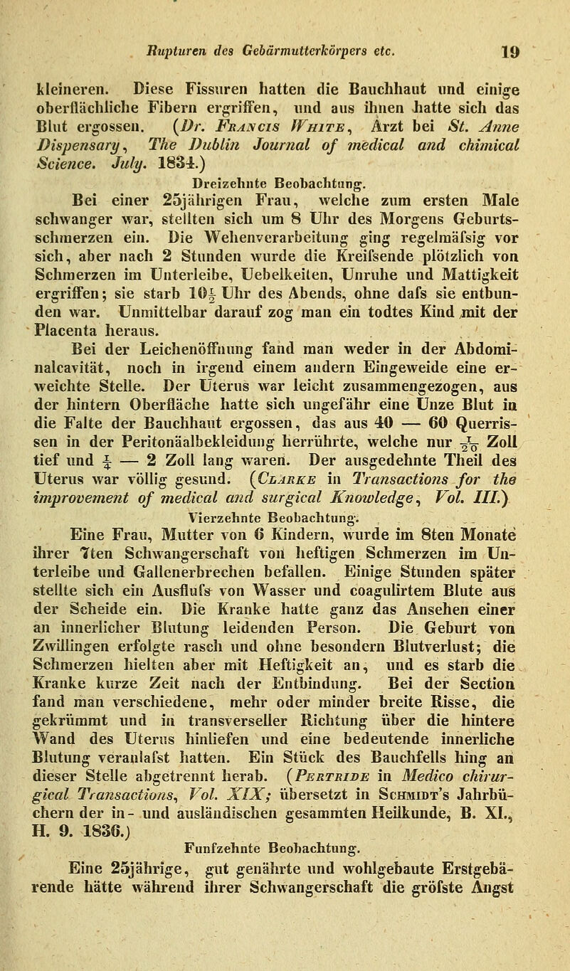 kleineren. Diese Fissuren hatten die Bauchhaut und einige oberflächliche Fibern ergriffen, und aus ihnen hatte sich das Blut ergossen. (Dr. Francis White, Arzt bei St. Anne Dispensary, The Dublin Journal of medical and chimical Science. July. 1834.) Dreizehnte Beobachtung. Bei einer 25jährigen Frau, welche zum ersten Male schwanger war, stellten sich um 8 Uhr des Morgens Geburts- schraerzen ein. Die Wehenverarbeitung ging regelmäfsig vor sich, aber nach 2 Stunden wurde die Kreifsende plötzlich von Schmerzen im Unterleibe, Uebelkeiten, Unruhe und Mattigkeit ergriffen; sie starb 10^ Uhr des Abends, ohne dafs sie entbun- den war. Unmittelbar darauf zog man ein todtes Kind ^nit der Placenta heraus. Bei der Leichenöffnung fand man weder in der Abdomi- nalcavität, noch in irgend einem andern Eingeweide eine er- weichte Stelle. Der Uterus war leicht zusammengezogen, aus der hintern Oberfläche hatte sich ungefähr eine Unze Blut in die Falte der Bauchhaut ergossen, das aus 40 — 60 Querris- sen in der Peritonäalbekleidung herrührte, welche nur ^ Zoll tief und ^ — 2 Zoll lang waren. Der ausgedehnte Theil des Uterus war völlig gesund. {Clarke in Transactions for the improvement of medical and surgical Knowledge, Vol. III.') Vierzehnte Beobachtung-. Eine Frau, Mutter von 6 Kindern, wurde im 8ten Monate ihrer Tten Schwangerschaft von heftigen Schmerzen im Un- terleibe und Gallenerbrechen befallen. Einige Stunden später stellte sich ein Ausflufs von Wasser und coagulirtem Blute aus der Scheide ein. Die Kranke hatte ganz das Ansehen einer an innerlicher Blutung leidenden Person. Die Geburt von Zwillingen erfolgte rasch und ohne besondern Blutverlust; die Schmerzen hielten aber mit Heftigkeit an, und es starb die Kranke kurze Zeit nach der Entbindung. Bei der Section fand man verschiedene, mehr oder minder breite Risse, die gekrümmt und in transverseller Richtung über die hintere Wand des Uterus hinliefen und eine bedeutende innerliche Blutung veranlafst hatten. Ein Stück des Bauchfells hing an dieser Stelle abgetrennt herab. (Pertrijde in Medico chirur- gical Transactions, Vol. XIX; übersetzt in Schmidt's Jahrbü- chern der in- und ausländischen gesammten Heilkunde, B. XL, H. 9. 1836.) Fünfzehnte Beobachtung. Eine 25jährige, gut genährte und wohlgebaute Erstgebä- rende hätte während ihrer Schwangerschaft die gröfste Angst