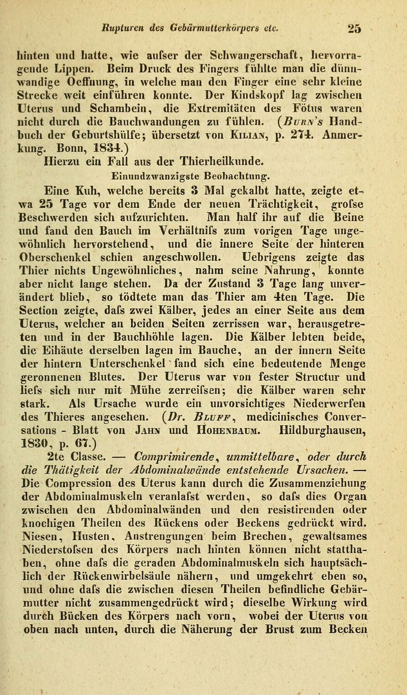 hinten und hatte, wie anfser der Schwangerschaft, hervorra- gende Lippen. Beim Druck des Fingers fühlte man die dünn- wandige Oeftnung, in welche man den Finger eine sehr kleine Strecke weit einführen konnte. Der Kindskopf lag zwischen Uterus und Schambein, die Extremitäten des Fötus waren nicht durch die Bauchwandungen zu fühlen. (Burn's Hand- buch der Geburtshülfe; übersetzt von Kilian, p. 274. Anmer- kung. Bonn, 1834.) Hierzu ein Fall aus der Thierheilkunde. Einundzwanzigste Beobachtung. Eine Kuh, welche bereits 3 Mal gekalbt hatte, zeigte et- wa 25 Tage vor dem Ende der neuen Trächtigkeit, grofse Beschwerden sich aufzurichten. Man half ihr auf die Beine und fand den Bauch im Verhältnifs zum vorigen Tage unge- wöhnlich hervorstehend, und die innere Seite der hinteren Oberschenkel schien angeschwollen. Uebrigens zeigte das Tbier nichts Ungewöhnliches, nahm seine Nahrung, konnte aber nicht lange stehen. Da der Zustand 3 Tage lang unver- ändert blieb, so tödtete man das Thier am 4ten Tage. Die Section zeigte, dafs zwei Kälber, jedes an einer Seite aus dem Uterus, welcher an beiden Seiten zerrissen war, herausgetre- ten und in der Bauchhöhle lagen. Die Kälber lebten beide, die Eihäute derselben lagen im Bauche, an der innern Seite der hintern Unterschenkel fand sich eine bedeutende Menge geronnenen Bhites. Der Uterus war von fester Structur und liefs sich nur mit Mühe zerreifsen; die Kälber waren sehr stark. Als Ursache wurde ein unvorsichtiges Niederwerfen des Thieres angesehen. {Dr. Bluff, medicinisches Conver- sations - Blatt von Jahn und Hohenbaum. Hildburghausen, 1830, p. 67.) 2te Classe. — Comprimirende, unmittelbare, oder durch die Thätigkeit der Abdominalwände entstehende Ursachen. — Die Compression des Uterus kann durch die Zusammenziehnng der Abdominalmuskeln veranlafst werden, so dafs dies Organ zwischen den Abdominalwänden und den resistirenden oder knochigen Theilen des Rückens oder Beckens gedrückt wird. Niesen, Husten, Anstrengungen beim Brechen, gewaltsames Niederstofsen des Körpers nach hinten können nicht stattha- ben, ohne dafs die geraden Abdominalmuskeln sich hauptsäch- lich der Rückenwirbelsäule nähern, und umgekehrt eben so, und ohne dafs die zwischen diesen Theilen befindliche Gebär- mutter nicht zusammengedrückt wird; dieselbe Wirkung wird durch Bücken des Körpers nach vorn, wobei der Uterus von oben nach unten, durch die Näherung der Brust zum Becken