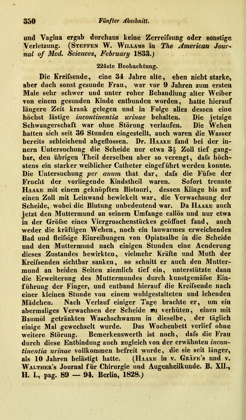 und Vagina ergab durchaus keine Zerreifsung oder sonstige Verletzung. (Steffen W. Willams in The American Jour- nal of Med. Sciences, February 1833.) 224s te Beobachtung. Die Kreifsende, eine 34 Jahre alte, eben nicht starke, aber doch sonst gesunde Frau, war vor 9 Jahren zum ersten Male sehr schwer und unter roher Behandlung alter Weiber von einem gesunden Kinde entbunden worden, hatte hierauf längere Zeit krank gelegen und in Folge alles dessen eine höchst lästige Incontinentia urinae behalten. Die jetzige Schwangerschaft war ohne Störung verlaufen. Die Wehen hatten sich seit 36 Stunden eingestellt, auch waren die Wasser bereits schleichend abgeflossen. Dr. Haake fand bei der in- nern Untersuchung die Scheide nur etwa 3§ Zoll tief gang- bar, den übrigen Theil derselben aber so verengt, dafs höch- stens ein starker weiblicher Catheter eingeführt werden konnte. Die Untersuchung per anum that dar, dafs die Füfse der Frucht der vorliegende Kindstheil waren. Sofort trennte Haake mit einem geknöpften Bistouri, dessen Klinge bis auf einen Zoll mit Leinwand bewickelt war, die Verwachsung der Scheide, wobei die Blutung unbedeutend war. Da Haake auch jetzt den Muttermund an seinem Umfange callös und nur etwa in der Gröfse eines Viergroschenstückes geöffnet fand, auch weder die kräftigen Wehen, noch ein lauwarmes erweichendes Bad und fleifsige Einreibungen von Opiatsalbe in die Scheide und den Muttermund nach einigen Stunden eine Aenderung dieses Zustandes bewirkten, vielmehr Kräfte und Muth der Kreifsenden sichtbar sanken, so schnitt er auch den Mutter- mund an beiden Seiten ziemlich tief ein, unterstützte dann die Erweiterung des Muttermundes durch kunstgemäfse Ein- führung der Finger, und entband hierauf die Kreifsende nach einer kleinen Stunde von einem wohlgestalteten und lebenden Mädchen. Nach Verlauf einiger Tage brachte er, um ein abermaliges Verwachsen der Scheide su verhüten, einen mit Baumöl getränkten Waschschwamm in dieselbe, der täglich einige Mal gewechselt wurde. Das Wochenbett verlief ohne weitere Störung. Bemerkenswerth ist noch, dafs die Frau durch diese Entbindung auch zugleich von der erwähnten incon- tinentia urinae vollkommen befreit wurde, die sie seit länger, als 10 Jahren belästigt hatte. (Haake in v. Gräfe's und v. Walther's Journal für Chirurgie und Augenheilkunde. B. XII., H. L, pag. 89 — 94. Berlin, 1828.;