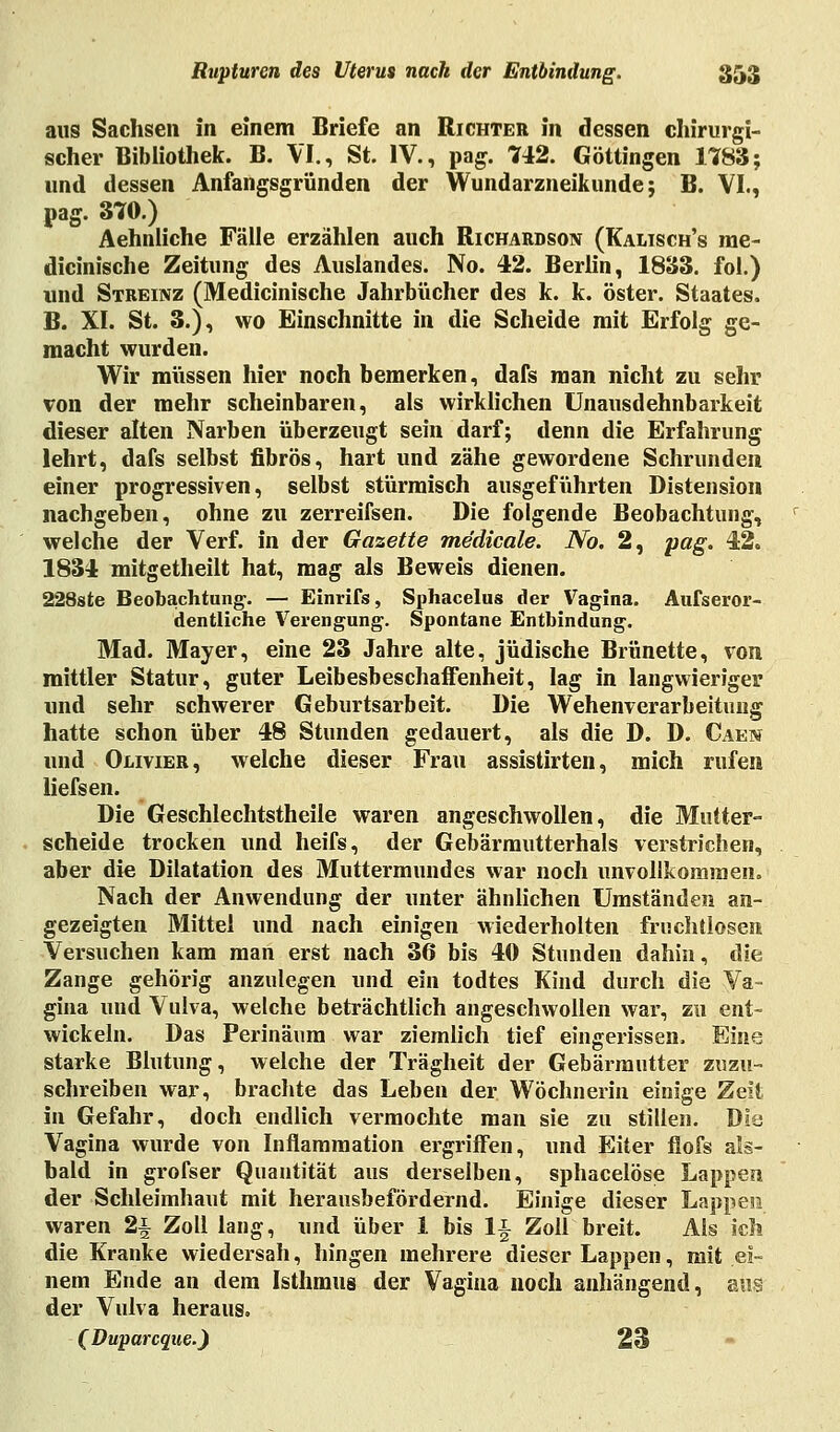 aus Sachsen in einem Briefe an Richter in dessen chirurgi- scher Bibliothek. B. VI., St. IV., pag. 742. Göttingen 1783; und dessen Anfangsgründen der Wundarzneikunde; B. VI., pag. 370.) Aehnliche Fälle erzählen auch Richardson (Kalisch's me- dicinische Zeitung des Auslandes. No. 42. Berlin, 1833. fol.) und Streinz (Medicinische Jahrbücher des k. k. öster. Staates. B. XI. St. 3.), wo Einschnitte in die Scheide mit Erfolg ge- macht wurden. Wir müssen hier noch bemerken, dafs man nicht zu sehr von der mehr scheinbaren, als wirklichen Unausdehnbarkeit dieser alten Narben überzeugt sein darf; denn die Erfahrung lehrt, dafs selbst fibrös, hart und zähe gewordene Schrunden einer progressiven, selbst stürmisch ausgeführten Distension nachgeben, ohne zu zerreifsen. Die folgende Beobachtung, welche der Verf. in der Gazette me'dicale. No. 2, pag. 42. 1834 mitgetheilt hat, mag als Beweis dienen. 228ste Beobachtung. — Einrifs, Sphacelus der Vagina. Außeror- dentliche Verengung. Spontane Entbindung. Mad. Mayer, eine 23 Jahre alte, jüdische Brünette, von mittler Statur, guter Leibesbeschaffenheit, lag in langwieriger und sehr schwerer Geburtsarbeit. Die Wehenverarbeitung hatte schon über 48 Stunden gedauert, als die D. D. Caen und Olivier, welche dieser Frau assistirten, mich rufen liefsen. Die Geschlechtstheile waren angeschwollen, die Mutter- scheide trocken und heifs, der Gebärmutterhals verstrichen, aber die Dilatation des Muttermundes war noch unvollkommen. Nach der Anwendung der unter ähnlichen Umständen an- gezeigten Mittel und nach einigen wiederholten fruchtlosen Versuchen kam man erst nach 36 bis 40 Stunden dahin, die Zange gehörig anzulegen und ein todtes Kind durch die Va- gina und Vulva, welche beträchtlich angeschwollen war, zu ent- wickeln. Das Perinäum war ziemlich tief eingerissen. Eine starke Blutung, welche der Trägheit der Gebärmutter zuzu- schreiben war, brachte das Leben der Wöchnerin einige Zeil in Gefahr, doch endlich vermochte man sie zu stillen. Die Vagina wurde von Inflammation ergriffen, und Eiter flofs als- bald in grofser Quantität aus derselben, sphacelöse Lappen der Schleimhaut mit herausbefördernd. Einige dieser Lappen. waren 2-§ Zoll lang, und über 1 bis li Zoll breit. Als ich die Kranke wiedersah, hingen mehrere dieser Lappen, mit ei- nem Ende an dem Isthmus der Vagina noch anhängend, aus der Vulva heraus. (Duparcque.) 23