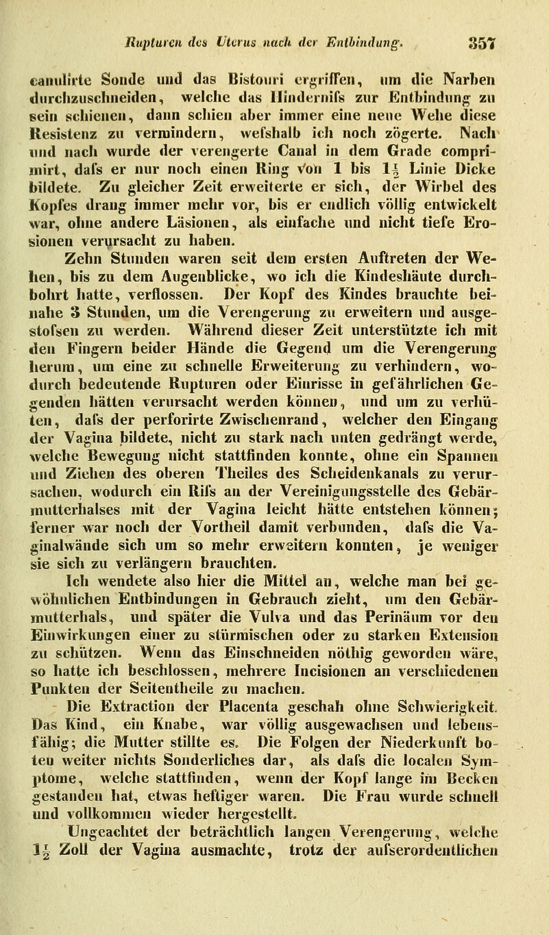 canulirte Sunde uiid das Bistouri ergriffen, um die Narben durchzuschneiden., welche das Hindi inifs zur Enthindung zu sein schienen, dann schien aber immer eine neue Wehe diese Resistenz zu vermindern, wefshalb ich noch zögerte. Nach und nach wurde der verengerte Canal in dem Grade compri- mirt, dafs er nur noch einen Ring Von 1 bis 1± Linie Dicke bildete. Zu gleicher Zeit erweiterte er sich, der Wirbel des Kopfes drang immer mehr vor, bis er endlich völlig entwickelt war, ohne andere Läsionen, als einfache und nicht tiefe Ero- sionen verursacht zu haben. Zehn Stunden waren seit dem ersten Auftreten der We- hen, bis zu dem Augenblicke, wo ich die Kindeshäute durch- bohrt hatte, verflossen. Der Kopf des Kindes brauchte bei- nahe 3 Stunden, um die Verengerung zu erweitern und ausge- stofsen zu werden. Während dieser Zeit unterstützte ich mit den Fingern beider Hände die Gegend um die Verengerung herum, um eine zu schnelle Erweiterung zu verhindern, wo- durch bedeutende Rupturen oder Einrisse in gefährlichen Ge- genden hätten verursacht werden können, und um zu verhü- ten, dafs der perforirte Zwischenrand, welcher den Eingang der Vagina bildete, nicht zu stark nach unten gedrängt werde, welche Bewegung nicht stattfinden konnte, ohne ein Spannen und Ziehen des oberen Theiles des Scheidenkanals zu verur- sachen, wodurch ein Rifs an der Vereinigungsstelle des Gebär- mutterhalses mit der Vagina leicht hätte entstehen können; ferner war noch der Vortheil damit verbunden, dafs die Va- ginalwände sich um so mehr erweitern konnten, je weniger sie sich zu verlängern brauchten. Ich wendete also hier die Mittel an, welche man bei ge- wöhnlichen Entbindungen in Gebrauch zieht, um den Gebär- mutterhals, und später die Vulva und das Perinäum vor den Einwirkungen einer zu stürmischen oder zu starken Extension zu schützen. Wenn das Einschneiden nöthig geworden wäre, so hatte ich beschlossen, mehrere Incisionen an verschiedenen Punkten der Seitentheile zu machen. Die Extraction der Placenta geschah ohne Schwierigkeit. Das Kind, ein Knabe, war völlig ausgewachsen und lebens- fähig; die Mutter stillte es. Die Folgen der Niederkunft bo- ten weiter nichts Sonderliches dar, als dafs die localen Sym- ptome, welche stattfinden, wenn der Kopf lange im Becken gestanden hat, etwas heftiger waren. Die Frau wurde schnell und vollkommen wieder hergestellt. Ungeachtet der beträchtlich langen Verengerung, welche IU Zoll der Vagina ausmachte, trotz der ausserordentlichen