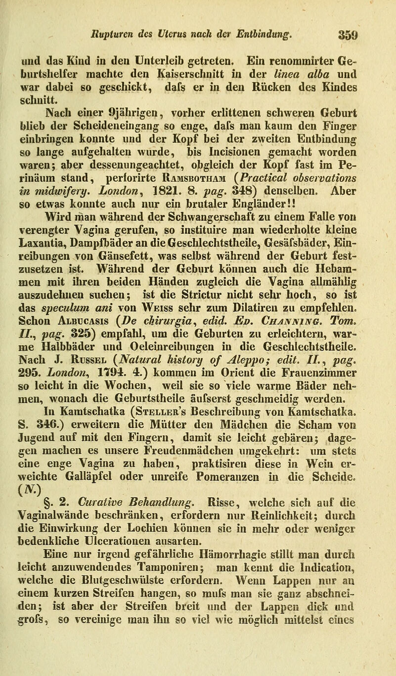 und das Kind in den Unterleib getreten. Ein renommirter Ge- burtshelfer machte den Kaiserschnitt in der linea alba und war dabei so geschickt, dafs er in den Rücken des Kindes schnitt. Nach einer 9jährigen, vorher erlittenen schweren Geburt blieb der Scheideneingang so enge, dafs man kaum den Finger einbringen konnte und der Kopf bei der zweiten Entbindung so lange aufgehalten wurde, bis Incisionen gemacht worden waren; aber dessenungeachtet, obgleich der Kopf fast im Pe- rineum stand, perlorirte Ramsbotham (Practical observations in midwifery. London, 1821. 8. pag. 348) denselben. Aber so etwas konnte auch nur ein brutaler Engländer!! Wird man während der Schwangerschaft zu einem Falle von verengter Vagina gerufen, so instituire man wiederholte kleine Laxantia, Dampfbäder an die Geschlechtstheile, Gesäfsbäder, Ein- reibungen von Gänsefett, was selbst während der Geburt fest- zusetzen ist. Während der Geburt können auch die Hebam- men mit ihren beiden Händen zugleich die Vagina allmählig auszudehnen suchen; ist die Strictur nicht sehr hoch, so ist das speculum ani von Weiss sehr zum Dilatiren zu empfehlen. Schon Albucasis (De chirurgia, edid. Ed. Chahning. Tom. IL, pag. 325) empfahl, um die Geburten zu erleichtern, war- me Halbbäder und Oeleinreibungen in die Geschlechtstheile. Nach J. Rüssel (Natural history of Aleppo; edit. IL, pag. 295. London, 1794. 4.) kommen im Orient die Frauenzimmer so leicht in die Wochen, weil sie so viele warme Bäder neh- men, wonach die Geburtstheile äufserst geschmeidig werden. In Kamtschatka (Steller's Beschreibung von Kamtschatka. S. 346.) erweitern die Mütter den Mädchen die Scham von Jugend auf mit den Fingern, damit sie leicht gebären; dage- gen machen es unsere Freudenmädchen umgekehrt: um stets eine enge Vagina zu haben, praktisiren diese in Wein er- weichte Galläpfel oder unreife Pomeranzen in die Scheide. (N.) §. 2. Curative Behandlung. Risse, welche sich auf die Vaginalwände beschränken, erfordern nur Reinlichkeit; durch die Einwirkung der Lochien können sie in mehr oder weniger bedenkliche Ulcerationen ausarten. Eine nur irgend gefährliche Hämorrhagie stillt man durch leicht anzuwendendes Tamponiren; man kennt die Induration, welche die Blutgeschwülste erfordern. Wenn Lappen nur an einem kurzen Streifen hangen, so mufs man sie ganz abschnei- den; ist aber der Streifen breit und der Lappen dick und grofs, so vereinige man ihn so viel wie möglich mittelst eines