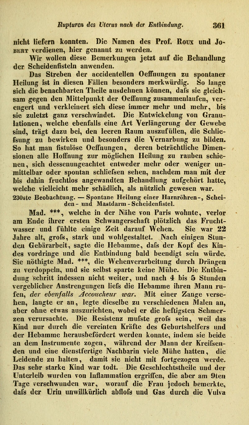 nicht Hefern konnten. Die Namen des Prof. Roux und Jo- bert verdienen, hier genannt zu werden. Wir wollen diese Bemerkungen jetzt auf die Behandlung der Scheidenfisteln anwenden. Das Streben der accidentellen Oeffnungen zu spontaner Heilung ist in diesen Fällen besonders merkwürdig. So lange sich die benachbarten Tlieile ausdehnen können, dafs sie gleich- sam gegen den Mittelpunkt der Oeffnung zusammenlaufen, ver- engert und verkleinert sich diese immer mehr und mehr, bis sie zuletzt ganz verschwindet. Die Entwickelung von Granu- lationen, welche ebenfalls eine Art Verlängerung der Gewebe sind, trägt dazu bei, den leeren Raum auszufüllen, die Schlie- ßung zu bewirken und besonders die Vernarbung zu bilden. So hat man fistulöse Oeffnungen, deren beträchtliche Dimen- sionen alle Hoffnung zur möglichen Heilung zu rauben schie- nen, sich dessenungeachtet entweder mehr oder weniger un- mittelbar oder spontan schliefsen sehen, nachdem man mit der bis dahin fruchtlos angewandten Behandlung aufgehört hatte, welche vielleicht mehr schädlich, als nützlich gewesen war. 230ste Beobachtung. —Spontane Heilung einer Harnröhren-, Schei- den- und Mastdarm - Scheidenfistel. Mad. ***, welche in der Nähe von Paris wohnte, verlor am Ende ihrer ersten Schwangerschaft plötzlich das Frucht- wasser und fühlte einige Zeit darauf Wehen. Sie war 22 Jahre alt, grofs, stark und wohlgestaltet. Nach einigen Stun- den Gebärarbeit, sagte die Hebamme, dafs der Kopf des Kin- des vordringe und die Entbindung bald beendigt sein würde. Sie nöthigte Mad. ***, die Wehenverarbeitung durch Drängen zu verdoppeln, und sie selbst sparte keine Mühe. Die Entbin- dung schritt indessen nicht weiter, und nach 4 bis 5 Stunden vergeblicher Anstrengungen liefs die Hebamme ihren Mann ru- fen, der ebenfalls Accoucheur war. Mit einer Zange verse- hen, langte er an, legte dieselbe zu verschiedenen Malen an, aber ohne etwas auszurichten, wobei er die heftigsten Schmer- zen verursachte. Die Resistenz mufste grofs sein, weil das Kind nur durch die vereinten Kräfte des Geburtshelfers und der Hebamme herausbefördert werden konnte, indem sie beide an dem Instrumente zogen, während der Mann der Kreifsen- den und eine dienstfertige Nachbarin viele Mühe hatten, die Leidende zu halten, damit sie nicht mit fortgezogen werde. Das sehr starke Kind war todt. Die Geschlechtstheile und der Unterleib wurden von Inflammation ergriffen, die aber am 9ten Tage verschwunden war, worauf die Frau jedoch bemerkte, dafs der Urin unwillkürlich abflofs und Gas durch die Vulva