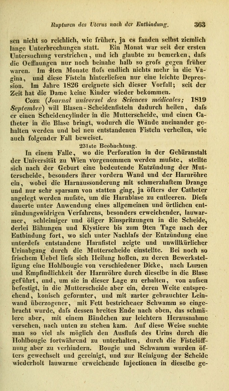 seil nicht so reichlich, wie früher, ja es fanden selbst ziemlich lange Unterbrechungen statt. Ein Monat war seit der ersten Untersuchung verstrichen, und ich glaubte zu bemerken, dafs die Oeffnungen nur noch beinahe halb so grofs gegen früher waren. Im 4ten Monate flofs endlich nichts mehr in die Va- gina, und diese Fisteln hinterliefsen nur eine leichte Depres- sion. Im Jahre 1826 ereignete sich dieser Vorfall; seit der Zeit hat die Dame keine Kinder wieder bekommen. Cozb (Journal universel des Sciences medicales; 1819 Septembre) will Blasen-Scheidenfisteln dadurch heilen, dafs er einen Scheidencylinder in die Mutterscheide, und einen Ca- theter in die Blase bringt, wodurch die Wände aneinander ge- halten werden und bei neu entstandenen Fisteln verheilen, wie auch folgender Fall beweiset. 231 ste Beobachtung. In einem Falle, wo die Perforation in der Gebäranstalt der Universität zu Wien vorgenommen werden mufste, stellte sich nach der Geburt eine bedeutende Entzündung der Mut- terscheide, besonders ihrer vordem Wand und der Harnröhre ein, wobei die Harnaussonderung mit schmerzhaftem Drange und nur sehr sparsam von statten ging, ja öfters der Catheter angelegt werden mufste, um die Harnblase zu entleeren. Diefs dauerte unter Anwendung eines allgemeinen und örtlichen ent- zündungswidrigen Verfahrens, besonders erweichender, lauwar- mer, schleimiger und öliger Einspritzungen in die Scheide, derlei Bähungen und Klystiere bis zum 9ten Tage nach der Entbindung fort, wo sich unter Nachlafs der Entzündung eine unterdefs entstandene Harnfistel zeigte und unwillkürlicher Urinabgang durch die Mutterscheide einstellte. Bei noch so frischem Uebel liefs sich Heilung hoffen, zu deren Bewerkstel- ligung eine Holübougie von verschiedener Dicke, nach Lumen und Empfindlichkeit der Harnröhre durch dieselbe in die Blase geführt, und, um sie in dieser Lage zu erhalten, von aufsen befestigt, in die Mutterscheide aber ein, deren Weite entspre- chend, konisch geformter, und mit zarter gebrauchter Lein- wand überzogener, mit Fett bestrichener Schwamm so einge- bracht wurde, dafs dessen breites Ende nach oben, das schmä- lere aber, mit einem Bändchen zur leichtern Herausnahme versehen, nach unten zu stehen kam. Auf diese Weise suchte man so viel als möglich den Ausflufs des Urins durch die Hohlbougie fortwährend zu unterhalten, durch die Fistelöff- nung aber zu verhindern. Bougie und Schwamm wurden öf- ters gewechselt und gereinigt, und zur Reinigung der Scheide wiederholt lauwarme erweichende Injectionen in dieselbe ge-