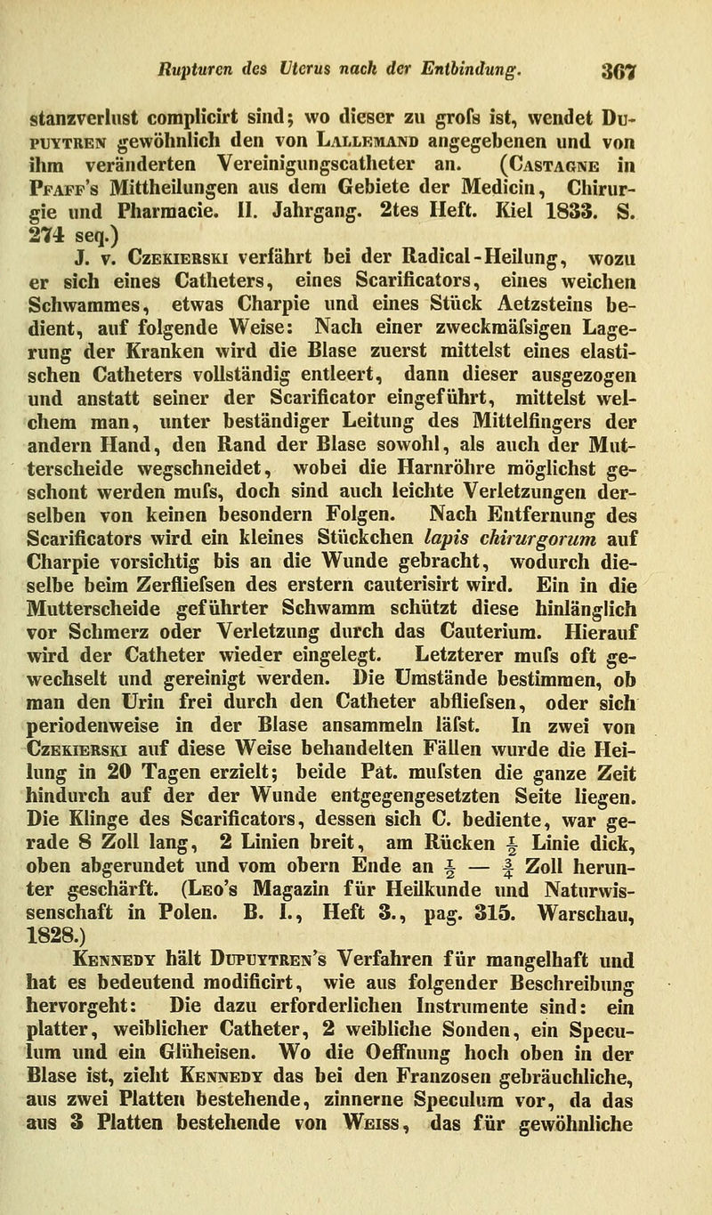 stanzverlust complicirt sind; wo dieser zu grofs ist, wendet Du- puytren gewöhnlich den von Lallemand angegebenen und von ihm veränderten Vereinigungscatheter an. (Castagne in Pjfaff's Mittheilungen aus dem Gebiete der Medicin, Chirur- gie und Pharmacie. II. Jahrgang. 2tes Heft. Kiel 1833. S. 274 seq.) J. v. Czekierski verfährt bei der Radical-Heilung, wozu er sich eines Catheters, eines Scarificators, eines weichen Schwammes, etwas Charpie und eines Stück Aetzsteins be- dient, auf folgende Weise: Nach einer zweckmäfsigen Lage- rung der Kranken wird die Blase zuerst mittelst eines elasti- schen Catheters vollständig entleert, dann dieser ausgezogen und anstatt seiner der Scarificator eingeführt, mittelst wel- chem man, unter beständiger Leitung des Mittelfingers der andern Hand, den Rand der Blase sowohl, als auch der Mut- terscheide wegschneidet, wobei die Harnröhre möglichst ge- schont werden mufs, doch sind auch leichte Verletzungen der- selben von keinen besondern Folgen. Nach Entfernung des Scarificators wird ein kleines Stückchen lapis chirurgorum auf Charpie vorsichtig bis an die Wunde gebracht, wodurch die- selbe beim Zerfliefsen des erstem cauterisirt wird. Ein in die Mutterscheide geführter Schwamm schützt diese hinlänglich vor Schmerz oder Verletzung durch das Cauterium. Hierauf wird der Catheter wieder eingelegt. Letzterer mufs oft ge- wechselt und gereinigt werden. Die Umstände bestimmen, ob man den Urin frei durch den Catheter abfliefsen, oder sich periodenweise in der Blase ansammeln läfst. In zwei von Czekierski auf diese Weise behandelten Fällen wurde die Hei- lung in 20 Tagen erzielt; beide Pät. mufsten die ganze Zeit hindurch auf der der Wunde entgegengesetzten Seite liegen. Die Klinge des Scarificators, dessen sich C. bediente, war ge- rade 8 Zoll lang, 2 Linien breit, am Rücken ■§ Linie dick, oben abgerundet und vom obern Ende an| — | Zoll herun- ter geschärft. (Leo's Magazin für Heilkunde und Naturwis- senschaft in Polen. B. I., Heft 3., pag. 315. Warschau, 1828.) Kennedy hält Dupuytren^ Verfahren für mangelhaft und hat es bedeutend modificirt, wie aus folgender Beschreibung hervorgeht: Die dazu erforderlichen Instrumente sind: ein platter, weiblicher Catheter, 2 weibliche Sonden, ein Specu- lum und ein Glüheisen. Wo die Oeffnung hoch oben in der Blase ist, zieht Kennedy das bei den Franzosen gebräuchliche, aus zwei Platten bestehende, zinnerne Speculum vor, da das aus 3 Platten bestehende von Weiss, das für gewöhnliche