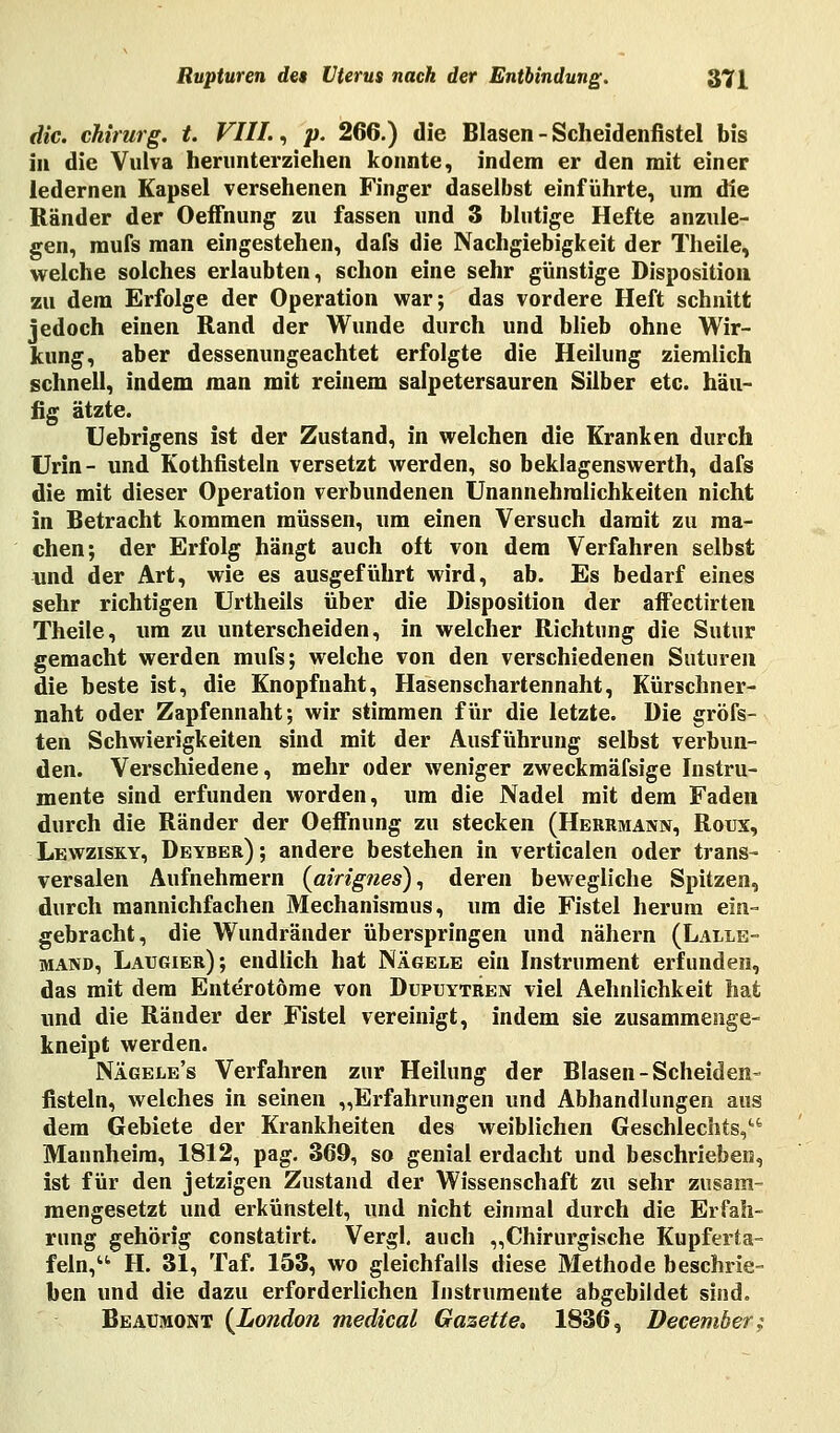 die. Chirurg, t. VIII., p. 266.) die Blasen - Scheidenfistel bis in die Vulva herunterziehen konnte, indem er den mit einer ledernen Kapsel versehenen Finger daselbst einführte, um die Ränder der Oeffnung zu fassen und 3 blutige Hefte anzule- gen, mufs man eingestehen, dafs die Nachgiebigkeit der Theile, welche solches erlaubten, schon eine sehr günstige Disposition zu dem Erfolge der Operation war; das vordere Heft schnitt jedoch einen Rand der Wunde durch und blieb ohne Wir- kung, aber dessenungeachtet erfolgte die Heilung ziemlich schnell, indem man mit reinem salpetersauren Silber etc. häu- fig ätzte. Uebrigens ist der Zustand, in welchen die Kranken durch Urin - und Kothfisteln versetzt werden, so beklagenswerth, dafs die mit dieser Operation verbundenen Unannehmlichkeiten nicht in Betracht kommen müssen, um einen Versuch damit zu ma- chen; der Erfolg hängt auch oft von dem Verfahren selbst und der Art, wie es ausgeführt wird, ab. Es bedarf eines sehr richtigen Urtheils über die Disposition der affectirten Theile, um zu unterscheiden, in welcher Richtung die Sutur gemacht werden mufs; welche von den verschiedenen Suturen die beste ist, die Knopf naht, Hasenschartennaht, Kürschner- naht oder Zapfennaht; wir stimmen für die letzte. Die gröfs- ten Schwierigkeiten sind mit der Ausführung selbst verbun- den. Verschiedene, mehr oder weniger zweckmäfsige Instru- mente sind erfunden worden, um die Nadel mit dem Faden durch die Ränder der Oeffnung zu stecken (Herrmann, Roux, Lewzisky, Deyber) ; andere bestehen in verticalen oder trans- versalen Aufnehmern (airignes), deren bewegliche Spitzen, durch mannichfachen Mechanismus, um die Fistel herum ein- gebracht, die Wundränder überspringen und nähern (Lalle- mand, Laugier); endlich hat Nägele ein Instrument erfunden, das mit dem Ente'rotöme von Dupuytren viel Aehnlichkeit hat und die Ränder der Fistel vereinigt, indem sie zusammenge- kneipt werden. Nägele's Verfahren zur Heilung der Blasen-Scheiden- fisteln, welches in seinen „Erfahrungen und Abhandlungen aus dem Gebiete der Krankheiten des weiblichen Geschlechts, Mannheim, 1812, pag. 369, so genial erdacht und beschrieben, ist für den jetzigen Zustand der Wissenschaft zu sehr zusam- mengesetzt und erkünstelt, und nicht einmal durch die Erfah- rung gehörig constatirt. Vergl. auch „Chirurgische Kupferia- fein, H. 31, Taf. 153, wo gleichfalls diese Methode beschrie- ben und die dazu erforderlichen Instrumente abgebildet sind. Beaumont {London medical Gazette. 1836, December;