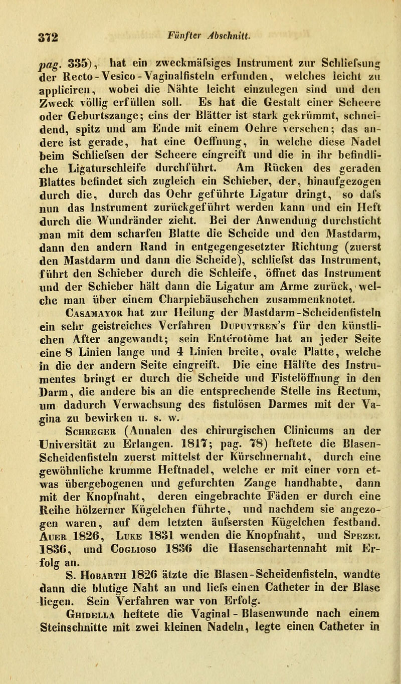 pag. 335), hat ein zweckmäßiges Instrument zur Schließung der Recto-Vesico-Vaginalfisteln erfunden, welches leicht zu appliciren, wobei die Mähte leicht einzulegen sind und den Zweck völlig erfüllen soll. Es hat die Gestalt einer Scheere oder Geburtszange; eins der Blätter ist stark gekrümmt, schnei- dend, spitz und am Ende mit einem Oehre versehen; das an- dere ist gerade, hat eine Oeffnung, in welche diese Nadel beim Schliefsen der Scheere eingreift und die in ihr befindli- che Ligaturschleife durchführt. Am Rücken des geraden Blattes befindet sich zugleich ein Schieber, der, hinaufgezogen durch die, durch das Oehr geführte Ligatur dringt, so dafs nun das Instrument zurückgeführt werden kann und ein Heft durch die Wundränder zieht. Bei der Anwendung durchsticht man mit dem scharfen Blatte die Scheide und den Mastdarm, dann den andern Rand in entgegengesetzter Richtung (zuerst den Mastdarm und dann die Scheide), schliefst das Instrument, führt den Schieber durch die Schleife, öffnet das Instrument und der Schieber hält dann die Ligatur am Arme zurück, wel- che man über einem Charpiebäuschchen zusammenknotet. Casamayor hat zur Heilung der Mastdarm-Scheidenfisteln ein sehr geistreiches Verfahren Dupuytren's für den künstli- chen After angewandt; sein Ente'rotöme hat an jeder Seite eine 8 Linien lange und 4 Linien breite, ovale Platte, welche in die der andern Seite eingreift. Die eine Hälfte des Instru- mentes bringt er durch die Scheide und Fistelöffnung in den Darm, die andere bis an die entsprechende Stelle ins Rectum, um dadurch Verwachsung des fistulösen Darmes mit der Va- gina zu bewirken u. s. w. Schreger (Annalen des chirurgischen Clinicums an der Universität zu Erlangen. 1817; pag. 78) heftete die Blasen- Scheidenfisteln zuerst mittelst der Küischnernaht, durch eine gewöhnliche krumme Heftnadel, welche er mit einer vorn et- was übergebogenen und gefurchten Zange handhabte, dann mit der Knopfnaht, deren eingebrachte Fäden er durch eine Reihe hölzerner Kügelchen führte, und nachdem sie angezo- gen waren, auf dem letzten äufsersten Kügelchen festband. Auer 1826, Luke 1831 wenden die Knopfnaht, und Spezel 1836, und Coglioso 1836 die Hasenschartennaht mit Er- folg an. S. Hobarth 1826 ätzte die Blasen-Scheidenfisteln, wandte dann die blutige Naht an und liefs einen Catheter in der Blase liegen. Sein Verfahren war von Erfolg. Ghidella heftete die Vaginal - Blasenwunde nach einem Steinschnitte mit zwei kleinen Nadeln, legte einen Catheter in