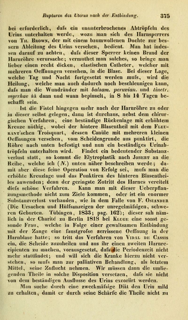 bei erforderlich, dafs eia ununterbrochenes Abtröpfeln des Urins unterhalten werde, wozu man sich des Harnsperrers von Th. Brown, der mit einem baumwollenen Dochte zur bes- sern Ableitung des Urins versehen, bedient. Man hat indes- sen darauf zu achten, dafs dieser Sperrer keinen Brand der Harnröhre verursache; vermuthet man solches, so bringe man lieber einen recht dicken, elastischen Catheter, welcher mit mehreren OefFnungen versehen, in die Blase. Bei dieser Lage, welche Tag und Nacht fortgesetzt werden mufs, wird die Heilung, welche man auch dadurch noch beschleunigen kann, dafs man die Wundränder mit baisam. peruvian. und tinetr. myrrhae ää dann und wann bepinselt, in 8 bis 14 Tagen be- schafft sein. Ist die Fistel hingegen mehr nach der Harnröhre zu oder jn dieser selbst gelegen, dann ist durchaus, nebst dem chirur- gischen Verfahren, eine beständige Rückenlage mit erhöhtem Kreuze nöthig, wobei der hintere Blasentheil mit dem Fleu- RANT-'schen Troisquart, dessen Canüle mit mehreren kleinen OefFnungen versehen, vom Scheidengrunde aus punktirt, die Röhre nach unten befestigt und nun ein beständiges Urinab- tröpfeln unterhalten wird. Findet ein bedeutender Substanz verlust statt, so kommt die Elytroplastik nach Jobert an die Reihe, welche ich (IV.) unten näher beschreiben werde; da- mit aber diese feine Operation von Erfolg sei, mufs man die erhöhte Kreuzlage und das Punktiren des hinteren Blasenthei- les anwenden; denn der geringste Zutritt des Harnes vereitelt diefs schöne Verfahren. Kann man mit dieser Ueberpflan- zuugsmethode nicht zum Ziele kommen, oder ist ein enormer Substanzverlust vorhanden, wie in dem Falle von F. Oslander (Die Ursachen und Hülfsanzeigen der unregelmäfsigen, schwe- ren Geburten. Tübingen, 1833; pag. 162^; dieser sah näm- lich in der Charite zu Berlin 1818 bei Kluge eine sonst ge- sunde Frau, welche in Folge einer gewaltsamen Entbindung mit der Zange eine faustgrofse zerrissene Oeffnung in der Harnblase hatte; so tritt das Verfahren von Vidal de Cassis ein, die Scheide zuzuheilen und aus ihr einen zweiten Harnre- cipienten zu machen, vorausgesetzt, dafs^He Periodenzeit nicht mehr stattfindet; und will sich die Kranke hierzu nicht ver- stehen, so mufs man zur palliativen Behandlung, als letztem Mittel, seine Zuflucht nehmen. Wir müssen dann die umlie- genden Theile in solche Disposition versetzen, dafs sie nicht von dem beständigen Ausflusse des Urins exeoriirt werden. Man suche durch eine zweckmäfsige Diät den Urin mild zu erhalten, damit er durch seine Schärfe die Theile nicht zu