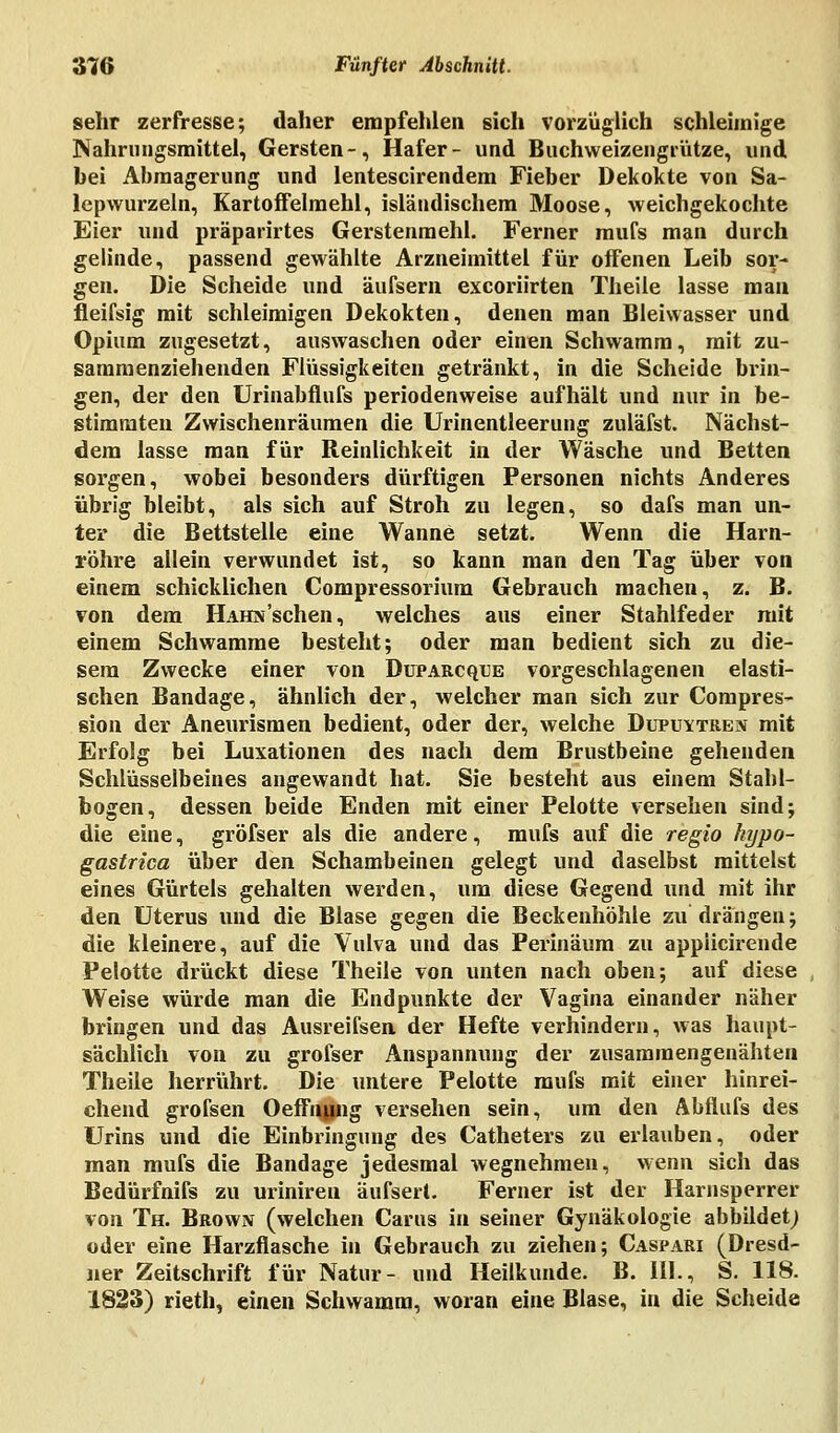 sehr zerfresse; daher empfehlen sich vorzüglich schleimige Nahrungsmittel, Gersten-, Hafer- und Buchweizengrütze, und bei Abmagerung und lentescirendem Fieber Dekokte von Sa- lepwurzeln, Kartoffelmehl, isländischem Moose, weichgekochte Eier und präparirtes Gerstenmehl. Ferner mufs man durch gelinde, passend gewählte Arzneimittel für offenen Leib sor- gen. Die Scheide und äulsern excoriirten Theile lasse man fleifsig mit schleimigen Dekokten, denen man Bleiwasser und Opium zugesetzt, auswaschen oder einen Schwamm, mit zu- sammenziehenden Flüssigkeiten getränkt, in die Scheide brin- gen, der den Urinabflufs periodenweise aufhält und nur in be- stimmten Zwischenräumen die Urinentleerung zuläfst. Nächst- dem lasse man für Reinlichkeit in der Wäsche und Betten sorgen, wobei besonders dürftigen Personen nichts Anderes übrig bleibt, als sich auf Stroh zu legen, so dafs man un- ter die Bettstelle eine Wanne setzt. Wenn die Harn- röhre allein verwundet ist, so kann man den Tag über von einem schicklichen Compressorium Gebrauch machen, z. B. von dem HAHN'sehen, welches aus einer Stahlfeder mit einem Schwämme besteht; oder man bedient sich zu die- sem Zwecke einer von Duparcque vorgeschlagenen elasti- schen Bandage, ähnlich der, welcher man sich zur Compres- sion der Aneurismen bedient, oder der, welche Dupuytren mit Erfolg bei Luxationen des nach dem Brustbeine gehenden Schlüsselbeines angewandt hat. Sie besteht aus einem Stahl- bogen, dessen beide Enden mit einer Pelotte versehen sind; die eine, gröfser als die andere, mufs auf die regio hypo- gastrica über den Schambeinen gelegt und daselbst mittelst eines Gürtels gehalten werden, um diese Gegend und mit ihr den Uterus und die Blase gegen die Beckenhöhle zu drängen; die kleinere, auf die Vulva und das Perinäum zu appiicirende Pelotte drückt diese Theile von unten nach oben; auf diese Weise würde man die Endpunkte der Vagina einander näher bringen und das Ausreifsen der Hefte verhindern, was haupt- sächlich von zu grofser Anspannung der zusammengenähten Theile herrührt. Die untere Pelotte mufs mit einer hinrei- chend grofsen Oeffnung versehen sein, um den Abflufs des Urins und die Einbringung des Catheters zu erlauben, oder man mufs die Bandage jedesmal wegnehmen, wenn sich das Bedürfnifs zu uriniren äufsert. Ferner ist der Harnsperrer von Th. Brown (welchen Carus in seiner Gynäkologie abbildet; oder eine Harzflasche in Gebrauch zu ziehen; Caspari (Dresd- ner Zeitschrift für Natur- und Heilkunde. B. III., S. 118. 1823) rieth, einen Schwamm, woran eine Blase, in die Scheide