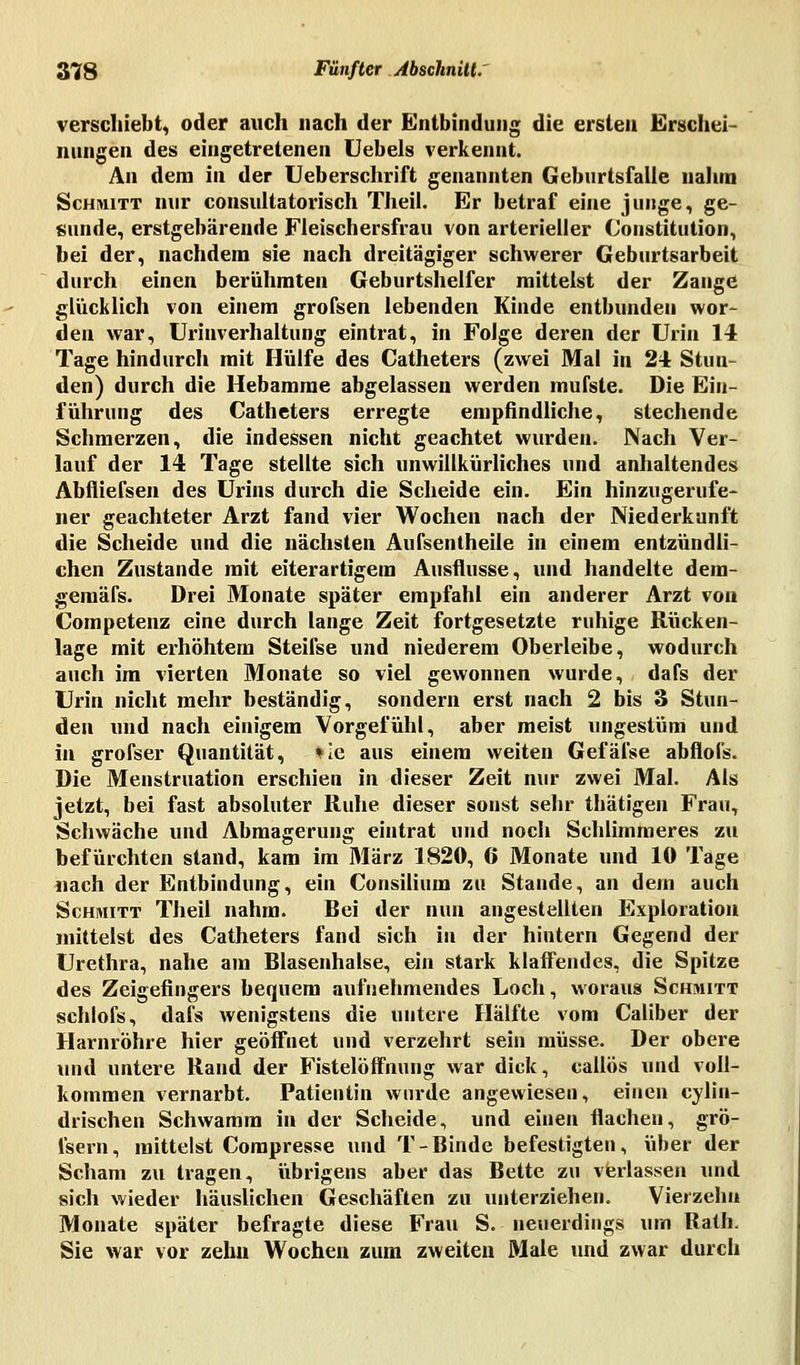 verschiebt, oder auch nach der Entbindung die ersten Erschei- nungen des eingetretenen Uebels verkennt. An dem in der Ueberschrift genannten Geburtsfalle nahm Schmitt nur consultatorisch Theil. Er betraf eine junge, ge- sunde, erstgebärende Fleischersfrau von arterieller Constitution, bei der, nachdem sie nach dreitägiger schwerer Geburtsarbeit durch einen berühmten Geburtshelfer mittelst der Zange glücklich von einem grofsen lebenden Kinde entbundeu wor- den war, Urinverhaltung eintrat, in Folge deren der Urin 14 Tage hindurch mit Hülfe des Catheters (zwei Mal in 24 Stun- den) durch die Hebamme abgelassen werden mufsle. Die Ein- führung des Catheters erregte empfindliche, stechende Schmerzen, die indessen nicht geachtet wurden. Nach Ver- lauf der 14 Tage stellte sich unwillkürliches und anhaltendes Abfliefsen des Urins durch die Scheide ein. Ein hinzugerufe- ner geachteter Arzt fand vier Wochen nach der Niederkunft die Scheide und die nächsten Aufseilt heile in einem entzündli- chen Zustande mit eiterartigem Ausflusse, und handelte dera- gemäfs. Drei Monate später empfahl ein anderer Arzt von Competenz eine durch lange Zeit fortgesetzte ruhige Rücken- lage mit erhöhtem Steifse und niederem Oberleibe, wodurch auch im vierten Monate so viel gewonnen wurde, dafs der Urin nicht mehr beständig, sondern erst nach 2 bis 3 Stun- den und nach einigem Vorgefühl, aber meist ungestüm und in grofser Quantität, *ie aus einem weiten Gefäfse abflofs. Die Menstruation erschien in dieser Zeit nur zwei Mal. Als jetzt, bei fast absoluter Ruhe dieser sonst sehr thätigen Frau, Schwäche und Abmagerung eintrat und noch Schlimmeres zu befürchten stand, kam im März 1820, 6 Monate und 10 Tage nach der Entbindung, ein Consilium zu Stande, an dem auch Schmitt Theil nahm. Bei der nun angestellten Exploration mittelst des Catheters fand sich in der hintern Gegend der Urethra, nahe am Blasenhalse, ein stark klaffendes, die Spitze des Zeigefingers bequem aufnehmendes Loch, woraus Schmitt schlofs, dafs wenigstens die untere Hälfte vom Caliber der Harnröhre hier geöffnet und verzehrt sein müsse. Der obere und untere Rand der Fistelöffnung war dick, callös und voll- kommen vernarbt. Patientin wurde angewiesen, einen eylin- drischen Schwamm in der Scheide, und einen flachen, grö- isern, mittelst Compresse und T-Binde befestigten, über der Scham zu tragen, übrigens aber das Bette zu verlassen und sich wieder häuslichen Geschäften zu unterziehen. Vierzehn Monate später befragte diese Frau S. neuerdings um Rath. Sie war vor zehn Wochen zum zweiten Male und zwar durch