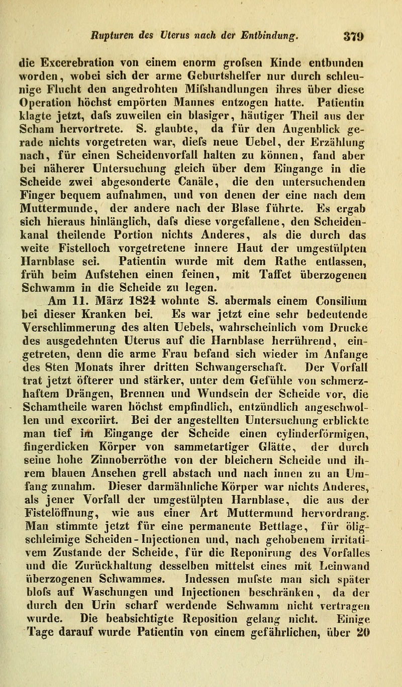 die Excerebration von einem enorm grofsen Kinde entbunden worden, wobei sich der arme Geburtshelfer nur durch schleu- nige Flucht den angedrohten Mifshandlungen ihres über diese Operation höchst empörten Mannes entzogen hatte. Patientin klagte jetzt, dafs zuweilen ein blasiger, häutiger Theil aus der Scham hervortrete. S. glaubte, da für den Augenblick ge- rade nichts vorgetreten war, diefs neue Uebel, der Erzählung nach, für einen Scheidenvorfall halten zu können, fand aber bei näherer Untersuchung gleich über dem Eingange in die Scheide zwei abgesonderte Canäle, die den untersuchenden Finger bequem aufnahmen, und von denen der eine nach dem Muttermunde, der andere nach der Blase führte. Es ergab sich hieraus hinlänglich, dafs diese vorgefallene, den Scheiden- kanal theilende Portion nichts Anderes, als die durch das weite Fistelloch vorgetretene innere Haut der umgestülpten Harnblase sei. Patientin wurde mit dem Rathe entlassen, früh beim Aufstehen einen feinen, mit Taffet überzogenen Schwamm in die Scheide zu legen. Am 11. März 1824 wohnte S. abermals einem Consilium bei dieser Kranken bei. Es war jetzt eine sehr bedeutende Verschlimmerung des alten Uebels, wahrscheinlich vom Drucke des ausgedehnten Uterus auf die Harnblase herrührend, ein- getreten, denn die arme Frau befand sich wieder im Anfange des 8ten Monats ihrer dritten Schwangerschaft. Der Vorfall trat jetzt öfterer und stärker, unter dem Gefühle von schmerz- haftem Drängen, Brennen und Wundsein der Scheide vor, die Schamtheile waren höchst empfindlich, entzündlich angeschwol- len und excoriirt. Bei der angestellten Untersuchung erblickte man tief im Eingange der Scheide einen cylinderförmigen, fingerdicken Körper von sammetartiger Glätte, der durch seine hohe Zinnoberröthe von der bleichem Scheide und ih- rem blauen Ansehen grell abstach und nach innen zu an Um- fang zunahm. Dieser darmähnliche Körper war nichts Anderes, als jener Vorfall der umgestülpten Harnblase, die aus der Fistelöffhung, wie aus einer Art Muttermund hervordrang. Man stimmte jetzt für eine permanente Bettlage, für ölig- schleimige Scheiden-Injectionen und, nach gehobenem irritati- vem Zustande der Scheide, für die Reponirung des Vorfalles und die Zurückhaltung desselben mittelst eines mit Leinwand überzogenen Schwämme». Indessen mufste man sich später blofs auf Waschungen und Injectionen beschränken, da der durch den Urin scharf werdende Schwamm nicht vertragen wurde. Die beabsichtigte Reposition gelang nicht. Einige Tage darauf wurde Patientin von einem gefährlichen, über 20