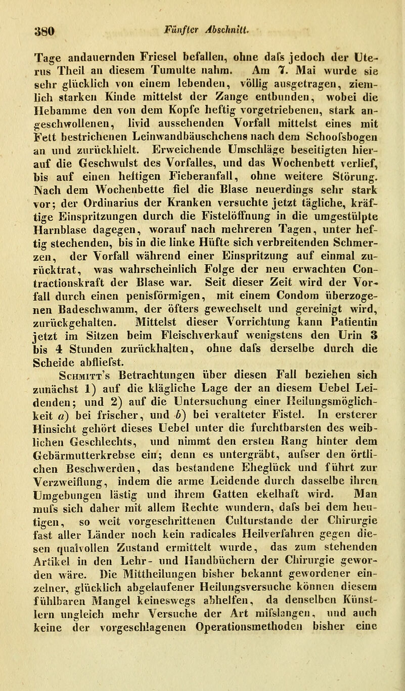 Tage andauernden Friesel befallen, ohne dafs jedoch der Ute- rus Theil an diesem Tumulte nahm. Am 7. Mai wurde sie sehr glücklich von einem lebenden, völlig ausgetragen, ziem- lich starken Kinde mittelst der Zange entbunden, wobei die Hebamme den von dem Kopfe heftig vorgetriebenen, stark an- geschwollenen, livid aussehenden Vorfall mittelst eines mit Fett bestrichenen Leinwandbäuschchens nach dem Schoofsbogen an und zurückhielt. Erweichende Umschläge beseitigten hier- auf die Geschwulst des Vorfalles, und das Wochenbett verlief, bis auf einen heitigen Fieberanfall, ohne weitere Störung. Nach dem Wochenbette fiel die Blase neuerdings sehr stark vor; der Ordinarius der Kranken versuchte jetzt tägliche, kräf- tige Einspritzungen durch die FistelöfFnung in die umgestülpte Harnblase dagegen, worauf nach mehreren Tagen, unter hef- tig stechenden, bis in die linke Hüfte sich verbreitenden Schmer- zen, der Vorfall während einer Einspritzung auf einmal zu- rücktrat, was wahrscheinlich Folge der neu erwachten Con- tractionskraft der Blase war. Seit dieser Zeit wird der Vor- fall durch einen penisförmigen, mit einem Condom überzoge- nen Badeschwamm, der öfters gewechselt und gereinigt wird, zurückgehalten. Mittelst dieser Vorrichtung kann Patientin jetzt im Sitzen beim Fleischverkauf wenigstens den Urin 3 bis 4 Stunden zurückhalten, ohne dafs derselbe durch die Scheide abfliefst. Schmitt's Betrachtungen über diesen Fall beziehen sich zunächst 1) auf die klägliche Lage der an diesem Uebel Lei- denden; und 2) auf die Untersuchung einer Heilungsmöglich- keit «) bei frischer, und b) bei veralteter Fistel. In ersterer Hinsicht gehört dieses Uebel unter die furchtbarsten des weib- lichen Geschlechts, und nimmt den ersten Rang hinter dem Gebärmutterkrebse ein; denn es untergräbt, aufser den örtli- chen Beschwerden, das bestandene Eheglück und führt zur Verzweiflung, indem die arme Leidende durch dasselbe ihren Umgebungen lästig und ihrem Gatten ekelhaft wird. Man mufs sich daher mit allem Rechte wundern, dafs bei dem heu- tigen, so weit vorgeschrittenen Culturstande der Chirurgie fast aller Länder noch kein radicales Heilverfahren gegen die- sen qualvollen Zustand ermittelt wurde, das zum stehenden Artikel in den Lehr- und Handbüchern der Chirurgie gewor- den wäre. Die Mittheilungen bisher bekannt gewordener ein- zelner, glücklich abgelaufener Heilungsversuche können diesem fühlbaren Mangel keineswegs abhelfen, da denselben Künst- lern ungleich mehr Versuche der Art mifslangen, und auch keine der vorgeschlagenen Operationsmethoden bisher eine