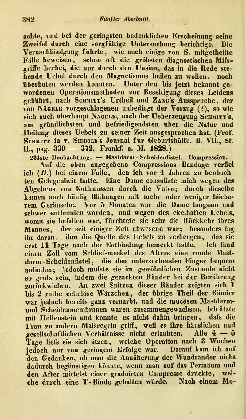 achte, und bei der geringsten bedenklichen Erscheinung seine Zweifel durch eine sorgfältige Untersuchung berichtige. Die Vernachlässigung führte, wie auch einige von S. mitgetheilte Fälle beweisen, schon oft die gröbsten diagnostischen Mifs- griffe herbei, die nur durch den Unsinn, das in die Rede ste- hende Uebel durch den Magnetismus heilen zu wollen, noch überboten werden konnten. Unter den bis jetzt bekannt ge- wordenen Operationsmethoden zur Beseitigung dieses Leidens gebührt, nach Schmitt's Urtheil und Zang's Ausspruche, der von Nägele vorgeschlagenen unbedingt der Vorzug (*?), so wie sich auch überhaupt Nägele, nach der Ueberzeugung Schmitt's, am gründlichsten und befriedigendsten über die Natur und Heilung dieses Uebels zu seiner Zeit ausgesprochen hat. (Prof. Schmitt in v. Siebold's Journal für Geburtshülfe. B. VII., St. IL, pag. 339 — 372. Frankf. a. M. 1828.) 234ste Beobachtung. — Mastdarm-Scheidenfistel. Compression. Auf die oben angegebene Compressions-Bandage verfiel ich (2>.) bei einem Falle, den ich vor 4 Jahren zu beobach- ten Gelegenheit hatte. Eine Dame consulirte mich wegen des Abgehens von Kothmassen durch die Vulva; durch dieselbe kamen auch häufig Blähungen mit mehr oder weniger hörba- rem Geräusche. Vor 5 Monaten war die Dame langsam und schwer entbunden worden, und wegen des ekelhaften Uebels, womit sie befallen war, fürchtete sie sehr die Rückkehr ihres Mannes, der seit einiger Zeit abwesend war; besonders lag ihr daran, ihm die Quelle des Uebels zu verbergen, das sie erst 14 Tage nach der Entbindung bemerkt hatte. Ich fand einen Zoll vom Schliefsmuskel des Afters eine runde Mast- darm-Scheidenfistel, die den untersuchenden Finger bequem aufnahm; jedoch mufste sie im gewöhnlichen Zustande nicht so grofs sein, indem die gezackten Ränder bei der Berührung zurückwichen. An zwei Spitzen dieser Ränder zeigten sich 1 bis 2 rothe cellulöse Wärzchen, der übrige Theil der Ränder war jedoch bereits ganz vernarbt, und die mucösen Mastdarm- und Scheidenmembranen waren zusammengewachsen. Ich ätzte mit Höllenstein und konnte es nicht dahin bringen, dafs die Frau zu andern Mafsregeln griff, weil es ihre häuslichen und gesellschaftlichen Verhältnisse nicht erlaubten. Alle 4 — 5 Tage liefs sie sich ätzen, welche Operation nach 3 Wochen jedoch nur von geringem Erfolge war. Darauf kam ich auf den Gedanken, ob man die Annäherung der Wundränder nicht dadurch begünstigen könnte, wenn man auf das Perinäum und den After mittelst einer graduirten Compresse drückte, wel- che durch eine T-Binde gehalten würde. Nach einem Mo-