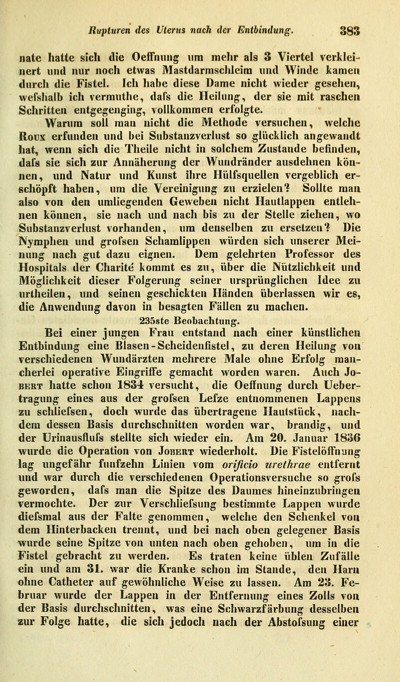 nate hatte sich die Oeffnung um mehr als 3 Viertel verklei- nert und nur noch etwas Mastdarmschieini und Winde kamen durch die Fistel. Ich habe diese Dame nicht wieder gesehen, wefshalb ich vermuthe, dafs die Heilung, der sie mit raschen Schritten entgegenging, vollkommen erfolgte. Warum soll man nicht die Methode versuchen, welche Roux erfunden und bei Substanzverlust so glücklich angewandt hat, wenn sich die Theile nicht in solchem Zustande befinden, dafs sie sich zur Annäherung der Wundränder ausdehnen kön- nen, und Natur und Kunst ihre Hülfsquellen vergeblich er- schöpft haben, um die Vereinigung zu erzielen? Sollte man also von den umliegenden Geweben nicht Hautlappen entleh- nen können, sie nach und nach bis zu der Stelle ziehen, wo Substanzverlust vorhanden, um denselben zu ersetzen? Die Nymphen und grofsen Schamlippen würden sich unserer Mei- nung nach gut dazu eignen. Dem gelehrten Professor des Hospitals der Charite kommt es zu, über die Nützlichkeit und Möglichkeit dieser Folgerung seiner ursprünglichen Idee zu urtheilen, und seinen geschickten Händen überlassen wir es, die Anwendung davon in besagten Fällen zu machen. 235ste Beobachtung. Bei einer jungen Frau entstand nach einer künstlichen Entbindung eine Blasen - Scheidenfistel, zu deren Heilung von verschiedenen Wundärzten mehrere Male ohne Erfolg man- cherlei operative Eingriffe gemacht worden waren. Auch Jo- bert hatte schon 1834 versucht, die Oeffnung durch Ueber- tragung eines aus der grofsen Lefze entnommenen Lappens zu schliefsen, doch wurde das übertragene Hautstück, nach- dem dessen Basis durchschnitten worden war, brandig, und der Urinausflufs stellte sich wieder ein. Am 20. Januar 1836 wurde die Operation von Jobert wiederholt. Die Fistelöffnung lag ungefähr fünfzehn Linien vom orißcio urethrae entfernt und war durch die verschiedenen Operationsversuche so grofs geworden, dafs man die Spitze des Daumes hineinzubringen vermochte. Der zur Verschliefsung bestimmte Lappen wurde diefsmal aus der Falte genommen, welche den Schenkel von dem Hinterbacken trennt, und bei nach oben gelegener Basis wurde seine Spitze von unten nach oben gehoben, um in die Fistel gebracht zu werden. Es traten keine üblen Zufälle ein und am 31. war die Kranke schon im Stande, den Harn ohne Catheter auf gewöhnliche Weise zu lassen. Am 23. Fe- bruar wurde der Lappen in der Entfernung eines Zolls von der Basis durchschnitten, was eine Schwarzfärbung desselben zur Folge hatte, die sich jedoch nach der Abstofsung einer