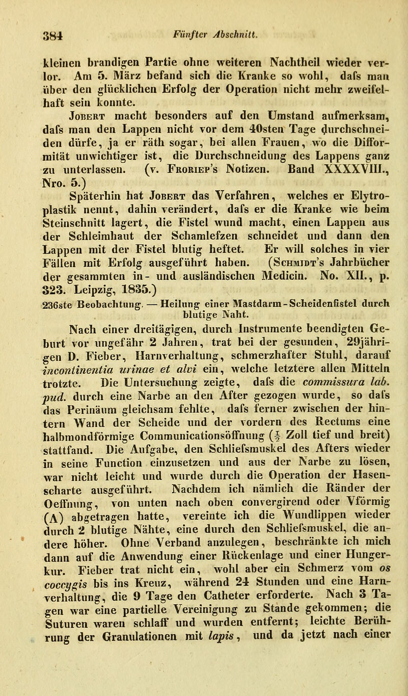 kleinen brandigen Partie ohne weiteren Nachtheil wieder ver- lor. Am 5. März befand sich die Kranke so wohl, dafs man über den glücklichen Erfolg der Operation nicht mehr zweifel- haft sein konnte. Jobert macht besonders auf den Umstand aufmerksam, dafs man den Lappen nicht vor dem 40sten Tage durchschnei- den dürfe, ja er räth sogar, bei allen Frauen, wo die Diffor- mität unwichtiger ist, die Durchschneidung des Lappens ganz zu unterlassen. (v. Froriep's Notizen. Band XXXXVIII., Nro. 5.) Späterhin hat Jobert das Verfahren, welches er Elytro- plastik nennt, dahin verändert, dafs er die Kranke wie beim Steinschnitt lagert, die Fistel wund macht, einen Lappen aus der Schleimhaut der Schamlefzen schneidet und dann den Lappen mit der Fistel blutig heftet. Er will solches in vier Fällen mit Erfolg ausgeführt haben. (Schmjdt's Jahrbücher der gesammten in- und ausländischen Medicin. No. XII., p. 323. Leipzig, 1835.) 236ste Beobachtung. — Heilung einer Mastdarm-Scheidenfistel durch blutige Naht. Nach einer dreitägigen, durch Instrumente beendigten Ge- burt vor ungefähr 2 Jahren, trat bei der gesunden, 29jähri- gen D. Fieber, Harnverhaltung, schmerzhafter Stuhl, darauf Incontinentia urinae et alvi ein, welche letztere allen Mitteln trotzte. Die Untersuchung zeigte, dafs die commissura lab. pud. durch eine Narbe an den After gezogen wurde, so dafs das Perinäura gleichsam fehlte, dafs ferner zwischen der hin- tern Wand der Scheide und der vordem des Rectums eine halbmondförmige Communicationsöffnung (■§ Zoll tief und breit) stattfand. Die Aufgabe, den Schliefsmuskel des Afters wieder in seine Function einzusetzen und aus der Narbe zu lösen, war nicht leicht und wurde durch die Operation der Hasen- scharte ausgeführt. Nachdem ich nämlich die Ränder der Oeffnung, von unten nach oben convergirend oder Vförmig (A) abgetragen hatte, vereinte ich die Wundlippen wieder durch 2 blutige Nähte, eine durch den Schliefsmuskel, die an- dere höher. Ohne Verband anzulegen, beschränkte ich mich dann auf die Anwendung einer Rückenlage und einer Hunger- kur. Fieber trat nicht ein, wohl aber ein Schmerz vom os coecygis bis ins Kreuz, während 24 Stunden und eine Harn- verhaltung, die 9 Tage den Catheter erforderte. Nach 3 Ta- gen war eine partielle Vereinigung zu Stande gekommen; die Suturen waren schlaff und wurden entfernt; leichte Berüh- rung der Granulationen mit lapis, und da jetzt nach einer