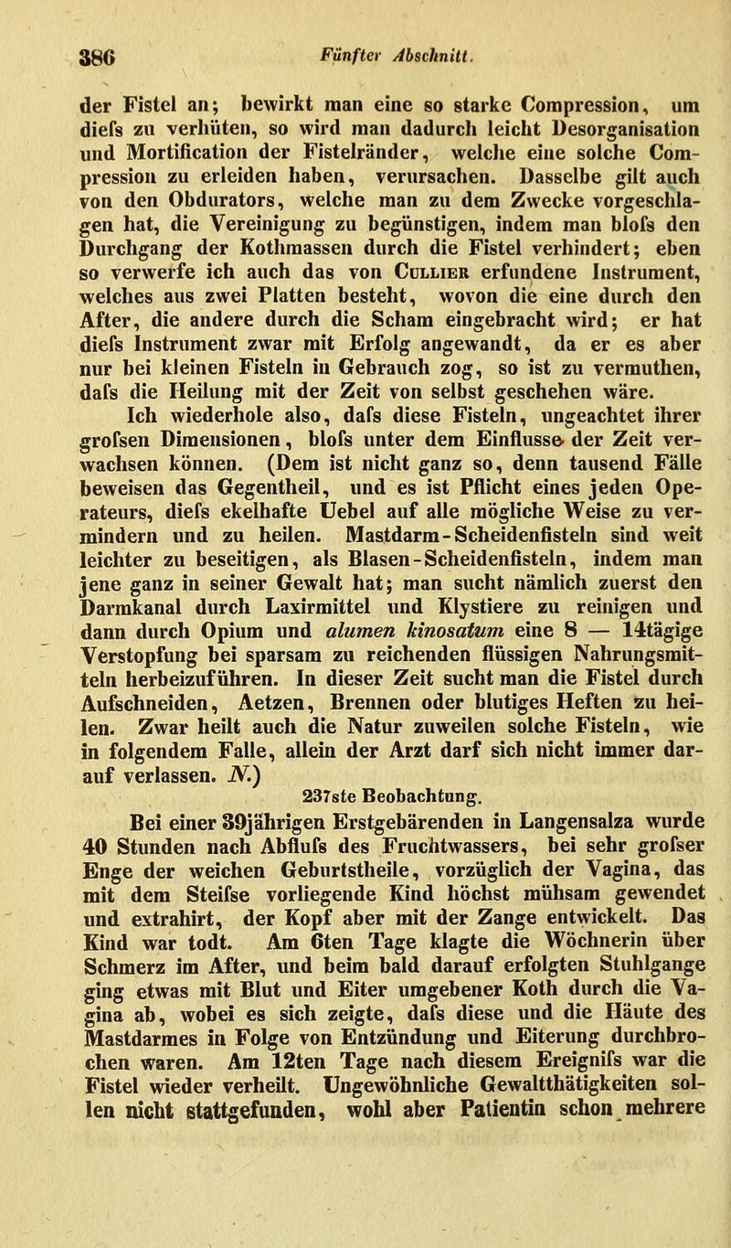 der Fistel an; bewirkt man eine so starke Compression, um diefs zu verhüten, so wird man dadurch leicht Desorganisation und Mortification der Fistelränder, welche eine solche Com- pression zu erleiden haben, verursachen. Dasselbe gilt auch von den Obdurators, welche man zu dem Zwecke vorgeschla- gen hat, die Vereinigung zu begünstigen, indem man blofs den Durchgang der Kothmassen durch die Fistel verhindert; eben so verwerfe ich auch das von Cullier erfundene Instrument, welches aus zwei Platten besteht, wovon die eine durch den After, die andere durch die Scham eingebracht wird; er hat diefs Instrument zwar mit Erfolg angewandt, da er es aber nur bei kleinen Fisteln in Gebrauch zog, so ist zu vermuthen, dafs die Heilung mit der Zeit von selbst geschehen wäre. Ich wiederhole also, dafs diese Fisteln, ungeachtet ihrer grofsen Dimensionen, blofs unter dem Einflüsse- der Zeit ver- wachsen können. (Dem ist nicht ganz so, denn tausend Fälle beweisen das Gegentheil, und es ist Pflicht eines jeden Ope- rateurs, diefs ekelhafte Uebel auf alle mögliche Weise zu ver- mindern und zu heilen. Mastdarm-Scheidenfisteln sind weit leichter zu beseitigen, als Blasen-Scheidenfisteln, indem man jene ganz in seiner Gewalt hat; man sucht nämlich zuerst den Darmkanal durch Laxirmittel und Klystiere zu reinigen und dann durch Opium und alumen kinosatum eine 8 — 14tägige Verstopfung bei sparsam zu reichenden flüssigen Nahrungsmit- teln herbeizuführen. In dieser Zeit sucht man die Fistel durch Aufschneiden, Aetzen, Brennen oder blutiges Heften zu hei- len. Zwar heilt auch die Natur zuweilen solche Fisteln, wie in folgendem Falle, allein der Arzt darf sich nicht immer dar- auf verlassen. N.) 237ste Beobachtung. Bei einer 89jahrigen Erstgebärenden in Langensalza wurde 40 Stunden nach Abflufs des Fruchtwassers, bei sehr grofser Enge der weichen Geburtstheile, vorzüglich der Vagina, das mit dem Steifse vorliegende Kind höchst mühsam gewendet und extrahirt, der Kopf aber mit der Zange entwickelt. Das Kind war todt. Am 6ten Tage klagte die Wöchnerin über Schmerz im After, und beim bald darauf erfolgten Stuhlgange ging etwas mit Blut und Eiter umgebener Koth durch die Va- gina ab, wobei es sich zeigte, dafs diese und die Häute des Mastdarmes in Folge von Entzündung und Eiterung durchbro- chen waren. Am 12ten Tage nach diesem Ereignifs war die Fistel wieder verheilt. Ungewöhnliche Gewaltthätigkeiten sol- len nicht stattgefunden, wohl aber Patientin schon mehrere