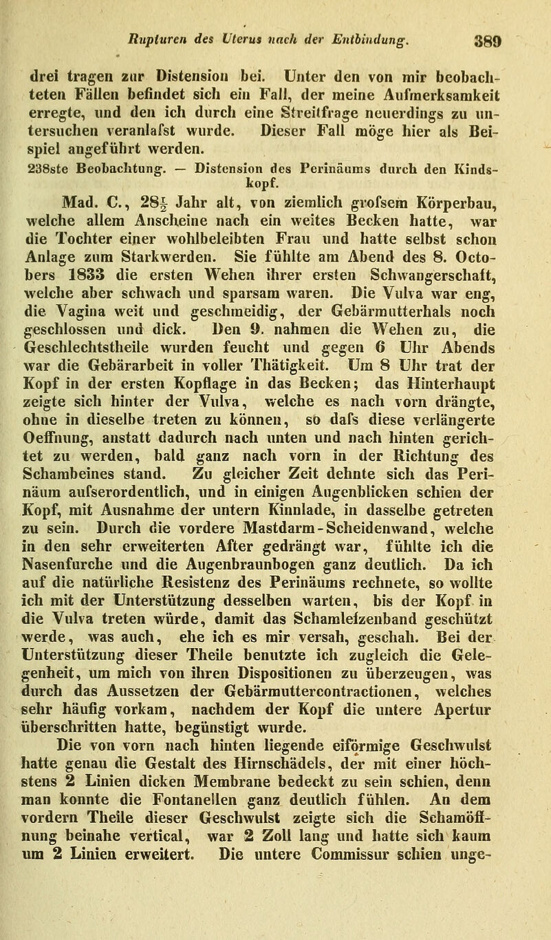 drei tragen zur Distensiou bei. Unter den von mir beobach- teten Fällen befindet sich ein Fall, der meine Aufmerksamkeit erregte, und den ich durch eine Streitfrage neuerdings zu un- tersuchen veranlafst wurde. Dieser Fall möge hier als Bei- spiel angeführt werden. 238ste Beobachtung-. — Distension des Perinäums durch den Kinds- kopf. Mad. C., 28^ Jahr alt, von ziemlich giofsem Körperbau, welche allem Anscheine nach ein weites Becken hatte, war die Tochter einer wohlbeleibten Frau und hatte selbst schon Anlage zum Starkwerden. Sie fühlte am Abend des 8. Octo- bers 1833 die ersten Wehen ihrer ersten Schwangerschaft, welche aber schwach und sparsam waren. Die Vulva war eng, die Vagina weit und geschmeidig, der Gebärmutterhals noch geschlossen und dick. Den 9. nahmen die Wehen zu, die Geschlechtstheile wurden feucht und gegen 6 Uhr Abends war die Gebärarbeit in voller Thätigkeit. Um 8 Uhr trat der Kopf in der ersten Kopflage in das Becken; das Hinterhaupt zeigte sich hinter der Vulva, welche es nach vorn drängte, ohne in dieselbe treten zu können, so dafs diese verlängerte Oeffnung, anstatt dadurch nach unten und nach hinten gerich- tet zu werden, bald ganz nach vorn in der Richtung des Schambeines stand. Zu gleicher Zeit dehnte sich das Peri- näum aufserordentlich, und in einigen Augenblicken schien der Kopf, mit Ausnahme der untern Kinnlade, in dasselbe getreten zu sein. Durch die vordere Mastdarm-Scheidenwand, welche in den sehr erweiterten After gedrängt war, fühlte ich die Nasenfurche und die Augenbraunbogen ganz deutlich. Da ich auf die natürliche Resistenz des Perinäums rechnete, so wollte ich mit der Unterstützung desselben warten, bis der Kopf in die Vulva treten würde, damit das Schamlefzenband geschützt werde, was auch, ehe ich es mir versah, geschah. Bei der Unterstützung dieser Theile benutzte ich zugleich die Gele- genheit, um mich von ihren Dispositionen zu überzeugen, was durch das Aussetzen der Gebärmuttercontractionen, welches sehr häufig vorkam, nachdem der Kopf die untere Apertur überschritten hatte, begünstigt wurde. Die von vorn nach hinten liegende eiförmige Geschwulst hatte genau die Gestalt des Hirnschädels, der mit einer höch- stens 2 Linien dicken Membrane bedeckt zu sein schien, denn man konnte die Fontanellen ganz deutlich fühlen. An dem vordem Theile dieser Geschwulst zeigte sich die Schamöff- nung beinahe vertical, war 2 Zoll lang und hatte sich kaum um 2 Linien erweitert. Die untere Commissur schien unge-