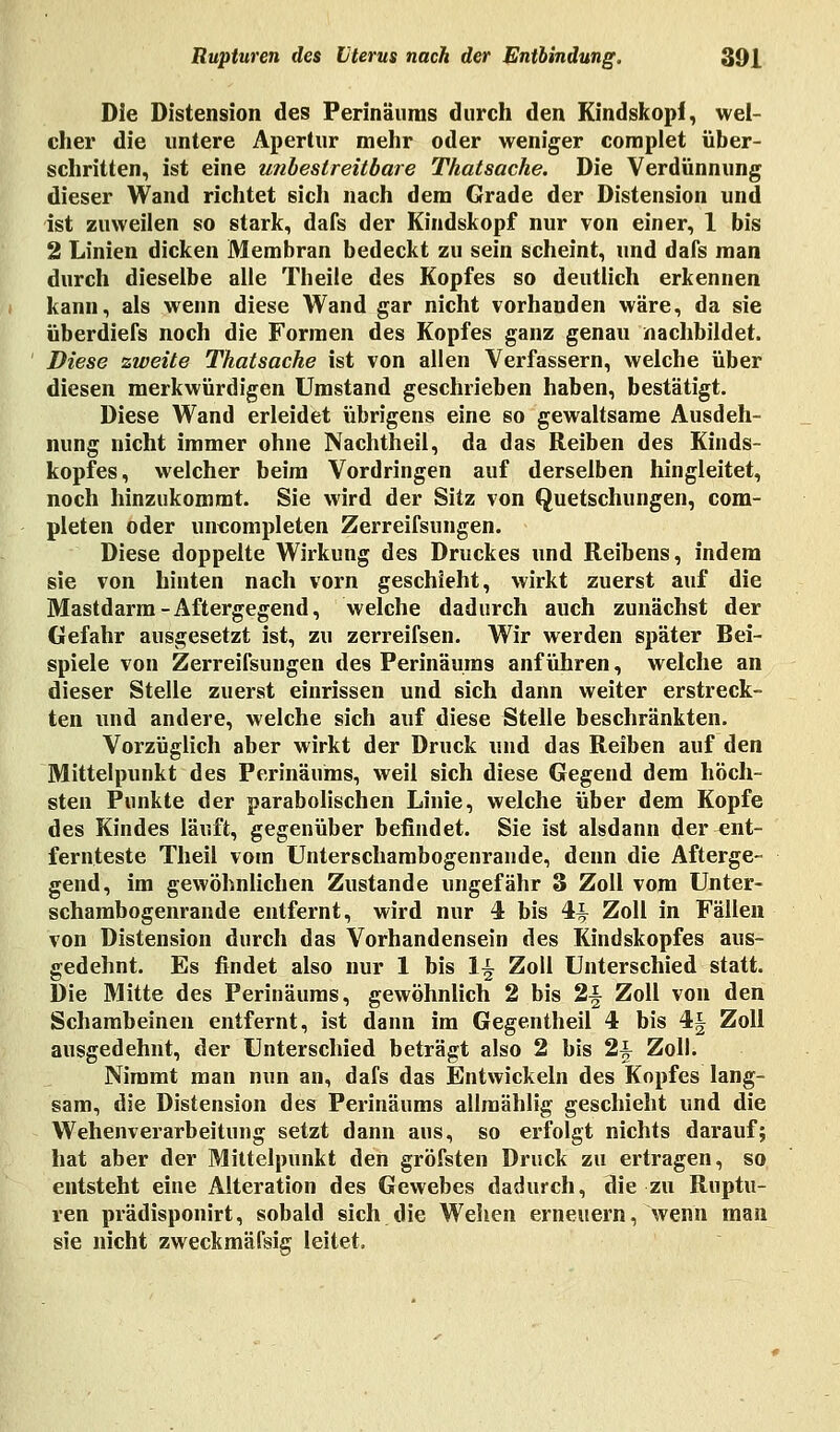 Die Distension des Perinäuras durch den Kindskopf, wel- cher die untere Apertur mehr oder weniger complet über- schritten, ist eine unbestreitbare Thatsache. Die Verdünnung dieser Wand richtet sich nach dem Grade der Distension und ist zuweilen so stark, dafs der Kindskopf nur von einer, 1 bis 2 Linien dicken Membran bedeckt zu sein scheint, und dafs man durch dieselbe alle Theile des Kopfes so deutlich erkennen kann, als wenn diese Wand gar nicht vorhanden wäre, da sie überdiefs noch die Formen des Kopfes ganz genau nachbildet. Diese zweite Thatsache ist von allen Verfassern, welche über diesen merkwürdigen Umstand geschrieben haben, bestätigt. Diese Wand erleidet übrigens eine so gewaltsame Ausdeh- nung nicht immer ohne Nachtheil, da das Reiben des Kinds- kopfes, welcher beim Vordringen auf derselben hingleitet, noch hinzukommt. Sie wird der Sitz von Quetschungen, com- pleten oder uncompleten Zerreifsungen. Diese doppelte Wirkung des Druckes und Reibens, indem sie von hinten nach vorn geschieht, wirkt zuerst auf die Mastdarm-Aftergegend, welche dadurch auch zunächst der Gefahr ausgesetzt ist, zu zerreifsen. Wir werden später Bei- spiele von Zerreifsungen des Perinäums anführen, welche an dieser Stelle zuerst einrissen und sich dann weiter erstreck- ten und andere, welche sich auf diese Stelle beschränkten. Vorzüglich aber wirkt der Druck und das Reiben auf den Mittelpunkt des Perinäums, weil sich diese Gegend dem höch- sten Punkte der parabolischen Linie, welche über dem Kopfe des Kindes läuft, gegenüber befindet. Sie ist alsdann der ent- fernteste Theil vom Unterschambogenrande, denn die Afterge- gend, im gewöhnlichen Zustande ungefähr 3 Zoll vom Unter- schambogenrande entfernt, wird nur 4 bis 4-t Zoll in Fällen von Distension durch das Vorhandensein des Kindskopfes aus- gedehnt. Es findet also nur 1 bis 1^ Zoll Unterschied statt. Die Mitte des Perinäums, gewöhnlich 2 bis 2-| Zoll von den Schambeinen entfernt, ist dann im Gegentheil 4 bis 4§ Zoll ausgedehnt, der Unterschied beträgt also 2 bis 2^ Zoll. Nimmt man nun an, dafs das Entwickeln des Kopfes lang- sam, die Distension des Perinäums allmählig geschieht und die Wehenverarbeitung setzt dann ans, so erfolgt nichts darauf; hat aber der Mittelpunkt den gröfsten Druck zu ertragen, so entsteht eine Alteration des Gewebes dadurch, die zu Ruptu- ren prädisponirt, sobald sich die Wehen erneuern, wenn man sie nicht zweckmäfsig leitet.