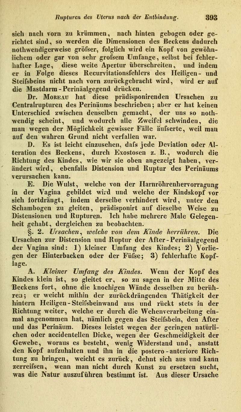 sich nach vorn zu krümmen, nach hinten gebogen oder ge- richtet sind, so werden die Dimensionen des Beckens dadurch nothwendigerweise gröfser, folglich wird ein Kopf von gewöhn- lichem oder gar von sehr grofsem Umfange, selbst bei fehler- hafter Lage, diese weite Apertur überschreiten, und indem er in Folge dieses Recurvitationsfehlers des Heiligen- und Steifsbeins nicht nach vorn zurückgebracht wird, wird er auf die Mastdarm - Perinäalgegend drücken. Dr. Moreau hat diese prädisponirenden Ursachen zu Centralrupturen des Perinäums beschrieben; aber er hat keinen Unterschied zwischen denselben gemacht, der uns so noth- wendig scheint, und wodurch alle Zweifel schwinden, die man wegen der Möglichkeit gewisser Fälle äufserte, weil man auf den wahren Grund nicht verfallen war. D. Es ist leicht einzusehen, dafs jede Deviation oder Al- teration des Beckens, durch Exostosen z. B., wodurch die Richtung des Kindes, wie wir sie oben angezeigt haben, ver- ändert wird, ebenfalls Distension und Ruptur des Perinäums verursachen kann. E. Die Wulst, welche von der Harnröhrenhervorragung in der Vagina gebildet wird und welche der Kindskopf vor sich fortdrängt, indem derselbe verhindert wird, unter den Schambogen zu gleiten, prädisponirt auf dieselbe Weise zu Distensionen und Rupturen. Ich habe mehrere Male Gelegen- heit gehabt, dergleichen zu beobachten. §. 2. Ursachen, welche von dem Kinde herrühren. Die Ursachen zur Distension und Ruptur der After-Perinäalgegend der Vagina sind: 1) kleiner Umfang des Kindes; 2) Vorlie- gen der Hinterbacken oder der Füfse; 3) fehlerhafte Kopf- lage. A. Kleiner Umfang des Kindes. Wenn der Kopf des Kindes klein ist, so gleitet er, so zu sagen in der Mitte des Beckens fort, ohne die knochigen Wände desselben zu berüh- ren; er weicht mithin der zurückdrängenden Thätigkeit der hintern Heiligen - Steifsbeinwand aus und rückt stets in der Richtung weiter, welche er durch die Wehenverarbeitung ein- mal angenommen hat, nämlich gegen das Steifsbein, den After und das Perinäum. Dieses leistet wegen der geringen natürli- chen oder accidentellen Dicke, wegen der Geschmeidigkeit der Gewebe, woraus es besteht, wenig Widerstand und, anstatt den Kopf aufzuhalten und ihn in die postero - anteriore Rich- tung zu bringen, weicht es zurück, dehnt sich aus und kartn zerreifsen, wenn man nicht durch Kunst zu ersetzen sucht, was die Natur auszuführen bestimmt ist. Aus dieser Ursache