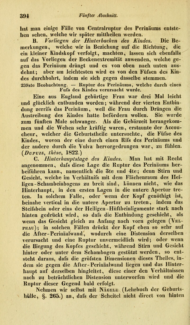 hat man einige Fälle von Centralruptur des Perinäums entste- hen sehen, welche wir später mittheilen werden. B. Vorliegen der Hinterbacken des Kindes. Die Be- merkungen, welche wir in Beziehung auf die Richtung, die ein kleiner Kindskopf verfolgt, machten, lassen sich ebenfalls auf das Vorliegen der Beckenextremität anwenden, welche ge- gen das Perinäum drängt und es von oben nach unten aus- dehnt; aber am leichtesten wird es von den Füfsen des Kin- des durchbohrt, indem sie sich gegen dasselbe stemmen. 239ste Beobachtung. — Ruptur des Perinäuins, welche durch einen Fufs des Kindes verursacht wurde. Eine aus England gebürtige Frau war drei Mal leicht und glücklich entbunden worden; während der vierten Entbin- dung zerrifs das Perinäum, weil die Frau durch Drängen die Austreibung des Kindes hatte befördern wollen. Sie wurde zum fünften Male schwanger. Als die Gebärzeit herangekom- men und die Wehen sehr kräftig waren, erstaunte der Accou- cheur, welcher die Geburtstheile untersuchte, die Füfse des Kindes, wovon der eine durch einen Rifs des Perinäums und der andere durch die Vulva hervorgedrungen war, zu fühlen. (Dupuis, these, 1822.) C. Hinterhauptslage des Kindes. Man hat mit Recht angenommen, dafs diese Lage die Ruptur des Perinäums her- beiführen kann, namentlich die 3te und 4te; denn Stirn und Gesicht, welche im Verhältnifs mit dem Flächenraum des Hei- ligen-Schambeinbogens zu breit sind, können nicht, wie das Hinterhaupt, in den ersten Lagen in die untere Apertur tre- ten. In solchem Falle, oder wenn der Kopf genöthigt ist, beinahe vertical in die untere Apertur zu treten, indem das Steifsbein oder eins der Heiligen-Hüftbeinligamente stark nach hinten gedrückt wird, so dafs die Entbindung geschieht, als wenn das Gesicht gleich zu Anfang nach vorn gelegen (Vel- peai:); in solchen Fällen drückt der Kopf eben so sehr auf die After-Perinäalwand', wodurch eine Distension derselben verursacht und eine Ruptur unvermeidlich wird; oder wenn die Biegung des Kopfes geschieht, während Stirn und Gesicht hinter oder unter dem Schambogen gestützt werden, so ent- steht daraus, dafs die gröfsten Dimensionen dieses Theiles, in- dem sie gegen die After-Perinäalwand liegen und das Hinter- haupt auf derselben hingleitet, diese einer den Verhältnissen nach zu beträchtlichen Distension unterworfen wird und die Ruptur dieser Gegend bald erfolgt. Nehmen wir selbst mit Nägele (Lehrbuch der Geburts- hülle, §. 265.) an, dafs der Scheitel nicht direct von hinten