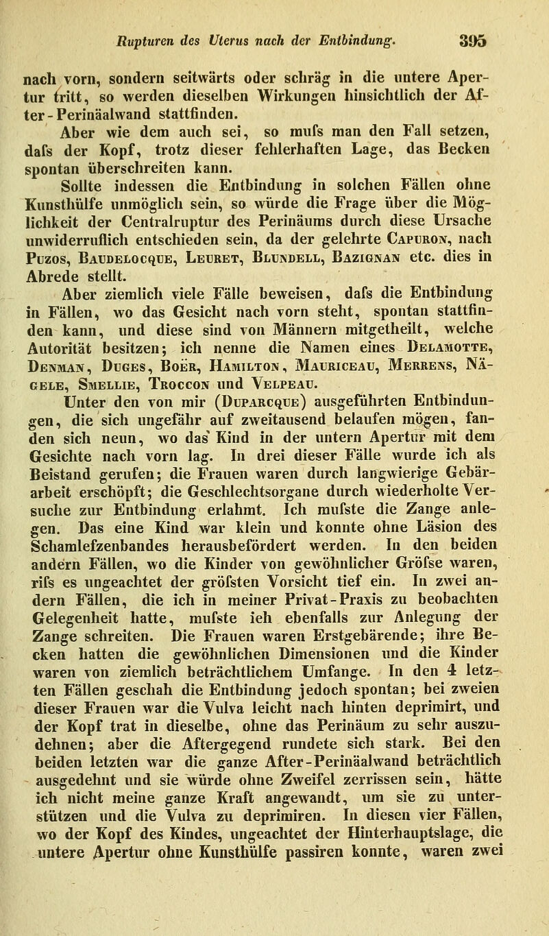 nach vorn, sondern seitwärts oder schräg in die untere Aper- tur tritt, so werden dieselben Wirkungen hinsichtlich der Al- ter - Perinäalwand stattfinden. Aber wie dem auch sei, so mufs man den Fall setzen, dafs der Kopf, trotz dieser fehlerhaften Lage, das Becken spontan überschreiten kann. Sollte indessen die Entbindung in solchen Fällen ohne Kunsthülfe unmöglich sein, so würde die Frage über die Mög- lichkeit der Centralruptur des Perinäums durch diese Ursache unwiderruflich entschieden sein, da der gelehrte Capuron, nach Puzos, Baudelocque, Lehret, Blundell, Bazignan etc. dies in Abrede stellt. Aber ziemlich viele Fälle beweisen, dafs die Entbindung in Fällen, wo das Gesicht nach vorn steht, spontan stattfin- den kann, und diese sind von Männern mitgetheilt, welche Autorität besitzen; ich nenne die Namen eines Delamotte, Denman, Duges, Boer, Hamilton, Mauriceau, Merrens, Nä- gele, Smellie, Troccon und Velpeau. Unter den von mir (Duparcque) ausgeführten Entbindun- gen, die sich ungefähr auf zweitausend belaufen mögen, fan- den sich neun, wo das Kind in der untern Apertur mit dem Gesichte nach vorn lag. In drei dieser Fälle wurde ich als Beistand gerufen; die Frauen waren durch langwierige Gebär- arbeit erschöpft; die Geschlechtsorgane durch Mied erholte Ver- suche zur Entbindung erlahmt. Ich mufste die Zange anle- gen. Das eine Kind war klein und konnte ohne Läsion des Schamlefzenbandes herausbefördert werden. In den beiden andern Fällen, wo die Kinder von gewöhnlicher Gröfse waren, rifs es ungeachtet der gröfsten Vorsicht tief ein. In zwei an- dern Fällen, die ich in meiner Privat-Praxis zu beobachten Gelegenheit hatte, mufste ieh ebenfalls zur Anlegung der Zange schreiten. Die Frauen waren Erstgebärende; ihre Be- cken hatten die gewöhnlichen Dimensionen und die Kinder waren von ziemlich beträchtlichem Umfange. In den 4 letz- ten Fällen geschah die Entbindung jedoch spontan; bei zweien dieser Frauen war die Vulva leicht nach hinten deprimirt, und der Kopf trat in dieselbe, ohne das Perinäum zu sehr auszu- dehnen; aber die Aftergegend rundete sich stark. Bei den beiden letzten war die ganze After-Perinäalwand beträchtlich ausgedehnt und sie würde ohne Zweifel zerrissen sein, hätte ich nicht meine ganze Kraft angewandt, um sie zu unter- stützen und die Vulva zu deprimiren. In diesen vier Fällen, wo der Kopf des Kindes, ungeachtet der Hinterhauptslage, die untere Apertur ohne Kunsthülfe passiren konnte, waren zwei