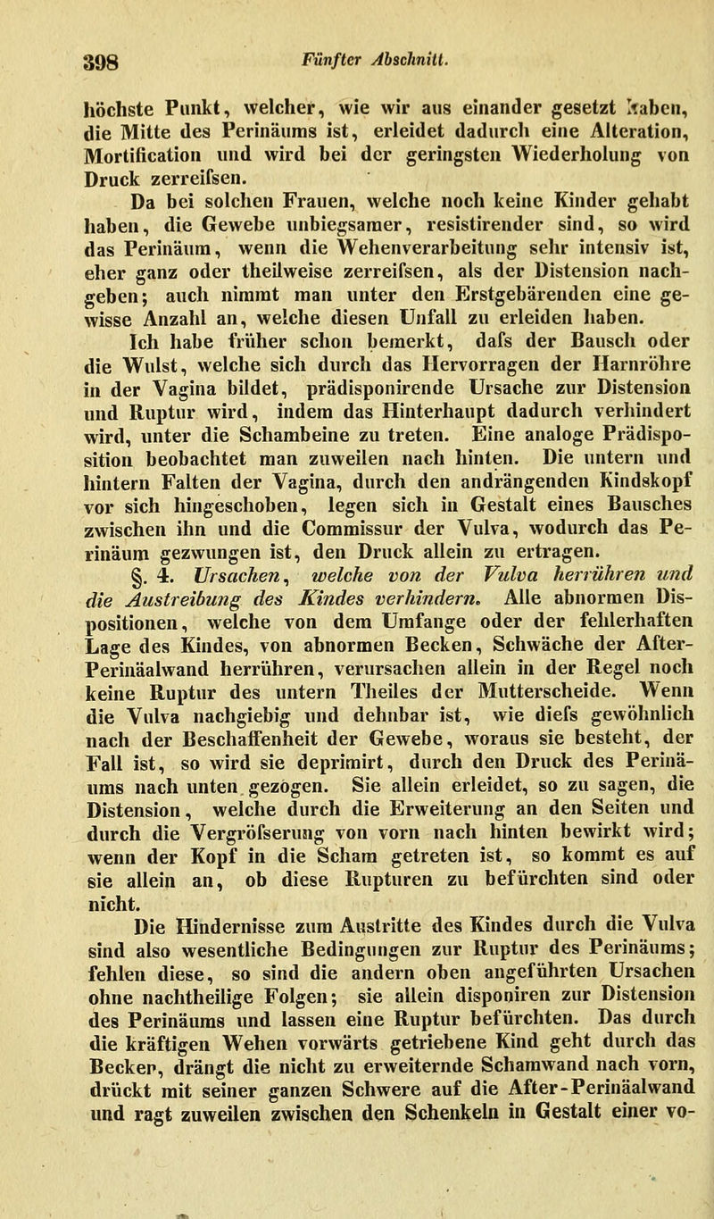 höchste Punkt, welcher, wie wir aus einander gesetzt Itaben, die Mitte des Perinäums ist, erleidet dadurch eine Alteration, Mortification und wird bei der geringsten Wiederholung von Druck zerreifsen. Da bei solchen Frauen, welche noch keine Kinder gehabt haben, die Gewebe unbiegsamer, resistirender sind, so wird das Perinäum, wenn die Wehenverarbeitung sehr intensiv ist, eher ganz oder theilweise zerreifsen, als der Distension nach- geben; auch nimmt man unter den Erstgebärenden eine ge- wisse Anzahl an, welche diesen Unfall zu erleiden haben. Ich habe früher schon bemerkt, dafs der Bausch oder die Wulst, welche sich durch das Hervorragen der Harnröhre in der Vagina bildet, prädisponirende Ursache zur Distension und Ruptur wird, indem das Hinterhaupt dadurch verhindert wird, unter die Schambeine zu treten. Eine analoge Prädispo- sition beobachtet man zuweilen nach hinten. Die untern und hintern Falten der Vagina, durch den andrängenden Kindskopf vor sich hingeschoben, legen sich in Gestalt eines Bausches zwischen ihn und die Commissur der Vulva, wodurch das Pe- rinaum gezwungen ist, den Druck allein zu ertragen. §. 4. Ursachen, welche von der Vulva herrühren und die Austreibung des Kindes verhindern. Alle abnormen Dis- positionen, welche von dem Umfange oder der fehlerhaften Lage des Kindes, von abnormen Becken, Schwäche der After- Perinäalwand herrühren, verursachen allein in der Regel noch keine Ruptur des untern Theiles der Mutterscheide. Wenn die Vulva nachgiebig und dehnbar ist, wie diefs gewöhnlich nach der Beschaffenheit der Gewebe, woraus sie besteht, der Fall ist, so wird sie deprimirt, durch den Druck des Perinä- ums nach unten gezögen. Sie allein erleidet, so zu sagen, die Distension, welche durch die Erweiterung an den Seiten und durch die Vergröfserung von vorn nach hinten bewirkt wird; wenn der Kopf in die Scham getreten ist, so kommt es auf sie allein an, ob diese Rupturen zu befürchten sind oder nicht. Die Hindernisse zum Austritte des Kindes durch die Vulva sind also wesentliche Bedingungen zur Ruptur des Perinäums; fehlen diese, so sind die andern oben angeführten Ursachen ohne nachtheilige Folgen; sie allein disponiren zur Distension des Perinäums und lassen eine Ruptur befürchten. Das durch die kräftigen Wehen vorwärts getriebene Kind geht durch das Becken, drängt die nicht zu erweiternde Schamwand nach vorn, drückt mit seiner ganzen Schwere auf die After-Perinäalwand und ragt zuweilen zwischen den Schenkeln in Gestalt einer vo-