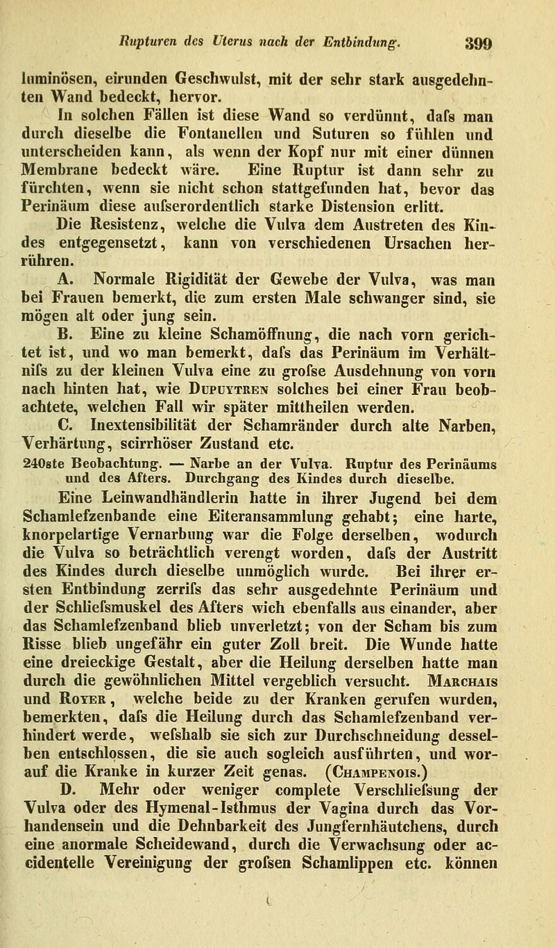 luminösen, eirunden Geschwulst, mit der sehr stark ausgedehn- ten Wand bedeckt, hervor. In solchen Fällen ist diese Wand so verdünnt, dafs man durch dieselbe die Fontanellen und Suturen so fühlen und unterscheiden kann, als wenn der Kopf nur mit einer dünnen Membrane bedeckt wäre. Eine Ruptur ist dann sehr zu fürchten, wenn sie nicht schon stattgefunden hat, bevor das Perinäum diese aufserordentlich starke Distension erlitt. Die Resistenz, welche die Vulva dem Austreten des Kin- des entgegensetzt, kann von verschiedenen Ursachen her- rühren. A. Normale Rigidität der Gewebe der Vulva, was man bei Frauen bemerkt, die zum ersten Male schwanger sind, sie mögen alt oder jung sein. B. Eine zu kleine SchamöfFnung, die nach vorn gerich- tet ist, und wo man bemerkt, dafs das Perinäum im Verhält- nifs zu der kleinen Vulva eine zu grofse Ausdehnung von vorn nach hinten hat, wie Dupuytren solches bei einer Frau beob- achtete, welchen Fall wir später mittheilen werden. C. Inextensibilität der Schamränder durch alte Narben, Verhärtung, scirrhöser Zustand etc. 240ste Beobachtung. — Narbe an der Vulva. Ruptur des Perinäums und des Afters. Durchgang des Kindes durch dieselbe. Eine Leinwandhändlerin hatte in ihrer Jugend bei dem Schamlefzenbande eine Eiteransammlung gehabt; eine harte, knorpelartige Vernarbung war die Folge derselben, wodurch die Vulva so beträchtlich verengt worden, dafs der Austritt des Kindes durch dieselbe unmöglich wurde. Bei ihrer er- sten Entbindung zerrifs das sehr ausgedehnte Perinäum und der Schliersmuskel des Afters wich ebenfalls aus einander, aber das Schamlefzenband blieb unverletzt; von der Scham bis zum Risse blieb ungefähr ein guter Zoll breit. Die Wunde hatte eine dreieckige Gestalt, aber die Heilung derselben hatte man durch die gewöhnlichen Mittel vergeblich versucht. Marchais und Roter , welche beide zu der Kranken gerufen wurden, bemerkten, dafs die Heilung durch das Schamlefzenband ver- hindert werde, wefshalb sie sich zur Durchschneidung dessel- ben entschlossen, die sie auch sogleich ausführten, und wor- auf die Kranke in kurzer Zeit genas. (Champenois.) D. Mehr oder weniger complete Verschliefsung der Vulva oder des Hymenal-Isthmus der Vagina durch das Vor- handensein und die Dehnbarkeit des Jungfernhäutchens, durch eine anormale Scheidewand, durch die Verwachsung oder ac- cidentelle Vereinigung der grofsen Schamlippen etc. können