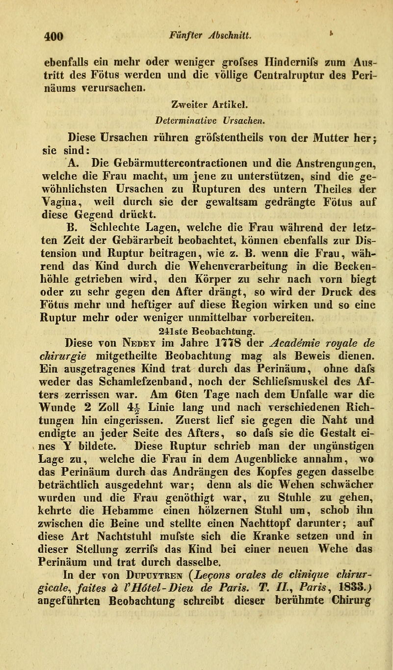 ebenfalls ein mehr oder weniger grofses Hindernifa zum Aus- tritt des Fötus werden und die völlige Centralruptur des Peri- näums verursachen. Zweiter Artikel. Determinative Ursachen. Diese Ursachen rühren gröfstentheils von der Mutter her; sie sind: A. Die Gebärmuttercontractionen und die Anstrengungen, welche die Frau macht, um jene zu unterstützen, sind die ge- wöhnlichsten Ursachen zu Rupturen des untern Theiles der Vagina, weil durch sie der gewaltsam gedrängte Fötus auf diese Gegend drückt. B. Schlechte Lagen, welche die Frau während der letz- ten Zeit der Gebärarbeit beobachtet, können ebenfalls zur Dis- tension und Ruptur beitragen, wie z. B. wenn die Frau, wäh- rend das Kind durch die Wehenverarbeitung in die Becken- höhle getrieben wird, den Körper zu sehr nach vorn biegt oder zu sehr gegen den After drängt, so wird der Druck des Fötus mehr und heftiger auf diese Region wirken und so eine Ruptur mehr oder weniger unmittelbar vorbereiten. 24-lste Beobachtung. Diese von Nedey im Jahre 1778 der Academie royale de Chirurgie mitgetheilte Beobachtung mag als Beweis dienen. Ein ausgetragenes Kind trat durch das Perinäura, ohne dafs weder das Schamlefzenband, noch der Schliefsmuskel des Af- ters zerrissen war. Am 6ten Tage nach dem Unfälle war die Wunde 2 Zoll 4§ Linie lang und nach verschiedenen Rich- tungen hin eingerissen. Zuerst lief sie gegen die Naht und endigte an jeder Seite des Afters, so dafs sie die Gestalt ei- nes Y bildete. Diese Ruptur schrieb man der ungünstigen Lage zu, welche die Frau in dem Augenblicke annahm, wo das Perinäum durch das Andrängen des Kopfes gegen dasselbe beträchtlich ausgedehnt war; denn als die Wehen schwächer wurden und die Frau genöthigt war, zu Stuhle zu gehen, kehrte die Hebamme einen hölzernen Stuhl um, schob ihn zwischen die Beine und stellte einen Nachttopf darunter; auf diese Art Nachtstuhl mufste sich die Kranke setzen und in dieser Stellung zerrifs das Kind bei einer neuen Wehe das Perinäum und trat durch dasselbe. In der von Dupuytren (Lecons orales de clinique ckirur- gicale, faites ä VHotel-Dieu de Paris. T. IL, Paris, 1833.) angeführten Beobachtung schreibt dieser berühmte Chirurg