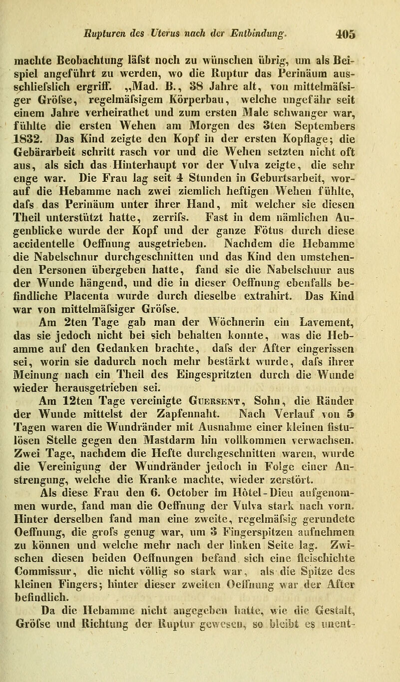 machte Beobachtung läfst noch zu wünschen übrig, um als Bei- spiel angeführt zu werden, wo die Ruptur das Periuäum aus- schliefslich ergriff. „Mad. B., 88 Jahre alt, von mittelmäfsi- ger Gröfse, regelmäfsigem Körperbau, welche ungefähr seit einem Jahre verheirathet und zum ersten Male schwanger war, fühlte die ersten Wehen am Morgen des 3ten Septembers 1832. Das Kind zeigte den Kopf in der ersten Kopflage; die Gebärarbeit schritt rasch vor und die Wehen setzten nicht oft aus, als sich das Hinterhaupt vor der Vulva zeigte, die sehr enge war. Die Frau lag seit 4 Stunden in Geburtsarbeit, wor- auf die Hebamme nach zwei ziemlich heftigen Wehen fühlte, dafs das Periuäum unter ihrer Hand, mit welcher sie diesen Theil unterstützt hatte, zerrifs. Fast in dem nämlichen Au- genblicke wurde der Kopf und der ganze Fötus durch diese accidentelle Oeffnung ausgetrieben. Nachdem die Hebamme die Nabelschnur durchgeschnitten und das Kind den umstehen- den Personen übergeben hatte, fand sie die Nabelschuur aus der Wunde hängend, und die in dieser Oeffnung ebenfalls be- findliche Placenta wurde durch dieselbe extrahirt. Das Kind war von mittelmäfsiger Gröfse. Am 2ten Tage gab man der Wöchnerin ein Lavement, das sie jedoch nicht bei sich behalten konnte, was die Heb- amme auf den Gedanken brachte, dafs der After eingerissen sei, worin sie dadurch noch mehr bestärkt wurde, dafs ihrer Meinung nach ein Theil des Eingespritzten durch die Wunde wieder herausgetrieben sei. Am 12ten Tage vereinigte Guersent, Sohn, die Ränder der Wunde mittelst der Zapfennaht. Nach Verlauf von 5 Tagen waren die Wundränder mit Ausnahme einer kleinen fistu- lösen Stelle gegen den Mastdarm hin vollkommen verwachsen. Zwei Tage, nachdem die Hefte durchgeschnitten waren, wurde die Vereinigung der Wundränder jedoch in Folge einer An- strengung, welche die Kranke machte, wieder zerstört. Als diese Frau den 6. October im Hotel-Dieu aufgenom- men wurde, fand man die Oeffnung der Vulva stark nach vorn» Hinter derselben fand man eine zweite, regelmäfsig gerundete Oeffnung, die grofs genug war, um 3 Fingerspitzen aufnehmen zu können und welche mehr nach der linken Seite lag. Zwi- schen diesen beiden Oeffnungen befand sich eine fleischichte Commissur, die nicht völlig so stark war, als die Spitze des kleinen Fingers; hinter dieser zweiten Oeffnung war der After befindlich. Da die Hebamme nicht angegeben hatte, wie die Gestalt, Gröfse und Richtung der Ruptur gewesen, so bleibt es iment-