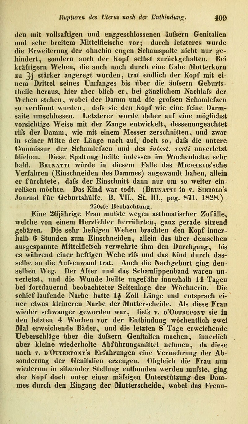 den mit vollsaftigen und enggeschlossenen änfsern Genitalien und sehr breitem Mittelfleische vor; durch letzteres wurde die Erweiterung der ohnehin engen Schamspalte nicht nur ge- hindert, sondern auch der Kopf selbst zurückgehalten. Bei kräftigern Wehen, die auch noch durch eine Gabe Mutterkorn zu 3j stärker angeregt wurden, trat endlich der Kopf mit ei- nem Drittel seines Umfanges bis über die äufsern Geburts- theile heraus, hier aber blieb er, bei gänzlichem Nachlafs der Wehen stehen, wobei der Damm und die grofsen Schamlefzen so verdünnt wurden, dafs sie den Kopf wie eine feine Darm- saite umschlossen. Letzterer wurde daher auf eine möglichst vorsichtige Weise mit der Zange entwickelt, dessenungeachtet rifs der Damm, wie mit einem Messer zerschnitten, und zwar in seiner Mitte der Länge nach auf, doch so, dafs die untere Commissur der Schamlefzen und des intest, recti unverletzt blieben. Diese Spaltung heilte indessen im Wochenbette sehr bald. Brunatti würde in diesem Falle das MicHAELis'sche Verfahren (Einschneiden des Dammes) angewandt haben, allein er fürchtete, dafs der Einschnitt dann nur um so weiter ein- reifsen möchte. Das Kind war todt. (Brunatti in v. Siebold's Journal für Geburtshülfe. B. VII., St. III., pag. 871. 1828.) 250ste Beobachtung. Eine 26jährige Frau mufste wegen asthmatischer Zufälle, welche von einem Herzfehler herrührten, ganz gerade sitzend gebären. Die sehr heftigen Wehen brachten den Kopf inner- halb 6 Stunden zum Einschneiden, allein das über demselben ausgespannte Mittelfleisch verwehrte ihm den Durchgang, bis es während einer heftigen Wehe rifs und das Kind durch das- selbe an die Aufsenwand trat. Auch die Nachgeburt ging den- selben Weg. Der After und das Schamlippenband waren un- verletzt, und die Wuude heilte ungefähr innerhalb 14 Tagen bei fortdauernd beobachteter Seitenlage der Wöchnerin. Die schief laufende Narbe hatte \\ Zoll Länge und entsprach ei- ner etwas kleineren Narbe der Mutterscheide. Als diese Frau wieder schwanger geworden war, liefs v. d'Outrepont sie in den letzten 4 Wochen vor der Entbindung wöchentlich zwei Mal erweichende Bäder, und die letzten 8 Tage erweichende Ueberschläge über die äufsern Genitalien machen, innerlich aber kleine wiederholte Abführungsmittel nehmen, da diese nach v. d'Outrepont's Erfahrungen eine Vermehrung der Ab- sonderung der Genitalien erzeugen. Obgleich die Frau nun wiederum in sitzender Stellung entbunden werden mufste, ging der Kopf doch unter einer mäfsigen Unterstützung des Dam- mes durch den Eingang der Mutterscheide, wobei das Frenu-