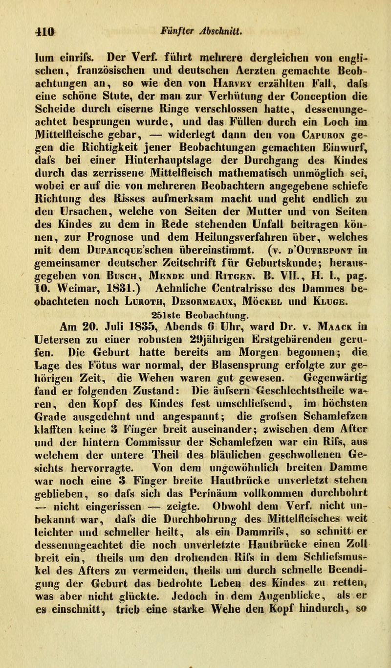 Ium einriß. Der Verf. führt mehrere dergleichen von engli- schen, französischen und deutschen Aerzten gemachte Beob- achtungen an, so wie den von Harvey erzählten Fall, dal's eine schöne Stute, der man zur Verhütung der Conception die Scheide durch eiserne Ringe verschlossen hatte, dessenunge- achtet besprungen wurde, und das Füllen durch ein Loch im Mittelfleische gebar, — widerlegt dann den von Capuron ge- gen die Richtigkeit jener Beobachtungen gemachten Einwurf, dal's bei einer Hinterhauptslage der Durchgang des Kindes durch das zerrissene Mittelfleisch mathematisch unmöglich sei, wobei er auf die von mehreren Beobachtern angegebene schiefe Richtung des Risses aufmerksam macht und geht endlich zu den Ursachen, welche von Seiten der Mutter und von Seiten des Kindes zu dem in Rede stehenden Unfall beitragen kön- nen, zur Prognose und dem Heilungsverfahren über, welches mit dem DuPARcquE'schen übereinstimmt, (v. d'Outrepont in gemeinsamer deutscher Zeitschrift für Geburtskunde; heraus- gegeben von Busch, Mende und Ritgeiv. B. VII., H. I., pag. 10. Weimar, 1831.) Aehnliche Centralrisse des Dammes be- obachteten noch Luroth, Desormeaux, Möckel und Kluge. 251ste Beobachtung. Am 20. Juli 1835, Abends 6 Uhr, ward Dr. v. Maack in Uetersen zu einer robusten 29jährigen Erstgebärenden geru- fen. Die Geburt hatte bereits am Morgen begonnen; die Lage des Fötus war normal, der Blasensprung erfolgte zur ge- hörigen Zeit, die Wehen waren gut gewesen. Gegenwärtig fand er folgenden Zustand: Die äufsern Geschlechtstheile wa^ ren, den Kopf des Kindes fest umschliefsend, im höchsten Grade ausgedehnt und angespannt; die grofsen Schamlefzen klafften keine 3 Finger breit auseinander; zwischen dem After und der hintern Commissur der Schamlefzen war ein Rifs, aus welchem der untere Theil des bläulichen geschwollenen Ge- sichts hervorragte. Von dem ungewöhnlich breiten Damme war noch eine 3 Finger breite Hautbrücke unverletzt stehen geblieben, so dafs sich das Perinäum vollkommen durchbohrt ■>— nicht eingerissen — zeigte. Obwohl dem Verf. nicht un- bekannt war, dafs die Durchbohrung des Mittelfleisches weit leichter und schneller heilt, als ein Daramrifs, so schnitt er dessenungeachtet die noch unverletzte Hautbrücke einen Zoll breit ein, theils um den drohenden Rifs in dem Schliefsraus- kel des Afters zu vermeiden, theils um durch schnelle Beendi- gung der Geburt das bedrohte Leben des Kindes zu retten, was aber nicht glückte. Jedoch in dem Augenblicke, als er es einschnitt, trieb eine starke Wehe den Kopf hindurch, so