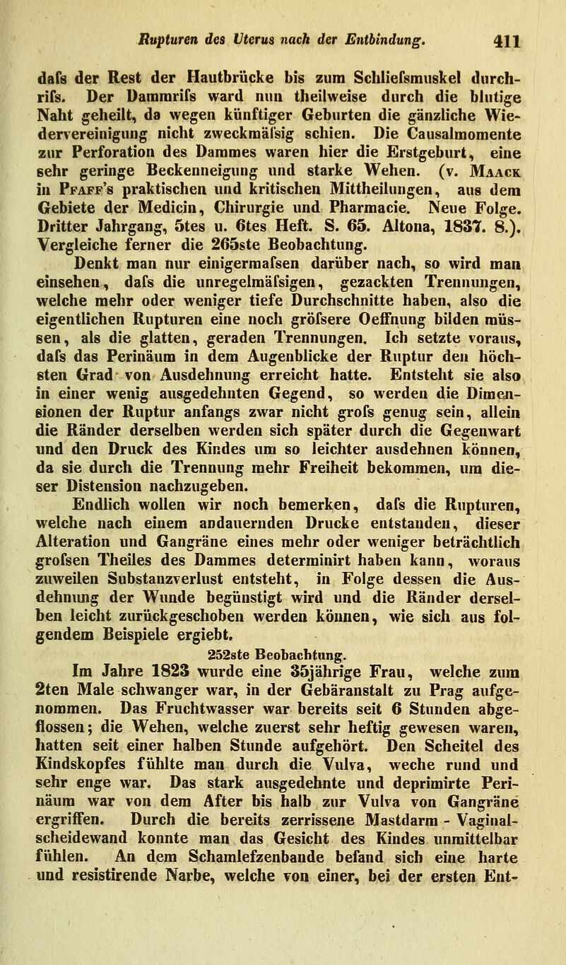 dafs der Rest der Hautbrücke bis zum Schliersmuskel durch- rifs. Der Dammrifs ward nun theilweise durch die blutige Naht geheilt, da wegen künftiger Geburten die gänzliche Wie- dervereinigung nicht zweckmässig schien. Die Causalmomente zur Perforation des Dammes waren hier die Erstgeburt, eine sehr geringe Beckenneigung und starke Wehen, (v. Maack in Pfaff's praktischen und kritischen Mittheilungen, aus dem Gebiete der Medicin, Chirurgie und Pharmacie. Neue Folge. Dritter Jahrgang, 5tes u. 6tes Heft. S. 65. Altona, 1837. 8.). Vergleiche ferner die 265ste Beobachtung. Denkt man nur einigermafsen darüber nach, so wird man einsehen, dafs die unregelmäfsigen, gezackten Trennungen, welche mehr oder weniger tiefe Durchschnitte haben, also die eigentlichen Rupturen eine noch gröfsere Oeffnung bilden müs- sen, als die glatten, geraden Trennungen. Ich setzte voraus, dafs das Perinäum in dem Augenblicke der Ruptur den höch- sten Grad von Ausdehnung erreicht hatte. Entsteht sie also in einer wenig ausgedehnten Gegend, so werden die Dimen- sionen der Ruptur anfangs zwar nicht grofs genug sein, allein die Ränder derselben werden sich später durch die Gegenwart und den Druck des Kindes um so leichter ausdehnen können, da sie durch die Trennung mehr Freiheit bekommen, um die- ser Distension nachzugeben. Endlich wollen wir noch bemerken, dafs die Rupturen, welche nach einem andauernden Drucke entstanden, dieser Alteration und Gangräne eines mehr oder weniger beträchtlich grofsen Theiles des Dammes determinirt haben kann, woraus zuweilen Substanzverlust entsteht, in Folge dessen die Aus- dehnung der Wunde begünstigt wird und die Ränder dersel- ben leicht zurückgeschoben werden können, wie sich aus fol- gendem Beispiele ergiebt. 252ste Beobachtung. Im Jahre 1823 wurde eine 35jährige Frau, welche zum 2ten Male schwanger war, in der Gebäranstalt zu Prag aufge- nommen. Das Fruchtwasser war bereits seit 6 Stunden abge- flossen; die Wehen, welche zuerst sehr heftig gewesen waren, hatten seit einer halben Stunde aufgehört. Den Scheitel des Kindskopfes fühlte man durch die Vulva, weche rund und sehr enge war. Das stark ausgedehnte und deprimirte Peri- näum war von dem After bis halb zur Vulva von Gangräne ergriffen. Durch die bereits zerrissene Mastdarm - Vaginal- scheidewand konnte man das Gesicht des Kindes unmittelbar fühlen. An dem Schamlefzenbande befand sich eine harte und resistirende Narbe, welche von einer, bei der ersten Ent-
