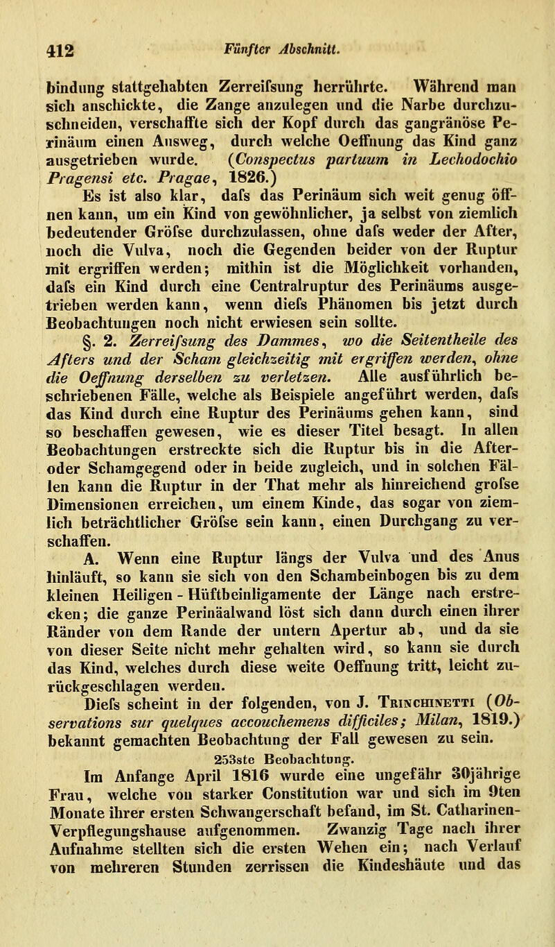 bindung stattgehabten Zerreifsung herrührte. Während man sich anschickte, die Zange anzulegen und die Narbe durchzu- schneiden., verschaffte sich der Kopf durch das gangränöse Pe- rinäum einen Ausweg, durch weiche Oeifnung das Kind ganz ausgetrieben wurde. (Conspectus partuum in Lechodochio Pragensi etc. Pragae, 1826.) Es ist also klar, dafs das Perinäum sich weit genug öff- nen kann, um ein Kind von gewöhnlicher, ja selbst von ziemlich bedeutender Gröfse durchzulassen, ohne dafs weder der After, noch die Vulva, noch die Gegenden beider von der Ruptur mit ergriffen werden; mithin ist die Möglichkeit vorhanden, dafs ein Kind durch eine Centralruptur des Perinäums ausge- trieben werden kann, wenn diefs Phänomen bis jetzt durch Beobachtungen noch nicht erwiesen sein sollte. §. 2. Zerreifsung des Dammes, wo die Seitentheile des Afters und der Scham gleichseitig mit ergriffen werden, ohne die Oeffnung derselben zu verletzen. Alle ausführlich be- schriebenen Fälle, welche als Beispiele angeführt werden, dafs das Kind durch eine Ruptur des Perinäums gehen kann, sind so beschaffen gewesen, wie es dieser Titel besagt. In allen Beobachtungen erstreckte sich die Ruptur bis in die After- oder Schamgegend oder in beide zugleich, und in solchen Fäl- len kann die Ruptur in der That mehr als hinreichend grofse Dimensionen erreichen, um einem Kinde, das sogar von ziem- lich beträchtlicher Gröfse sein kann, einen Durchgang zu ver- schaffen. A. Wenn eine Ruptur längs der Vulva und des Anus hinläuft, so kann sie sich von den Schambeinbogen bis zu dem kleinen Heiligen - Hüftbeinligamente der Länge nach erstre- cken ; die ganze Perinäalwand löst sich dann durch einen ihrer Ränder von dem Rande der untern Apertur ab, und da sie von dieser Seite nicht mehr gehalten wird, so kann sie durch das Kind, welches durch diese weite Oeffnung tritt, leicht zu- rückgeschlagen werden. Diefs scheint in der folgenden, von J. Trinchinetti (Ob- servations sur quelques accouchemens difßciles; Milan, 1819.) bekannt gemachten Beobachtung der Fall gewesen zu sein. 253ste Beobachtung. Im Anfange April 1816 wurde eine ungefähr 30jährige Frau, welche von starker Constitution war und sich im 9ten Monate ihrer ersten Schwangerschaft befand, im St. Catharinen- Verpflegungshause aufgenommen. Zwanzig Tage nach ihrer Aufnahme stellten sich die ersten Wehen ein; nach Verlauf von mehreren Stunden zerrissen die Kindeshäute und das