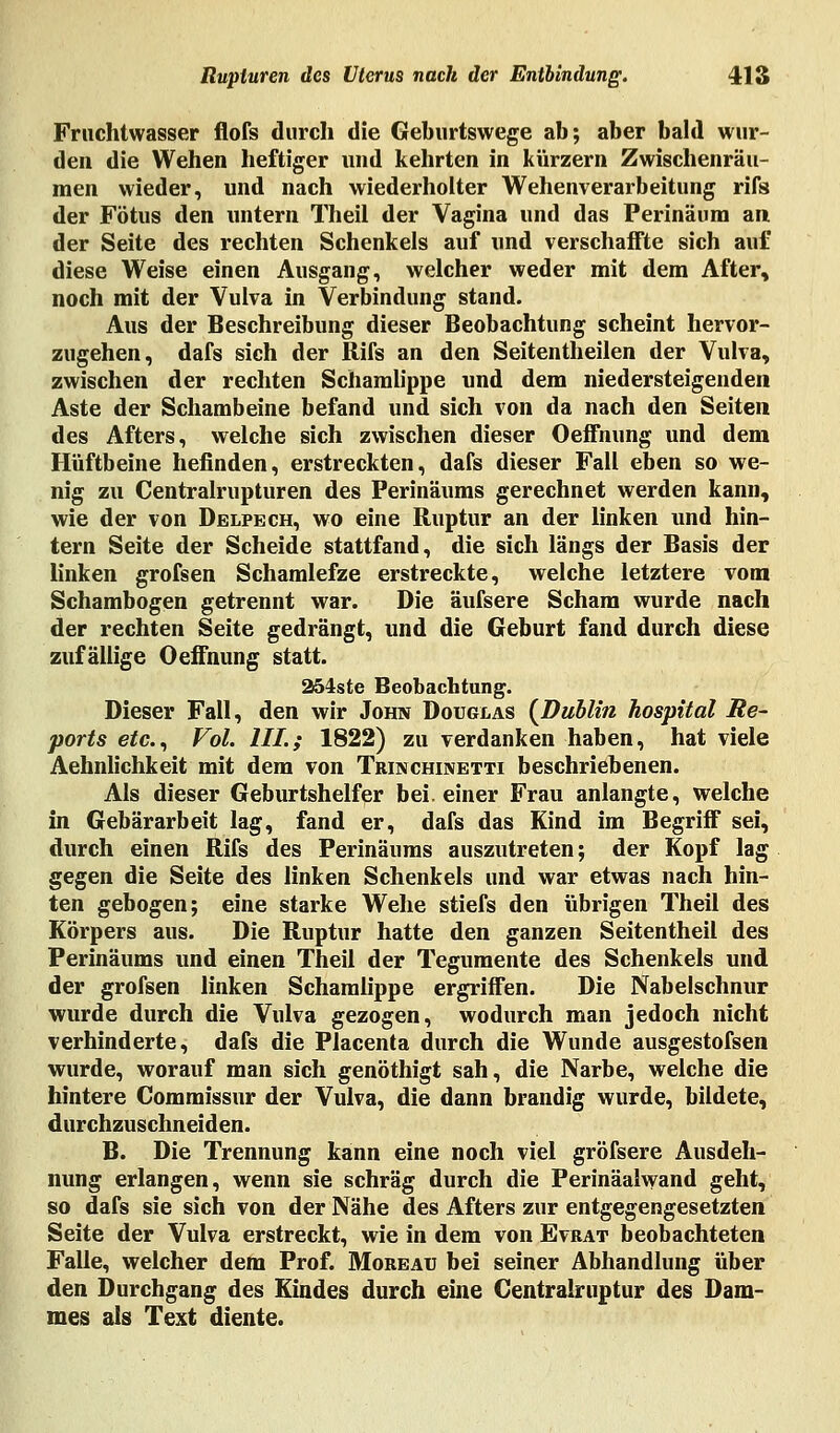 Fruchtwasser flofs durch die Geburtswege ab; aber bald wur- den die Wehen heftiger und kehrten in kürzern Zwischenräu- men wieder, und nach wiederholter Wehenverarbeitung rifs der Fötus den untern Theil der Vagina und das Perinäum an der Seite des rechten Schenkels auf und verschaffte sich auf diese Weise einen Ausgang, welcher weder mit dem After, noch mit der Vulva in Verbindung stand. Aus der Beschreibung dieser Beobachtung scheint hervor- zugehen, dafs sich der Rifs an den Seitentheilen der Vulva, zwischen der rechten Schamlippe und dem niedersteigenden Aste der Schambeine befand und sich von da nach den Seiten des Afters, welche sich zwischen dieser Oeffnung und dem Hüftbeine befinden, erstreckten, dafs dieser Fall eben so we- nig zu Centralrupturen des Perinäums gerechnet werden kann, wie der von Delpech, wo eine Ruptur an der linken und hin- tern Seite der Scheide stattfand, die sich längs der Basis der linken grofsen Schamlefze erstreckte, welche letztere vom Schambogen getrennt war. Die äufsere Scham wurde nach der rechten Seite gedrängt, und die Geburt fand durch diese zufällige Oeffnung statt. 254ste Beobachtung. Dieser Fall, den wir John Douglas (Dublin hospital Re- ports etc., Fol. III:; 1822) zu verdanken haben, hat viele Aehnlichkeit mit dem von Trinchinetti beschriebenen. Als dieser Geburtshelfer bei. einer Frau anlangte, welche in Gebärarbeit lag, fand er, dafs das Kind im Begriff sei, durch einen Rifs des Perinäums auszutreten; der Kopf lag gegen die Seite des linken Schenkels und war etwas nach hin- ten gebogen; eine starke Wehe stiefs den übrigen Theil des Körpers aus. Die Ruptur hatte den ganzen Seitentheil des Perinäums und einen Theil der Tegumente des Schenkels und der grofsen linken Schamlippe ergriffen. Die Nabelschnur wurde durch die Vulva gezogen, wodurch man jedoch nicht verhinderte, dafs die Placenta durch die Wunde ausgestofsen wurde, worauf man sich genöthigt sah, die Narbe, welche die hintere Commissur der Vulva, die dann brandig wurde, bildete, durchzuschneiden. B. Die Trennung kann eine noch viel gröfsere Ausdeh- nung erlangen, wenn sie schräg durch die Perinäalwand geht, so dafs sie sich von der Nähe des Afters zur entgegengesetzten Seite der Vulva erstreckt, wie in dem von Evrat beobachteten Falle, welcher dem Prof. Moreau bei seiner Abhandlung über den Durchgang des Kindes durch eine Centralruptur des Dam- mes als Text diente.