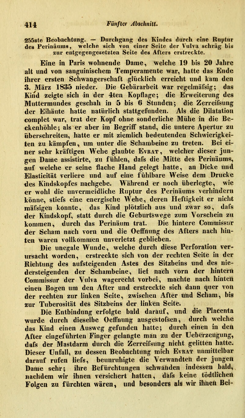 2558te Beobachtung. — Durchgang des Kindes durch eine Ruptur des Perinäuras, welche sich von einer Seite der Vulva schräg bis zur entgegengesetzten Seite des Afters erstreckte. Eine in Paris wohnende Dame, welche 19 bis 20 Jahre alt und von sanguinischem Temperamente war, hatte das Ende ihrer ersten Schwangerschaft glücklich erreicht und kam den 3. März 1835 nieder. Die Gebärarbeit war regelmäfsig; das Kind zeigte sich in der 4ten Kopflage; die Erweiterung des Muttermundes geschah in 5 bis 6 Stunden; die Zerreifsung der Eihäute hatte natürlich stattgefunden. Als die Dilatation complet war, trat der Kopf ohne sonderliche Mühe in die Be- ckenhöhle; als er aber im Begriff stand, die untere Apertur zu überschreiten, hatte er mit ziemlich bedeutenden Schwierigkei- ten zu kämpfen, um unter die Schambeine zu treten. Bei ei- ner sehr kräftigen Wehe glaubte Evrat, welcher dieser jun- gen Dame assistirte, zu fühlen, dafs die Mitte des Perinäums, auf welche er seine flache Hand gelegt hatte, an Dicke und Elasticität verliere und auf eine fühlbare Weise dem Drucke des Kindskopfes nachgebe. Während er noch überlegte, wie er wohl die unvermeidliche Ruptur des Perinäums verhindern könne, stiefs eine energische Wehe, deren Heftigkeit er nicht mäfsigen konnte, das Kind plötzlich aus und zwar so, dafs der Kindskopf, statt durch die Geburtswege zum Vorschein zu kommen, durch das Perinäum trat. Die hintere Commissur der Scham nach vorn und die Oeffhung des Afters nach hin- ten waren vollkommen unverletzt geblieben. Die unegale Wunde, welche durch diese Perforation ver- ursacht worden, erstreckte sich von der rechten Seite in der Richtung des aufsteigenden Astes des Sitzbeins und des nie- dersteigenden der Schambeine, lief nach vorn der hintern Commissur der Vulva wagerecht vorbei, machte nach hinten einen Bogen um den After und erstreckte sich dann quer von der rechten zur linken Seite, zwischen After und Scham, bis zur Tuberosität des Sitzbeins der linken Seite. Die Entbindung erfolgte bald darauf, und die Placenta wurde durch dieselbe Oeffnung ausgestofsen, durch welche das Kind einen Ausweg gefunden hatte; durch einen in den After eingeführten Finger gelangte man zu der üeberzeugung, dafs der Mastdarm durch die Zerreifsung nicht gelitten hatte. Dieser Unfall, zu dessen Beobachtung mich Evrat unmittelbar darauf rufen Üefs, beunruhigte die Verwandten der jungen Dame sehr; ihre Befürchtungen schwanden indessen bald, nachdem wir ihnen versichert hatten, dafs keine tödtlichen Folgen zu fürchten wären, und besonders als wir ihnen Bei-