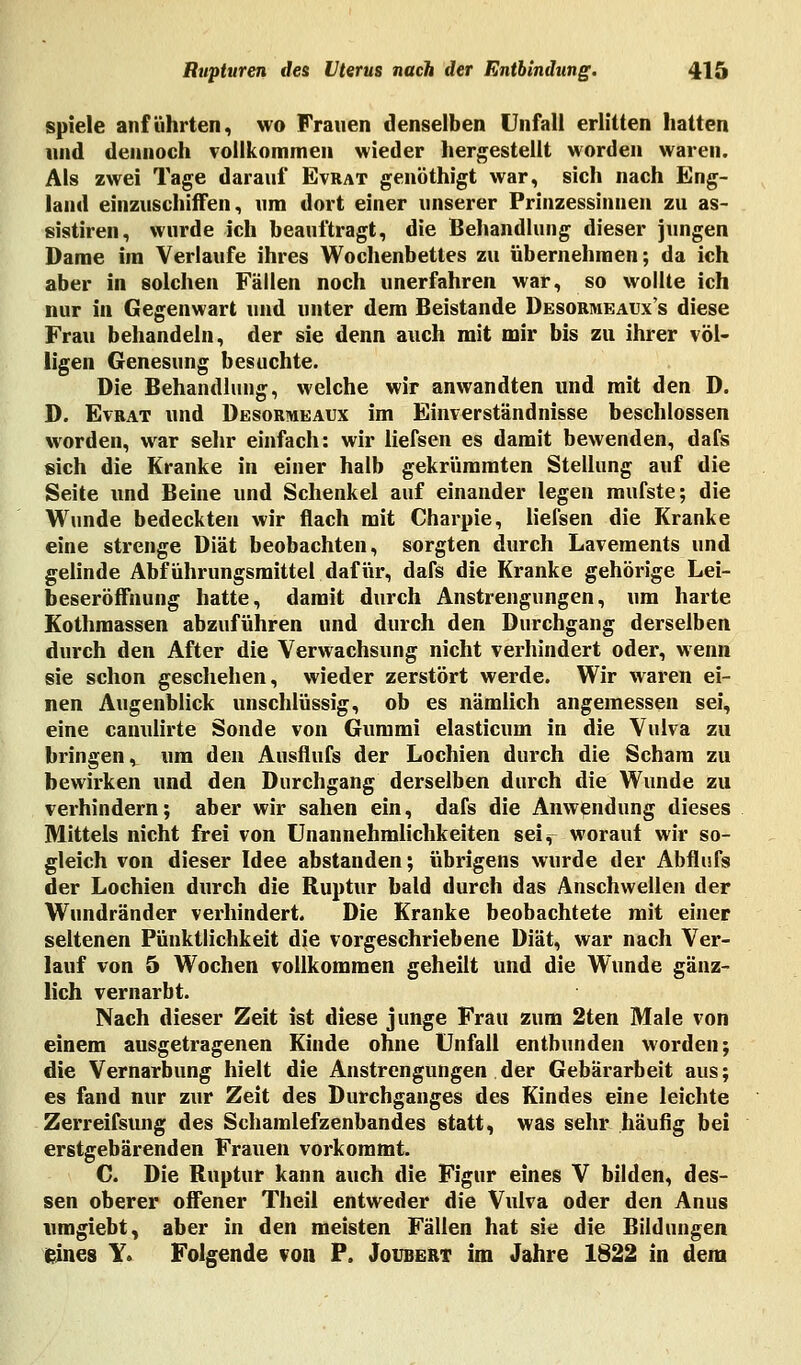 spiele anführten, wo Frauen denselben Unfall erlitten hatten und dennoch vollkommen wieder hergestellt worden waren. Als zwei Tage darauf Evrat genöthigt war, sich nach Eng- land einzuschiffen, um dort einer unserer Prinzessinnen zu as- sistiren, wurde ich beauftragt, die Behandlung dieser jungen Dame im Verlaufe ihres Wochenbettes zu übernehmen; da ich aber in solchen Fällen noch unerfahren war, so wollte ich nur in Gegenwart und unter dem Beistande Desormeaux's diese Frau behandeln, der sie denn auch mit mir bis zu ihrer völ- ligen Genesung besuchte. Die Behandlung, welche wir anwandten und mit den D. D. Evrat und Desormeaux im Einverständnisse beschlossen worden, war sehr einfach: wir liefsen es damit bewenden, dafs sich die Kranke in einer halb gekrümmten Stellung auf die Seite und Beine und Schenkel auf einander legen mufste; die Wunde bedeckten wir flach mit Charpie, liefsen die Kranke eine strenge Diät beobachten, sorgten durch Lavements und gelinde Abführungsmittel dafür, dafs die Kranke gehörige Lei- beseröffnung hatte, damit durch Anstrengungen, um harte Kothraassen abzuführen und durch den Durchgang derselben durch den After die Verwachsung nicht verhindert oder, wenn sie schon geschehen, wieder zerstört werde. Wir waren ei- nen Augenblick unschlüssig, ob es nämlich angemessen sei, eine canulirte Sonde von Gummi elasticum in die Vulva zu bringen, um den Ausflufs der Lochien durch die Scham zu bewirken und den Durchgang derselben durch die Wunde zu verhindern; aber wir sahen ein, dafs die Anwendung dieses Mittels nicht frei von Unannehmlichkeiten sei^ worauf wir so- gleich von dieser Idee abstanden; übrigens wurde der Abflufs der Lochien durch die Ruptur bald durch das Anschwellen der Wundränder verhindert. Die Kranke beobachtete mit einer seltenen Pünktlichkeit die vorgeschriebene Diät, war nach Ver- lauf von 5 Wochen vollkommen geheilt und die Wunde gänz- lich vernarbt. Nach dieser Zeit ist diese junge Frau zum 2ten Male von einem ausgetragenen Kinde ohne Unfall entbunden worden; die Vernarbung hielt die Anstrengungen der Gebärarbeit aus; es fand nur zur Zeit des Durchganges des Kindes eine leichte Zerreifsung des Schamlefzenbandes statt, was sehr häufig bei erstgebärenden Frauen vorkommt. C. Die Ruptur kann auch die Figur eines V bilden, des- sen oberer offener Theil entweder die Vulva oder den Anus umgiebt, aber in den meisten Fällen hat sie die Bildungen eines Y. Folgende von P. Joxjbert im Jahre 1822 in dem