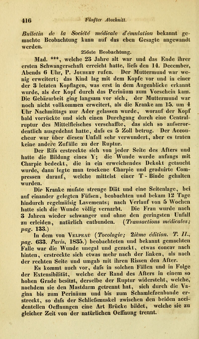 Bulletin de la Socie'te medicale iVemulation bekannt ge- machte Beobachtung kann auf das eben Gesagte angewandt werden. 256ste Beobachtung. Mad. ***, welche 23 Jahre alt war und das Ende ihrer ersten Schwangerschaft erreicht hatte, liefs den 14. Deceraber, Abends 6 Uhr, P. Joubert rufen. Der Muttermund war we- nig erweitert; das Kind lag mit dem Kopfe vor und in einer der 3 letzten Kopflagen, was erst in dem Augenblicke erkannt wurde, als der Kopf durch das Perinäum zum Vorschein kam. Die Gebärarbeit ging langsam vor sich, der Muttermund war noch nicht vollkommen erweitert, als die Kranke am 15. um 4 Uhr Nachmittags zur Ader gelassen wurde, worauf der Kopf bald vorrückte und sich einen Durchgang durch eine Central- ruptur des Mittelfleisches verschaffte, das sich so aufseror- dentlich ausgedehnt hatte, dafs es 5 Zoll betrug. Der Accou- cheur war über diesen Unfall sehr verwundert, aber es traten keine andere Zufälle zu der Ruptur. Der Rifs erstreckte sich von jeder Seite des Afters und hatte die Bildung eines Y; die Wunde wurde anfangs mit Charpie bedeckt, die in ein erweichendes Dekokt getaucht wurde, dann legte man trockene Charpie und graduirte Com- pressen darauf, welche mittelst einer T - Binde gehalten wurden. Die Kranke mufste strenge Diät und eine Seitenlage, bei auf einander gelegten Füfsen, beobachten und bekam 12 Tage hindurch regelmässig Lavements; nach Verlauf von 5 Wochen hatte sich die Wunde völlig vernarbt. Die Frau wurde nach 3 Jahren wieder schwanger und ohne den geringsten Unfall zu erleiden, natürlich entbunden. {Transactions medicales; pag. 133.) In dem von Velpeau [Tocologie ; 2ieme edition. T. IL4 pag. 633. Pam, 1835.) beobachteten und bekannt gemachten Falle war die Wunde unegal und gezackt, etwas concav nach hinten, erstreckte sich etwas mehr nach der linken, als nach der rechten Seite und umgab mit ihren Rissen den After. Es kommt auch vor, dafs in solchen Fällen und in Folge der Extensibilität, welche der Rand des Afters in einem so hohen Grade besitzt, derselbe der Ruptur widersteht, welche, nachdem sie den Mastdarm getrennt hat, sich durch die Va- gina bis zum Perinäum und bis zum Schamlefzenbande er- streckt, so dafs der Schliefsmuskel zwischen den beiden acci- dentellen Oeffnungen eine Art Brücke bildet, welche sie zu gleicher Zeit von der natürlichen Oeffnung trennt.