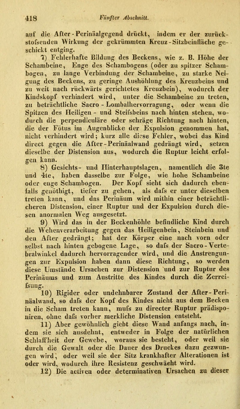 auf die After - Perinäalgegend drückt, indem er der zurück- stofsenden Wirkung der gekrümmten Kreuz-Sitzbeinfläche ge- schickt entging. 7) Fehlerhafte Bildung des Beckens, wie z. B. Höhe der Schambeine, Enge des Schambogens (oder zu spitzer Scham- bogen, zu lange Verbindung der Schambeine, zu starke Nei- gung des Beckens, zu geringe Aushöhlung des Kreuzbeins und zu weit nach rückwärts gerichtetes Kreuzbein), wodurch der Kindskopf verhindert wird, unter die Schambeine zu treten, zu beträchtliche Sacro - Lombalhervorragung, oder wenn die Spitzen des Heiligen - und Steifsbeins nach hinten stehen, wo- durch die perpendiculäre oder schräge Richtung nach hinten, die der Fötus im Augenblicke der Expulsion genommen hat, nicht verhindert wird; kurz alle diese Fehler, wobei das Kind direct gegen die After - Perinäalwand gedrängt wird, setzen dieselbe der Distension aus, wodurch die Ruptur leicht erfol- gen kann. 8) Gesichts- und Hinterhauptslagen, namentlich die 3te und 4te, haben dasselbe zur Folge, wie hohe Schambeine oder enge Schambogen. Der Kopf sieht sich dadurch eben- falls geuöthigt, tiefer zu gehen, als dafs er unter dieselben treten kann, und das Perinäum wird mithin einer beträchtli- cheren Distension, einer Ruptur und der Expulsion durch die- sen anormalen Weg ausgesetzt. 9) Wird das in der Beckenhöhle befindliche Kind durch die Wehenverarbeitung gegen das Heiligenbein, Steinbein und den After gedrängt; hat der Körper eine nach vorn oder selbst nach hinten gebogene Lage, so dafs der Sacro-Verte- bralwinkel dadurch hervorragender wird, und die Anstrengun- gen zur Expulsion haben dann diese Richtung, so werden diese Umstände Ursachen zur Distension und zur Ruptur des Perinäurns und zum Austritte des Kindes durch die Zerrei- fsung. 10) Rigider oder undehnbarer Zustand der After-Peri- näalwand, so dafs der Kopf des Kindes nicht aus dem Becken in die Scham treten kann, mufs zu directer Ruptur prädispo- niren, ohne dafs vorher merkliche Distension entsteht. 11) Aber gewöhnlich giebt diese Wand anfangs nach, in- dem sie sich ausdehnt, entweder in Folge der natürlichen Schlaffheit der Gewebe, woraus sie besteht, oder weil sie durch die Gewalt oder die Dauer des Druckes dazu gezwun- gen wird, oder weil sie der Sitz krankhafter Alterationen ist oder wird, wodurch ihre Resistenz geschwächt wird. 12) Die activen oder determinativen Ursachen zu dieser