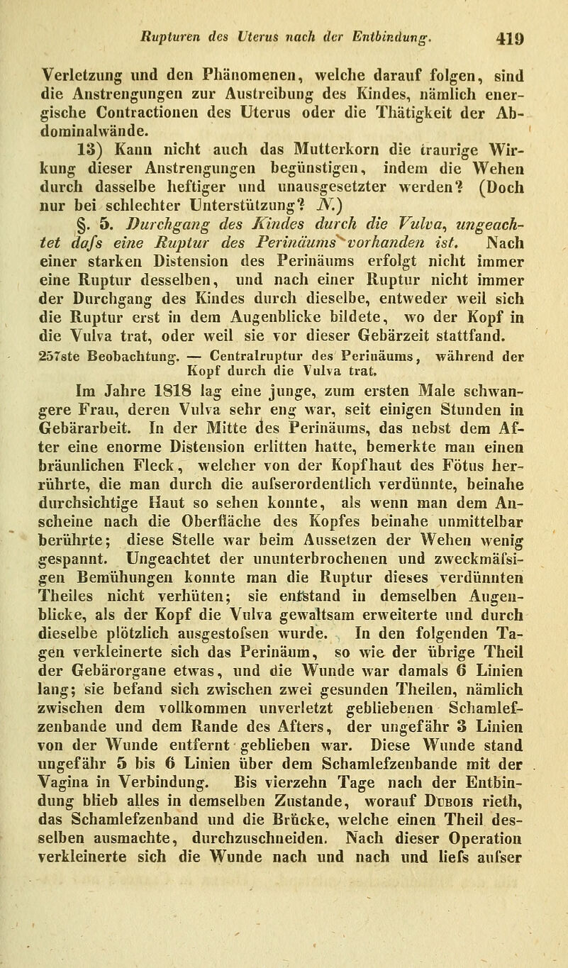 Verletzung und den Phänomenen, welche darauf folgen, sind die Anstrengungen zur Austreibung des Kindes, nämlich ener- gische Contractionen des Uterus oder die Thätigkeit der Ab- dominalwände. 13) Kann nicht auch das Mutterkorn die traurige Wir- kung dieser Anstrengungen begünstigen, indem die Wehen durch dasselbe heftiger und unausgesetzter werden? (Doch nur bei schlechter Unterstützung? JV.) §. 5. Durchgang des Rindes durch die Vulva, ungeach- tet Aafs eine Ruptur des Perinäums^ vorhanden ist. Nach einer starken Distension des Perinäuras erfolgt nicht immer eine Ruptur desselben, und nach einer Ruptur nicht immer der Durchgang des Kindes durch dieselbe, entweder weil sich die Ruptur erst in dem Augenblicke bildete, wo der Kopf in die Vulva trat, oder weil sie vor dieser Gebärzeit stattfand. 257ste Beobachtung. — Centralruptur des Perinäums, während der Kopf durch die Vulva trat. Im Jahre 1818 lag eine junge, zum ersten Male schwan- gere Frau, deren Vulva sehr eng war, seit einigen Stunden in Gebärarbeit. In der Mitte des Perinäums, das nebst dem Af- ter eine enorme Distension erlitten hatte, bemerkte man einen bräunlichen Fleck, welcher von der Kopfhaut des Fötus her- rührte, die man durch die aufserordentlich verdünnte, beinahe durchsichtige Haut so sehen konnte, als wenn man dem An- scheine nach die Oberfläche des Kopfes beinahe unmittelbar berührte; diese Stelle war beim Aussetzen der Wehen wenig gespannt. Ungeachtet der ununterbrochenen und zweckmäfsi- gen Bemühungen konnte man die Ruptur dieses verdünnten Theiles nicht verhüten; sie entstand in demselben Augen- blicke, als der Kopf die Vulva gewaltsam erweiterte und durch dieselbe plötzlich ausgestofsen wurde. In den folgenden Ta- gen verkleinerte sich das Perinäum, so wie der übrige Theü der Gebärorgane etwas, und die Wunde war damals 6 Linien lang; sie befand sich zwischen zwei gesunden Theilen, nämlich zwischen dem vollkommen unverletzt gebliebenen Schamlef- zenbande und dem Rande des Afters, der ungefähr 3 Linien von der Wunde entfernt geblieben war. Diese Wunde stand ungefähr 5 bis 6 Linien über dem Schamlefzenbande mit der Vagina in Verbindung. Bis vierzehn Tage nach der Entbin- dung blieb alles in demselben Zustande, worauf Dübois rieth, das Schamlefzenband und die Brücke, welche einen Theil des- selben ausmachte, durchzuschneiden. Nach dieser Operation verkleinerte sich die Wunde nach und nach und liefs aufser