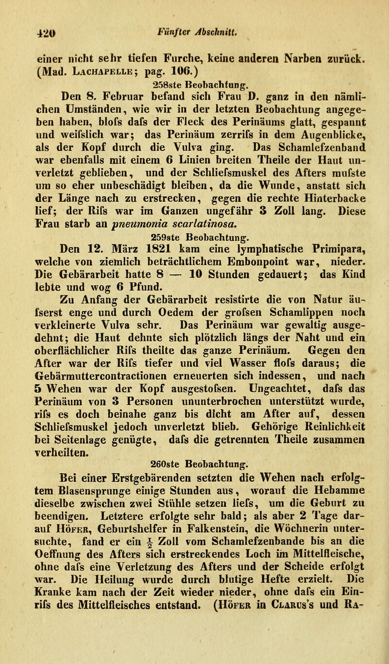 einer nicht sehr tiefen Furche, keine anderen Narben zurück. (Mad. Lachapelle; pag. 106.) 258ste Beobachtung. Den 8. Februar befand sich Frau D. ganz in den nämli- chen Umständen, wie wir in der letzten Beobachtung angege- ben haben, blofs dafs der Fleck des Perinäums glatt, gespannt und weifslich war; das Perinäum zerrifs in dem Augenblicke, als der Kopf durch die Vulva ging. Das Schamlefzenband war ebenfalls mit einem 6 Linien breiten Theile der Haut un- verletzt geblieben, und der Schliefsmuskel des Afters raufste um so eher unbeschädigt bleiben, da die Wunde, anstatt sich der Länge nach zu erstrecken, gegen die rechte Hinterbacke lief; der Rifs war im Ganzen ungefähr 3 Zoll lang. Diese Frau starb an pneumonia scarlatinosa. 259ste Beobachtung. Den 12. März 1821 kam eine lymphatische Primipara, welche von ziemlich beträchtlichem Embonpoint war, nieder. Die Gebärarbeit hatte 8 — 10 Stunden gedauert; das Kind lebte und wog 6 Pfund. Zu Anfang der Gebärarbeit resistirte die von Natur äu- fserst enge und durch Oedem der grofsen Schamlippen noch verkleinerte Vulva sehr. Das Perinäum war gewaltig ausge- dehnt; die Haut dehnte sich plötzlich längs der Naht und ein oberflächlicher Rifs theiite das ganze Perinäum. Gegen den After war der Rifs tiefer und viel Wasser flofs daraus; die Gebärmuttercontractionen erneuerten sich indessen, und nach 5 Wehen war der Kopf ausgestofsen. Ungeachtet, dafs das Perinäum von 3 Personen ununterbrochen unterstützt wurde, rifs es doch beinahe ganz bis dicht am After auf, dessen Schliefsmuskel jedoch unverletzt blieb. Gehörige Reinlichkeit bei Seitenlage genügte, dafs die getrennten Theile zusammen verheilten. 260ste Beobachtung. Bei einer Erstgebärenden setzten die Wehen nach erfolg- tem Blasensprunge einige Stunden aus, worauf die Hebamme dieselbe zwischen zwei Stühle setzen liefs, um die Geburt zu beendigen. Letztere erfolgte sehr bald; als aber 2 Tage dar- auf Höfer, Geburtshelfer in Falkenstein, die Wöchnerin unter- suchte, fand er ein \ Zoll vom Schamlefzenbande bis an die Oeffnung des Afters sich erstreckendes Loch im Mittelfleische, ohne dafs eine Verletzung des Afters und der Scheide erfolgt war. Die Heilung wurde durch blutige Hefte erzielt. Die Kranke kam nach der Zeit wieder nieder, ohne dafs ein Ein- rifs des Mittelfleisches entstand. (Höfer in Clarus's und Ra-