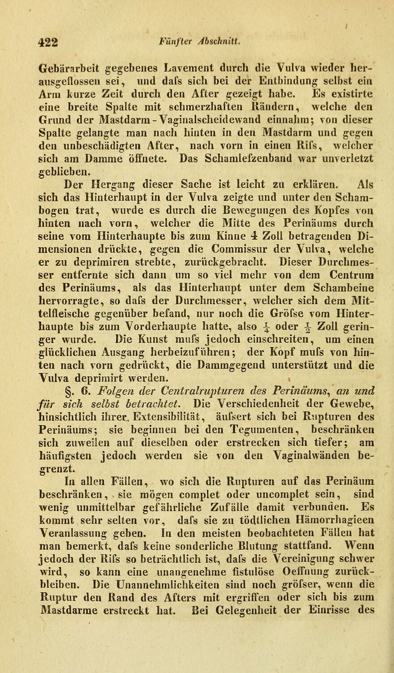 Gebärarbeit gegebenes Lavement durch die Vulva wieder her- ausgeflossen sei, und dafs sich bei der Entbindung selbst ein Arm kurze Zeit durch den After gezeigt habe. Es existirte eine breite Spalte mit schmerzhaften Rändern, welche den Grund der Mastdarm-Vaginalscheidewand einnahm; von dieser Spalte gelangte man nach hinten in den Mastdarm und gegen den unbeschädigten After, nach vorn in einen Rifs, welcher sich am Damme öffnete. Das Schamlefzenband war unverletzt geblieben. Der Hergang dieser Sache ist leicht zu erklären. Als sich das Hinterhaupt in der Vulva zeigte und unter den Scham- bogen trat, wurde es durch die Bewegungen des Kopfes von hinten nach vorn, welcher die Mitte des Perinäums durch seine vom Hinterhaupte bis zum Kinne 4 Zoll betragenden Di- mensionen drückte, gegen die Commissur der Vulva, welche er zu deprimiren strebte, zurückgebracht. Dieser Durchmes- ser entfernte sich dann um so viel mehr von dem Centrum des Perinäums, als das Hinterhaupt unter dem Schambeine hervorragte, so dafs der Durchmesser, welcher sich dem Mit- telfleische gegenüber befand, nur noch die Gröfse vom Hinter- haupte bis zum Vorderhaupte hatte, also \ oder ■§ Zoll gerin- ger wurde. Die Kunst mufs jedoch einschreiten, um einen glücklichen Ausgang herbeizuführen; der Kopf mufs von hin- ten nach vorn gedrückt, die Dammgegend unterstützt und die Vulva deprimirt werden. §, 6. Folgen der Centralrupturen des Perinäums, an und für sich selbst betrachtet. Die Verschiedenheit der Gewebe, hinsichtlich ihrer, Extensibilität, äufsert sich bei Rupturen des Perinäums; sie beginnen bei den Tegumenten, beschränken sich zuweilen auf dieselben oder erstrecken sich tiefer; am häufigsten jedoch werden sie von den Vaginalwänden be- grenzt. In allen Fällen, wo sich die Rupturen auf das Perinäum beschränken, sie mögen complet oder uncomplet sein, sind wenig unmittelbar gefährliche Zufälle damit verbunden. Es kommt sehr selten vor, dafs sie zu tödtlichen Hämorrhagieen Veranlassung geben. In den meisten beobachteten Fällen hat man bemerkt, dafs keine sonderliche Blutung stattfand. Wenn jedoch der Rifs so beträchtlich ist, dafs die Vereinigung schwer wird, so kann eine unangenehme fistulöse Oeffnung zurück- bleiben. Die Unannehmlichkeiten sind noch gröfser, wenn die Ruptur den Rand des Afters mit ergriffen oder sich bis zum Mastdarme erstreckt hat. Bei Gelegenheit der Einrisse des