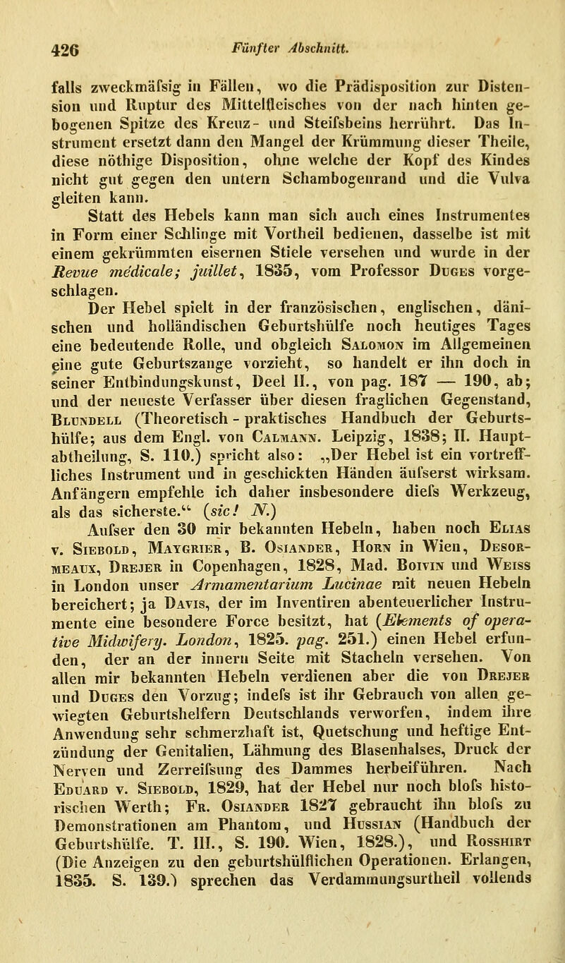 falls zweckmäfsig in Fällen, wo die Prädisposition zur Disten- sion und Ruptur des Mittelfleisches von der nach hinten ge- bogenen Spitze des Kreuz- und Steifsbeins herrührt. Das In- strument ersetzt dann den Mangel der Krümmung dieser Theile, diese nöthige Disposition, ohne welche der Kopf des Kindes nicht gut gegen den untern Schambogenrand und die Vulva gleiten kann. Statt des Hebels kann man sich auch eines Instrumentes in Form einer Schlinge mit Vortheil bedienen, dasselbe ist mit einem gekrümmten eisernen Stiele versehen und wurde in der Revue medicale; juillet, 1835, vom Professor Duges vorge- schlagen. Der Hebel spielt in der französischen, englischen, däni- schen und holländischen Geburtshülfe noch heutiges Tages eine bedeutende Rolle, und obgleich Salomon im Allgemeinen eine gute Geburtszange vorzieht, so handelt er ihn doch in seiner Entbindungskunst, Deel IL, von pag. 187 — 190, ab; und der neueste Verfasser über diesen fraglichen Gegenstand, Bltjndell (Theoretisch - praktisches Handbuch der Geburts- hülfe; aus dem Engl, von Calmann. Leipzig, 1838; IL Haupt- abtheilung, S. llö.) spricht also: „Der Hebelist ein vortreff- liches Instrument und in geschickten Händen äufserst wirksam. Anfängern empfehle ich daher insbesondere diefs Werkzeug, als das sicherste. {sie! N.) Aufser den 30 mir bekannten Hebeln, haben noch Elias v. Siebold, Maygrier, B. Oslander, Hörn in Wien, Desor- mealx, Drejer in Copenhagen, 1828, Mad. Boivin und Weiss in London unser Armamentarium Lucinae mit neuen Hebeln bereichert; ja Davis, der im Inventiren abenteuerlicher Instru- mente eine besondere Force besitzt, hat (Elements of opera- tive Midwifery. London^ 1825. pag. 251.) einen Hebel erfun- den, der an der innern Seite mit Stacheln versehen. Von allen mir bekannten Hebeln verdienen aber die von Drejer und Düges den Vorzug; indefs ist ihr Gebrauch von allen ge- wiegten Geburtshelfern Deutschlands verworfen, indem ihre Anwendung sehr schmerzhaft ist, Quetschung und heftige Ent- zündung der Genitalien, Lähmung des Blasenhalses, Druck der Nerven und Zerreifsung des Dammes herbeiführen. Nach Eduard v. Siebold, 1829, hat der Hebel nur noch blofs histo- rischen Werth; Fr. Osiander 1827 gebraucht ihn blofs zu Demonstrationen am Phantom, und Hussian (Handbuch der Geburtshülfe. T. III., S. 190. Wien, 1828.), und Rosshirt (Die Anzeigen zu den geburtshülflichen Operationen. Erlangen, 1835. S. 139.) sprechen das Verdammungsurtheil vollends