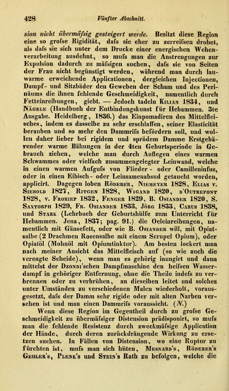 sion nicht übermäfsig gesteigert werde. Besitzt diese Region eine so grofse Rigidität, dafs sie eher zu zerreifsen drohet, als dafs sie sich unter dem Drucke einer energischen Wehen- verarbeitung ausdehnt, so mufs man die Anstrengungen zur Expulsion dadurch zu mäfsigen suchen, dafs sie von Seiten der Frau nicht begünstigt werden, während man durch lau- warme erweichende Applicationen, dergleichen Injectionen, Dampf- und Sitzbäder den Geweben der Scham und des Peri- näums die ihnen fehlende Geschmeidigkeit, namentlich durch Fetteinreibungen, giebt. — Jedoch tadeln Kilian 1834, und Nägele (Handbuch der Entbindungskunst für Hebammen. 3te Ausgabe. Heidelberg, 1836.) das Einpomadiren des Mittelflei- sches, indem es dasselbe zu sehr erschlaffen, seiner Elasticität berauben und so mehr den Dammrifs befördern soll, und wol- len daher lieber bei rigidem und sprödem Damme Erstgebä- render warme Bähungen in der 4ten Geburtsperiode in Ge- brauch ziehen, welche man durch Auflegen eines warmen Schwammes oder vielfach zusammengelegter Leinwand, welche in einen warmen Aufgufs von Flieder - oder Carailleninfus, oder in einen Eibisch- oder Leinsamenabsud getaucht worden, applicirt. Dagegen loben Röderer, Niemeyer 1828, Elias v. Siebold 1827, Ritgen 1828, Wigand 1820, d'Outrepont 1828, v. Froriep 1832, Fenger 1829, B. Osiander 1820, S. Saxtorph 1829, Fr. Oslander 1833, Jörg 1833, Carus 1838, und Stark (Lehrbuch der Geburtshülfe zum Unterricht für Hebammen. Jena, 1837; pag. 91.) die Oeleinreibungen, na- mentlich mit Gänsefett, oder wie B. Osiander will, mit Opiat- salbe (2 Drachmen Rosensalbe mit einem Scrupel Opium), oder Opiatöl (Mohnöl mit Opiumtinktur). Am besten lockert man nach meiner Ansicht das Mittelfleisch auf (so wie auch die verengte Scheide), wenn man es gehörig inungirt und dann mittelst der DzoNDi'schen Dampfmaschine den heifsen Wasser- dampf in gehöriger Entfernung, ohne die Theile indefs zu ver- brennen oder zu verbrühen, an dieselben leitet und solches unter Umständen zu verschiedenen Malen wiederholt, voraus- gesetzt, dafs der Damm sehr rigide oder mit alten Narben ver- sehen ist und man einen Dammrifs voraussieht. (N.) Wenn diese Region im Gegentheil durch zu grofse Ge- schmeidigkeit zu übermäfsiger Distension prädisponirt, so mufs man die fehlende Resistenz durch zweckmäfsige Application der Hände, durch deren zurückdrängende Wirkung zu erse- tzen suchen. In Fällen von Distension, wo eine Ruptur zu fürchten ist, mufs man sich hüten, Mesnard's, Röderer's Gehler's, Plenk's und Stein's Rath zu befolgen, welche die