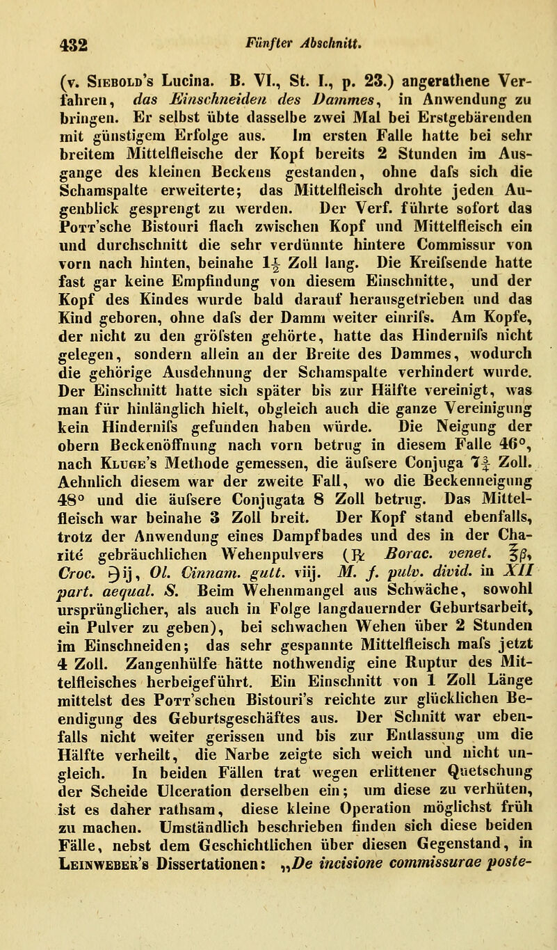 (v. Siebold's Lucina. B. VI., St. L, p. 23.) angerathene Ver- fahren, das Einschneiden des Dammes, in Anwendung zu bringen. Er selbst übte dasselbe zwei Mal bei Erstgebärenden mit günstigem Erfolge aus. Im ersten Falle hatte bei sehr breitem Mittelfleische der Kopf bereits 2 Stunden im Aus- gange des kleinen Beckens gestanden, ohne dafs sich die Scharaspalte erweiterte; das Mittelfleisch drohte jeden Au- genblick gesprengt zu werden. Der Verf. führte sofort das PoTr'sche Bistouri flach zwischen Kopf und Mittelfleisch ein und durchschnitt die sehr verdünnte hintere Comraissur von vorn nach hinten, beinahe li Zoll lang. Die Kreifsende hatte fast gar keine Empfindung von diesem Einschnitte, und der Kopf des Kindes wurde bald darauf herausgetrieben und das Kind geboren, ohne dafs der Damm weiter einrifs. Am Kopfe, der nicht zu den gröfsten gehörte, hatte das Hindernifs nicht gelegen, sondern allein an der Breite des Dammes, wodurch die gehörige Ausdehnung der Schamspalte verhindert wurde. Der Einschnitt hatte sich später bis zur Hälfte vereinigt, was man für hinlänglich hielt, obgleich auch die ganze Vereinigung kein Hindernifs gefunden haben würde. Die Neigung der obern Beckenöffnung nach vorn betrug in diesem Falle 46°, nach Kluges Methode gemessen, die äufsere Conjuga ff Zoll. Aehnlich diesem war der zweite Fall, wo die Beckenneigung 48° und die äufsere Conjugata 8 Zoll betrug. Das Mittel- fleisch war beinahe 3 Zoll breit. Der Kopf stand ebenfalls, trotz der Anwendung eines Dampfbades und des in der Cha- rite gebräuchlichen Wehenpulvers (Jk Borac. venet. §/J, Croc. n)ij, OL Ginnam. glitt, viij. M. j. palv. divid. in XII part. aequal. S. Beim Wehenmangel aus Schwäche, sowohl ursprünglicher, als auch in Folge langdauernder Geburtsarbeit, ein Pulver zu geben), bei schwachen Wehen über 2 Stunden im Einschneiden; das sehr gespannte Mittelfleisch mafs jetzt 4 Zoll. Zangenhülfe hätte nothwendig eine Ruptur des Mit- telfleisches herbeigeführt. Ein Einschnitt von 1 Zoll Länge mittelst des PoTT'schen Bistouri's reichte zur glücklichen Be- endigung des Geburtsgeschäftes aus. Der Schnitt war eben- falls nicht weiter gerissen und bis zur Entlassung um die Hälfte verheilt, die Narbe zeigte sich weich und nicht un- gleich. In beiden Fällen trat wegen erlittener Quetschung der Scheide Ulceration derselben ein; um diese zu verhüten, ist es daher rathsam, diese kleine Operation möglichst früh zu machen. Umständlich beschrieben finden sich diese beiden Fälle, nebst dem Geschichtlichen über diesen Gegenstand, in Leinweber's Dissertationen: „Z?e incisione commissurae poste-