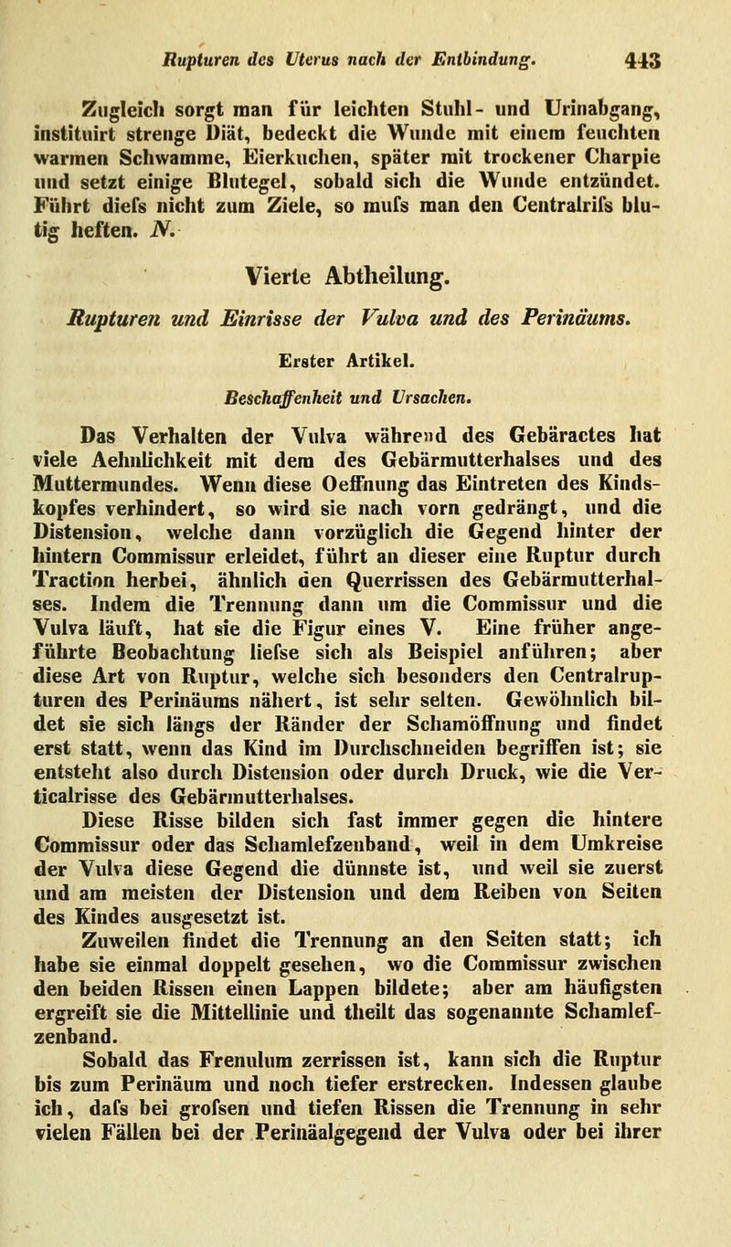 Zugleich sorgt man für leichten Stuhl- und Urinabgang, instituirt strenge Diät, bedeckt die Wunde mit einem feuchten warmen Schwämme, Eierkuchen, später mit trockener Charpie und setzt einige Blutegel, sobald sich die Wunde entzündet. Führt diefs nicht zum Ziele, so inufs man den Centralrifs blu- tig heften. N. Vierte Abtheilung. Rupturen und Einrisse der Vulva und des Perinäums. Erster Artikel. Beschaffenheit und Ursachen. Das Verhalten der Vulva während des Gebäractes hat viele Aehnlichkeit mit dem des Gebärmutterhalses und des Muttermundes. Wenn diese Oeffnung das Eintreten des Kinds- kopfes verhindert, so wird sie nach vorn gedrängt, und die Distension, welche dann vorzüglich die Gegend hinter der hintern Commissur erleidet, führt an dieser eine Ruptur durch Traction herbei, ähnlich den Querrissen des Gebärrautterhal- ses. Indem die Trennung dann um die Commissur und die Vulva läuft, hat sie die Figur eines V. Eine früher ange- führte Beobachtung liefse sich als Beispiel anführen; aber diese Art von Ruptur, welche sich besonders den Centralrup- turen des Perinäums nähert, ist sehr selten. Gewöhnlich bil- det sie sich längs der Ränder der Schamöffnung und findet erst statt, wenn das Kind im Durchschneiden begriffen ist; sie entsteht also durch Distension oder durch Druck, wie die Ver- ticalrisse des Gebärmutterhalses. Diese Risse bilden sich fast immer gegen die hintere Commissur oder das Schamlefzenband, weil in dem Umkreise der Vulva diese Gegend die dünnste ist, und weil sie zuerst und am meisten der Distension und dem Reiben von Seiten des Kindes ausgesetzt ist. Zuweilen findet die Trennung an den Seiten statt; ich habe sie einmal doppelt gesehen, wo die Commissur zwischen den beiden Rissen einen Lappen bildete; aber am häufigsten ergreift sie die Mittellinie und theilt das sogenannte Schamlef- zenband. Sobald das Frenulum zerrissen ist, kann sich die Ruptur bis zum Perinäum und noch tiefer erstrecken. Indessen glaube ich, dafs bei grofsen und tiefen Rissen die Trennung in sehr vielen Fällen bei der Perinäalgegend der Vulva oder bei ihrer