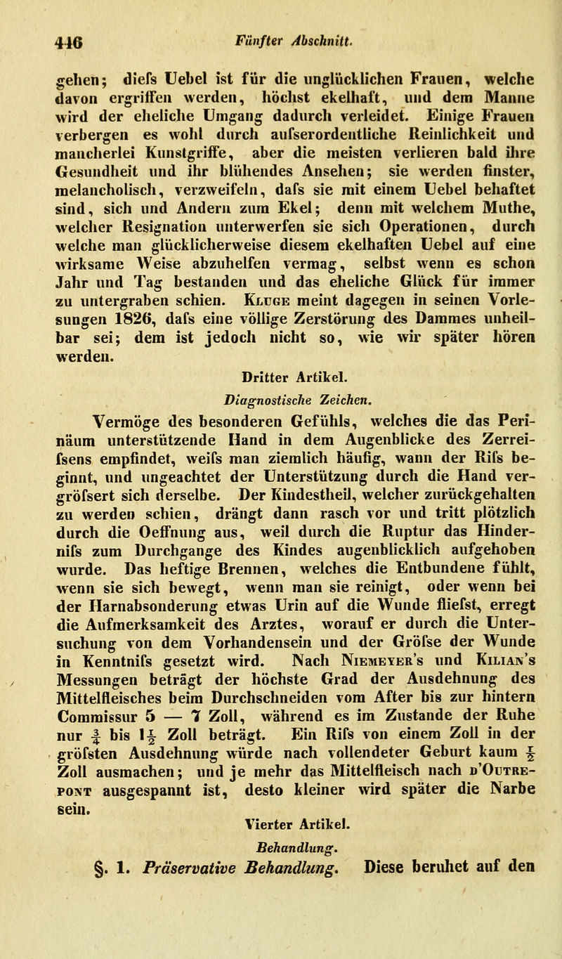 gehen; diefs Uebel ist für die unglücklichen Frauen, welche davon ergriffen werden, höchst ekelhaft, und dem Manne wird der eheliche Umgang dadurch verleidet. Einige Frauen verbergen es wohl durch außerordentliche Reinlichkeit und mancherlei Kunstgriffe, aber die meisten verlieren bald ihre Gesundheit und ihr blühendes Ansehen; sie werden finster, melancholisch, verzweifeln, dafs sie mit einem Uebel behaftet sind, sich und Andern zum Ekel; denn mit welchem Muthe, welcher Resignation unterwerfen sie sich Operationen, durch welche man glücklicherweise diesem ekelhaften Uebel auf eine wirksame Weise abzuhelfen vermag, selbst wenn es schon Jahr und Tag bestanden und das eheliche Glück für immer zu untergraben schien. Kluge meint dagegen in seinen Vorle- sungen 1826, dafs eine vollige Zerstörung des Dammes unheil- bar sei; dem ist jedoch nicht so, wie wir später hören werden. Dritter Artikel. Diagnostische Zeichen. Vermöge des besonderen Gefühls, welches die das Peri- näum unterstützende Hand in dem Augenblicke des Zerrei- fsens empfindet, weifs man ziemlich häufig, wann der Rifs be- ginnt, und ungeachtet der Unterstützung durch die Hand ver- gröfsert sich derselbe. Der Kindestheil, welcher zurückgehalten zu werden schien, drängt dann rasch vor und tritt plötzlich durch die Oefifnung aus, weil durch die Ruptur das Hinder- nifs zum Durchgange des Kindes augenblicklich aufgehoben wurde. Das heftige Brennen, welches die Entbundene fühlt, wenn sie sich bewegt, wenn man sie reinigt, oder wenn bei der Harnabsonderung etwas Urin auf die Wunde fliefst, erregt die Aufmerksamkeit des Arztes, worauf er durch die Unter- suchung von dem Vorhandensein und der Gröfse der Wunde in Kenntnifs gesetzt wird. Nach Niemeyer's und Kilian's Messungen beträgt der höchste Grad der Ausdehnung des Mittelfleisches beim Durchschneiden vom After bis zur hintern Commissur 5 — 7 Zoll, während es im Zustande der Ruhe nur -§ bis 1§ Zoll beträgt. Ein Rifs von einem Zoll in der gröfsten Ausdehnung würde nach vollendeter Geburt kaum \ Zoll ausmachen; und je mehr das Mittelfleisch nach d'Outre- pont ausgespannt ist, desto kleiner wird später die Narbe sein. Vierter Artikel. Behandlung. §. 1. Präservative Behandlung. Diese beruhet auf den